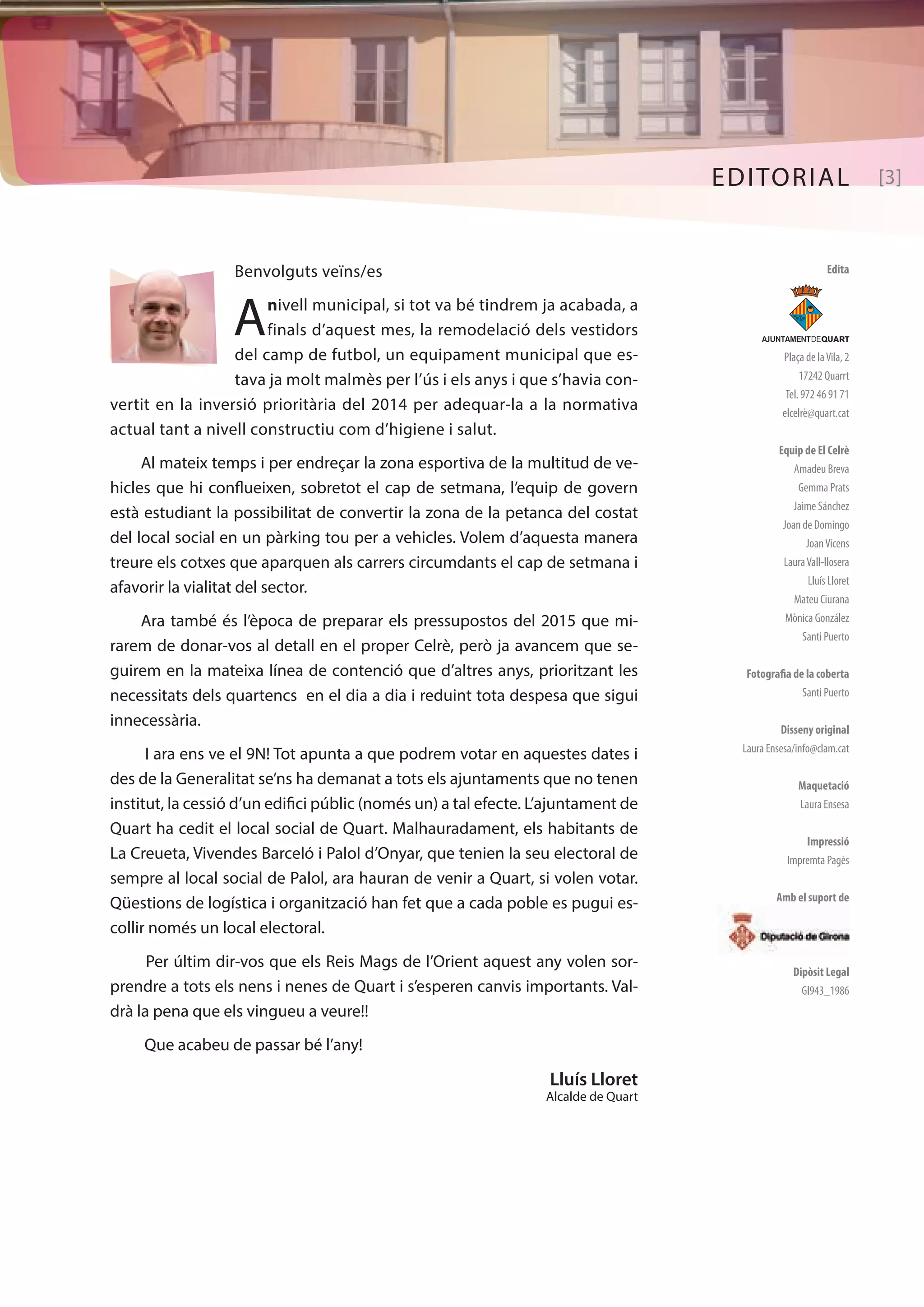 EDITORIAL [3] 
Edita 
AJUNTAMENTDEQUART 
Plaça de la Vila, 2 
17242 Quarrt 
Tel. 972 46 91 71 
elcelrè@quart.cat 
Equip de El Celrè 
Amadeu Breva 
Gemma Prats 
Jaime Sánchez 
Joan de Domingo 
Joan Vicens 
Laura Vall-llosera 
Lluís Lloret 
Mateu Ciurana 
Mònica González 
Santi Puerto 
Fotografia de la coberta 
Santi Puerto 
Disseny original 
Laura Ensesa/info@clam.cat 
Maquetació 
Laura Ensesa 
Impressió 
Impremta Pagès 
Amb el suport de 
Dipòsit Legal 
GI943_1986 
Benvolguts veïns/es 
A nivell municipal, si tot va bé tindrem ja acabada, a 
finals d’aquest mes, la remodelació dels vestidors 
del camp de futbol, un equipament municipal que es-tava 
ja molt malmès per l’ús i els anys i que s’havia con-vertit 
en la inversió prioritària del 2014 per adequar-la a la normativa 
actual tant a nivell constructiu com d’higiene i salut. 
Al mateix temps i per endreçar la zona esportiva de la multitud de ve-hicles 
que hi conflueixen, sobretot el cap de setmana, l’equip de govern 
està estudiant la possibilitat de convertir la zona de la petanca del costat 
del local social en un pàrking tou per a vehicles. Volem d’aquesta manera 
treure els cotxes que aparquen als carrers circumdants el cap de setmana i 
afavorir la vialitat del sector. 
Ara també és l’època de preparar els pressupostos del 2015 que mi-rarem 
de donar-vos al detall en el proper Celrè, però ja avancem que se-guirem 
en la mateixa línea de contenció que d’altres anys, prioritzant les 
necessitats dels quartencs en el dia a dia i reduint tota despesa que sigui 
innecessària. 
I ara ens ve el 9N! Tot apunta a que podrem votar en aquestes dates i 
des de la Generalitat se’ns ha demanat a tots els ajuntaments que no tenen 
institut, la cessió d’un edifici públic (només un) a tal efecte. L’ajuntament de 
Quart ha cedit el local social de Quart. Malhauradament, els habitants de 
La Creueta, Vivendes Barceló i Palol d’Onyar, que tenien la seu electoral de 
sempre al local social de Palol, ara hauran de venir a Quart, si volen votar. 
Qüestions de logística i organització han fet que a cada poble es pugui es-collir 
només un local electoral. 
Per últim dir-vos que els Reis Mags de l’Orient aquest any volen sor-prendre 
a tots els nens i nenes de Quart i s’esperen canvis importants. Val-drà 
la pena que els vingueu a veure!! 
Que acabeu de passar bé l’any! 
Lluís Lloret 
Alcalde de Quart 
 