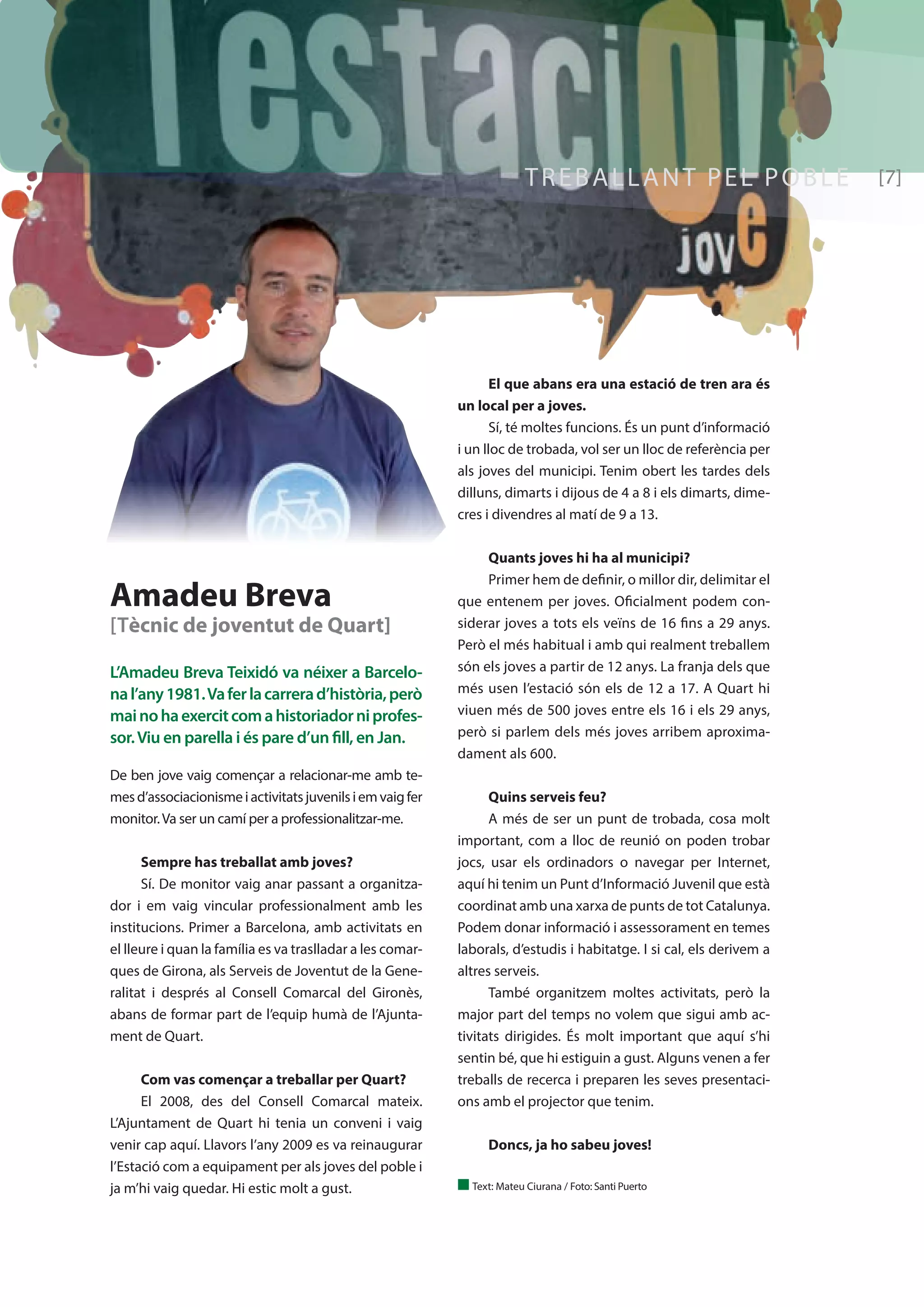 L’Amadeu Breva Teixidó va néixer a Barcelo-na 
l’any 1981. Va fer la carrera d’història, però 
mai no ha exercit com a historiador ni profes-sor. 
Viu en parella i és pare d’un fill, en Jan. 
De ben jove vaig començar a relacionar-me amb te-mes 
d’associacionisme i activitats juvenils i em vaig fer 
monitor. Va ser un camí per a professionalitzar-me. 
Sempre has treballat amb joves? 
Sí. De monitor vaig anar passant a organitza-dor 
i em vaig vincular professionalment amb les 
institucions. Primer a Barcelona, amb activitats en 
el lleure i quan la família es va traslladar a les comar-ques 
de Girona, als Serveis de Joventut de la Gene-ralitat 
i després al Consell Comarcal del Gironès, 
abans de formar part de l’equip humà de l’Ajunta-ment 
de Quart. 
Com vas començar a treballar per Quart? 
El 2008, des del Consell Comarcal mateix. 
L’Ajuntament de Quart hi tenia un conveni i vaig 
venir cap aquí. Llavors l’any 2009 es va reinaugurar 
l’Estació com a equipament per als joves del poble i 
ja m’hi vaig quedar. Hi estic molt a gust. 
TREBALLANT PEL POBLE [7] 
Amadeu Breva 
[Tècnic de joventut de Quart] 
El que abans era una estació de tren ara és 
un local per a joves. 
Sí, té moltes funcions. És un punt d’informació 
i un lloc de trobada, vol ser un lloc de referència per 
als joves del municipi. Tenim obert les tardes dels 
dilluns, dimarts i dijous de 4 a 8 i els dimarts, dime-cres 
i divendres al matí de 9 a 13. 
Quants joves hi ha al municipi? 
Primer hem de definir, o millor dir, delimitar el 
que entenem per joves. Oficialment podem con-siderar 
joves a tots els veïns de 16 fins a 29 anys. 
Però el més habitual i amb qui realment treballem 
són els joves a partir de 12 anys. La franja dels que 
més usen l’estació són els de 12 a 17. A Quart hi 
viuen més de 500 joves entre els 16 i els 29 anys, 
però si parlem dels més joves arribem aproxima-dament 
als 600. 
Quins serveis feu? 
A més de ser un punt de trobada, cosa molt 
important, com a lloc de reunió on poden trobar 
jocs, usar els ordinadors o navegar per Internet, 
aquí hi tenim un Punt d’Informació Juvenil que està 
coordinat amb una xarxa de punts de tot Catalunya. 
Podem donar informació i assessorament en temes 
laborals, d’estudis i habitatge. I si cal, els derivem a 
altres serveis. 
També organitzem moltes activitats, però la 
major part del temps no volem que sigui amb ac-tivitats 
dirigides. És molt important que aquí s’hi 
sentin bé, que hi estiguin a gust. Alguns venen a fer 
treballs de recerca i preparen les seves presentaci-ons 
amb el projector que tenim. 
Doncs, ja ho sabeu joves! 
n Text: Mateu Ciurana / Foto: Santi Puerto 
 