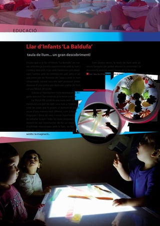 [10] EDUCACIÓ 
Llar d’Infants ‘La Baldufa’ 
taula de llum... un gran descobriment! 
Encara que a la llar d´infants “La Baldufa”, en cur-sos 
anteriors ja havíem experimentat amb la llum i 
l´ombra, tant amb el joc amb llanternes com obser-vant 
l´ombra amb les moreres del pati, amb el sol 
que entra per les finestres de l´aula o amb la llum 
ultraviolada, aquest curs ens vam proposar poder 
disposar d´una petita sala dedicada a taller de llum 
i d´una TAULA DE LLUM. 
Gràcies a l´Ajuntament i a la destresa de la Bri-gada, 
que ens l´ha construït, ja la tenim a la Llar. 
La TAULA DE LLUM és una taula amb un vidre 
translúcid a la part de dalt i una llum a l’interior, on 
totes les coses que hi posem al damunt es poden 
veure d´una manera molt diferent, com si fossin 
màgiques i dóna als nens i nenes l’oportunitat 
de treballar la llum i totes les seves propietats, 
donant-los així l’oportunitat de fer un munt 
d´activitats relacionades amb la llum, les for-mes, 
els colors i el desenvolupament de tots els 
sentits i la imaginació... 
Com podeu veure, la taula de llum serà un 
recurs fantàstic per poder afavorir la creativitat i la 
descoberta amb els nens i nenes de La Baldufa. 
n Text i foto: Llar d’infants La Baldufa de Quart 
 