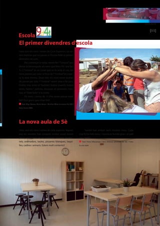 EDUCACIÓ 
[11] 
Escola 
El primer divendres d’escola 
Hola som els nens i nenes de Cicle Superior i us vo-lem 
explicar què va passar a l’Escola 9d4t el primer 
divendres de curs. 
Per començar la tarda, vàrem fer l’“Umbral” per 
donar la benvinguda als nens que feien P5 i ara fan 
1r. L’“Umbral” és un túnel que es fa amb el cos; els 
nens passen per sota i al final de l’“Umbral”els espe-ra 
la seva mestra. Quan tots els nens varen acabar 
de passar per sota l’“Umbral” vàrem anar a fer jocs. 
Podies triar entre el “tochito”, futbol invertit, futbol 
xinès, lladres i policies, bàsquet, el cementiri, l’ara-nya, 
el “bote bote” o la corda. 
Els nens i nenes de 1r s’ho varen passar molt 
bé!! Que grans que s’han fet!! 
n Text: Olga Comas, Maria Ferrer i Martina Pérez [alumnes de 5è] / 
Foto: Escola 9d4t 
La nova aula de 5è 
Hola, som els nens i nenes de cicle superior. Aquest 
any els mestres han comprat moltes coses noves 
per la nova classe de 5è: materials, tauletes, tambo-rets, 
ordinadors, taules, pissarres blanques, taqui-lles, 
cadires i armaris. Estem molt contents!! 
També han arribat varis mestres nous. Cada 
cop hi ha més nens, l’ escola es fa més gran i el pati 
més petit!! 
n Text: Franc Villacampa i Xevi Jiménez [alumnes de 5è] / Foto: 
Escola 9d4t 
 