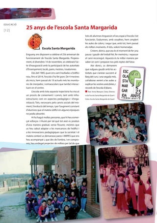 EDUCACIÓ 25 anys de l’escola Santa Margarida 
[12] 
Escola Santa Margarida 
Enguany, ens disposem a celebrar el 25è aniversari de 
funcionament de l’escola Santa Margarida. Propera-ment, 
el divendres 14 de novembre, se celebrarà l’ac-te 
d’inauguració amb la participació de les autoritats 
d’Ensenyament, locals, pares, mestres, i exalumnes. 
Des del 1989, quan ens vam traslladar a l’edifici 
nou, fins el 2014, l’escola s’ha fet gran. De 4 mestres 
als inicis, hem passat als 19 actuals més les monito-res 
de menjador, i extraescolars que també interac-tuen 
en el centre. 
L’escola amb tota aquesta trajectòria ha viscut 
un procés de creixement i canvis, tant amb infra-estructures 
com en aspectes pedagògics i d’orga-nització. 
Tots, necessaris pels canvis socials del mo-ment, 
l’evolució del temps, i per l’augment constant 
d’alumnes que el mateix edifici en algunes èpoques 
no podia absorbir. 
Hi ha hagut moltes persones, que hi heu esmer-çat 
esforços i il·lusió per tal què tot això es produís 
d’una manera gradual, sense fissures: mestres que 
us heu sabut adaptar a les mancances de l’edifici i 
a les innovacions pedagògiques que la societat i el 
mateix context us demanava; pares i AMPES que ens 
heu acompanyat i, que des de l’ombra, i en compro-mís, 
heu endegat projectes de millora per tal de que 
tots els alumnes tinguessin el seu espai a l’escola i tot 
funcionés. Exalumnes, amb vosaltres, hem omplert 
les aules de colors, i segur que, amb tot, hem passat 
els millors moments. A tots, volem homenatjar. 
Creiem, doncs, que ara és el moment de fer una 
pausa i gaudir del treball fet, fer memòria, i repassar 
el camí recorregut. Aquesta és la millor manera per 
saber on som i preparar-nos pels reptes del futur. 
Així doncs, us demanem 
que vulgueu gaudir amb les ac-tivitats 
que s’aniran succeint al 
llarg del curs, i una vegada més, 
col·laborar venint a les aules a 
explicar les vostres anècdotes, i 
records de l’escola d’abans. 
n Text: Imma Marquès Clotas [Directo-ra 
de l’escola Santa Margarida de Quart / 
Fotos: Escola Santa Margarida de Quart 
 