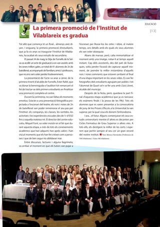 EDUCACIÓ 
[13] 
La primera promoció de l’Institut de 
Vilablareix es gradua 
l’escenari per lliurar-los les orles i rebre, al mateix 
temps, uns detalls amb els quals els seus alumnes 
els van voler obsequiar. 
Abans de marxar, però, calia immortalitzar el 
moment amb una imatge, robar-li al temps aquell 
instant. Cap dels assistents, des del pati de buta-ques, 
volia perdre l’ocasió de capturar aquell mo-ment, 
de prendre la millor instantània d’aquells 
nois i noies somrients que estaven arribant al final 
d’una etapa important en les seves vides. Es van fer 
fotografies dels estudiants agrupats per pobles i tot 
l’alumnat de Quart se’n va fer una amb Lluís Lloret, 
alcalde del municipi. 
Després de la festa, però, quedava la part fi-nal 
d’aquesta etapa acadèmica que ja es tancava: 
els exàmens finals i la prova de les PAU. Tots els 
alumnes que es varen presentar a la convocatòria 
de juny de les Proves d’Accés a la Universitat la van 
superar, per la qual cosa els donem l’enhorabona. 
I ara... el futur. Alguns començaran els seus es-tudis 
universitaris mentre d’ altres es decanten per 
Cicles Formatius de Grau Superior o altres vies. A 
tots ells, els desitgem la millor de les sorts i espe-rem 
que portin sempre al seu cor un gran record 
del nostre institut. n Text: Mònica Hernàndez [Professora de 
l’INS Vilablareix] / Fotos: INS Vilablareix 
Tot allò que comença té un final... almenys això di-uen. 
I enguany, la primera promoció d’estudiants, 
que ja fa sis anys va inaugurar l’Institut de Vilabla-reix, 
ha acabat els seus estudis de secundària. 
El passat 24 de maig, la Sitja de Fornells de la Sel-va 
va acollir un acte de graduació a on van assistir, amb 
les seves millors gales, un total de 41 alumnes de 2n de 
batxillerat, acompanyats de familiars, amics i professors, 
que no ens vam voler perdre l’esdeveniment. 
La presentació de l’acte va anar a càrrec de la 
primera tinent d’alcalde de Fornells, Ester Rafel, que 
va donar la benvinguda a l’auditori tot remarcant el 
fet de tractar-se dels primers estudiants en finalitzar 
una promoció completa al centre. 
Durant la cerimònia, no van faltar els moments 
emotius. Gràcies a una presentació fotogràfica pro-jectada 
a l’escenari del teatre, els nois i noies de 2n 
de batxillerat van poder rememorar el seu pas per 
l’institut: els companys, les classes, les sortides, les 
activitats i les experiències viscudes des de 1r d’ESO 
fins a aquella mateixa nit. El director del centre edu-catiu, 
Miquel Font, va voler insistir en el fet que du-rant 
aquesta etapa, a més de tots els coneixements 
acadèmics que han adquirit, han après valors i han 
viscut moments que els han fet créixer com a perso-nes 
i que de ben segur no oblidaran mai. 
Entre discursos, lectures i alguna llagrimeta, 
va arribar el moment en què els tutors van pujar a 
 