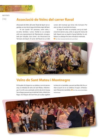ENTITATS 
[16] 
Associació de Veïns del carrer Raval 
L’Associació de Veïns del carrer Raval de Quart van or-ganitzar 
un any més el sopar de la festa major del barri. 
Hi van assistir 187 persones, entre veïns, i 
ex-veïns, familiars i amics. També es va comptar 
amb una representació de l’Ajuntament, encapça-lada 
per l’alcalde, Lluís Lloret i de l’Associació de 
Terrissers de Quart. El carrer del Raval era un dels 
carrers del municipi que tenia més terrissers! Per 
això es deia, el raval dels terrissers. 
El sopar de veïns va comptar, com ja és tradi-cional 
els darrers anys, amb un grup de música de 
ball. Aquest any va repetir el grup Kalimba i la vet-llada 
es va allargar fins ben entrada la matinada. 
n Text i foto: Associació de Veïns del carrer Raval 
Veïns de Sant Mateu i Montnegre 
El Dissabte 30 d’agost es va celebrar, com els darrers 
anys, la trobada de veïns de Sant Mateu i Montne-gre. 
Es va fer una caminada sortint des de la Granja 
Serra Negra passant per la Vall del Celrè, el Molí d’en 
Rigau i les Roques del Sant Pare per acabar agafant 
la direcció a Llambilles, passant pel Mas Vila fins ar-ribar 
al punt on es va celebrar el sopar: al Restau-rant 
l’Hostal de Llambilles. n Text i foto: veïns de Sant Mateu 
de Montnegre 
 