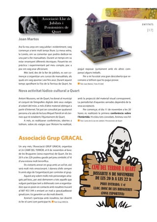 ENTITATS 
[17] 
Joan Martos 
Ara fa nou anys em vaig jubilar i evidentment, vaig 
començar a tenir molt temps lliure. La meva veïna, 
la Loreto, em va comentar que podria dedicar-ne 
una part a fer manualitats. Durant un temps em va 
estar ensenyant diferents tècniques. Posant-les en 
pràctica i experimentant pel meu compte, poc a 
poc em vaig anar aficionant. 
Més tard, des de la llar de jubilats, es van co-mençar 
a organitzar uns cursos de manualitats, als 
quals em vaig apuntar i així fins avui. Durant aquest 
temps aprofitant la Fira de la Terrissa de Quart, he 
Nova activitat lúdico-cultural a Quart 
Antoni Mussons, veí de Quart, ha donat al municipi 
el conjunt de fotografies digitals dels seus viatges 
al volant del món, a més d’altre material obtingut a 
partir d’Internet. Tot pot ser consultat per qualsevol 
persona a la sala de lectura Miquel Pairolí en els ter-mes 
que té establerts l’Ajuntament de Quart. 
A més, es realitzaran conferències, obertes a 
tothom, sobre els viatges que l’Antoni ha realitzat, 
pogut exposar (juntament amb els altres com-panys) 
alguns treballs. 
Per a mi ha estat una gran descoberta que re-comano 
a tothom que ho pugui provar. 
n Text: Joan Martos / Foto: El Celrè 
amb la projecció del material visual corresponent. 
La periodicitat d’aquestes xerrades dependrà de la 
seva acceptació. 
Per començar, el dia 11 de novembre a les 20 
hores es realitzarà la primera conferència sobre 
l’Antàrtida. Hi esteu tots convidats. Animeu-vos-hi! 
n Text: Junta de la Llar de Jubilats i Pensionistes de Quart 
Un any més, l’Associació GRUP GRACAL organitza 
el 2n CAMÍ DEL TERROR, el 8 de novembre al bosc 
de les Brugueres (zona esportiva) de Quart. De les 
20 h a les 22h podreu gaudir pel preu simbòlic d’1€ 
d’una estona molt terrorífica. 
Els visitants aniran en grup amb un sol lot, així 
serà molt més emocionant. I darrera d’ells sempre 
hi anirà algú de l’organització per controlar el grup. 
Aquest any volem molts més personatges ama-gats 
pel bosc, per això demanem a tots aquells que 
vulguin participar tant a disfressats com a organitza-dors 
que es posin en contacte amb nosaltres trucant 
al 687 453 344 o enviant un mail a: gracal.pallaso@ 
gmail.com. Us garantim un dia molt divertit. 
Anima’t i participa amb nosaltres, tan divertit 
és fer el camí com participar-hi. n Text: Grup GRACAL 
CAMÍ DEL TERROR A QUART 
DISSABTE 8 DE NOVEMBRE 
DE LES 20 h A LES 22 h 
PREU ENTRADA: 1 € 
LLOC: BOSC DE LES BRUGUERES 
(ZONA ESPORTIVA) 
Associació Grup GRACAL 
 