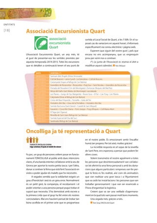 ENTITATS 
[18] 
Associació Excursionista Quart 
associació 
excursionista 
Quart 
L’Associació Excursionista Quart, un any més, té 
el gust de presentar-vos les sortides previstes per 
aquesta temporada 2014-2015. Totes les excursions 
que es detallen a continuació tenen el seu punt de 
sortida al Local Social de Quart, a les 7:30h. En el su-posat 
cas de variacions en aquest horari, s’informarà 
específicament via correu electrònic i pàgina web. 
Esperem que siguin del vostre gust i, pels que 
encara no ens acompanyeu, que us engresquin 
prou per venir-nos a conèixer. 
(*) La junta de l’Associació es reserva el dret a 
modificar aquest calendari. n Text: AEQuart 
DATA SORTIDA (*) 
28/09/2014 Santuari dels Àngels (Dinar Arrossada) 
19/10/2014 Coll de Bracons – serra Curull – La Grevolosa – Coll de Bracons 
15/11/2014 Castanyada (Sopar al Refugi de Can Batista) 
30/11/2014 Granollers de Rocacorba – Rocacorba – Puig Sou – Sant Nicolau – Granollers de Rocacorba 
21/12/2014 Portada del Pessebre (Cim del Montigalar) i Esmorzar (Roques del Mal Pas) 
24/12/2014 Missa del Gall a Sant Mateu de Montnegre i xocolatada 
25/01/2015 Les Planes – Gorgs de Sta. Margarida – Roure Gros – El Far – Can Puig – Les Planes 
07/02/2015 Calçotada (Dinar al Refugi de Can Batista) 
22/02/2015 Costa del Baix Empordà – Torroella – Gola del Ter 
29/03/2015 Hostalets d’en Bas – Grau de la Portallera – Hostalets d’en Bas 
18/04/2015 Sortida Nocturna (Sant Daniel – Castell de Sant Miquel) 
26/04/2015 Gavarres – Cova d’en Daina – Font Josepa – Puig d’Arques – Coll Matxo Mort 
31/05/2015 El Taga (per Ogassa) 
20/06/2015 Revetlla de Sant Joan (Refugi de Can Batista) 
28/06/2015 Sortida Especial del Dia del Soci 
05/09/2015 Sardinada (Refugi de Can Batista) 
Oncolliga ja té representació a Quart 
Fa poc, un grup de persones volíem posar en funcio-nament 
l’ONCOLLIGA al poble amb dues intencions 
clares, d’una banda intentar col·laborar amb la seu de 
Girona per aportar la nostra petita tasca; i per l’altra, 
donar a conèixer la feina que està fent l’associació en 
vistes a poder ajudar els malalts que ho necessitin. 
A vegades sembla que la solidaritat exigeix un 
grau d’heroïcitat i això és un greu error. Normalment 
és un petit gest, la companyia, el recolzament i el 
poder orientar a una persona perquè pugui trobar el 
suport que necessita. S’ha demostrat amb escreix a 
la primera crida que el grup ha fet entre els nostres 
conciutadans. Mai ens hauríem pensat de trobar tan 
bona acollida en el primer acte que es programava 
en el nostre poble. És emocionant sentir l’escalfor 
humà tan propera. Per tot això, moltes gràcies! 
La increïble resposta en el sopar de la revetlla 
de Sant Pere, ens esperona a pensar que podem fer 
altres coses. 
Volem transmetre el nostre agraïment a totes 
les persones que desinteressadament van col·labo-rar 
bé oferint la seva feina personal o amb les dona-cions 
que alguns particulars i empreses van fer per-què 
la festa es fes realitat, així com els animadors 
que van realitzar una gran tasca i a l’Ajuntament 
que va cedir les instal·lacions i les persones que van 
treballar generosament i que van ser essencials a 
l’hora d’organitzar la logística. 
Creiem que va ser una vetllada d’agermana-ment 
en la qual tots vam passar molt bons moments. 
Una vegada més, gràcies a tots. 
n Text: Grup ONCOLLIGA Quart 
 