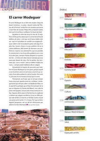 [Índex] 
[03] 
Editorial 
[04] 
L’Ajuntament informa 
[08] 
Viu Quart! 
[10] 
Educació 
[15] 
Entitats 
[23] 
Comerç local 
[24] 
Esports 
[26] 
Cultura 
[28] 
L’entrevista 
[29] 
Natura i Medi Ambient 
[30] 
Salut 
[ 31] 
Espai pels sentits 
L’APUNT 
El carrer Modeguer 
El carrer Modeguer és un dels més amples i llargs de 
Quart. Comença –o acaba– davant mateix del “Mu-seu 
de la Terrissa” i arriba fins a la carretera que porta 
a Sant Feliu de Guíxols i Platja d’Aro, al davant mateix 
d’on ara hi ha la fleca i confiteria “Un Quart de Dolç”. 
Nosaltres hi vivim des de ja fa més de 33 anys. 
Això vol dir que fou abans que es connectés la línia de 
telèfons als veïns, i com que no hi havia mòbils com 
ara –que en l’actualitat em sembla una exageració– 
quan volíem o bé necessitàvem parlar amb algú d’un 
altre lloc, havíem d’anar a la que podríem dir-ne la 
cabina telefònica. Allà havíem de demanar una con-ferència 
i esperar una estoneta fins que era possible 
la conexió, tant si era d’una altra població com si era 
d’un altre país, i sempre t’havies d’esperar un quartet 
ben bé ... si tenies sort. Això, tota la mainada que avui 
passa per davant de casa, s’ho ha perdut. Ara tots i 
totes van –com a mínim– amb un telèfon mòbil a les 
mans... i sempre poden telefonar allà on vulguin. 
Actualment la majoria de persones que habi-tem 
el Carrer Modeguer ja som grans, perquè aquell 
va ser el primer carrer on vam anar a viure els qui ve-níem 
d’una altra població o de la Creueta. Però això 
sí, ja fa més d’una trentena d’anys que hi vivim. 
Precisament, ara fa poc que un veí que sempre 
havia viscut per aquesta zona ens va deixar i s’endu-gué 
tot el que ell havia sofert a la Batalla de l’Ebre, en 
la qual ell hi participà cap al final, formant part de la 
que en digueren la “Quinta del Biberó”; una colla de 
joves mal equipats i encara amb menys instrucció mi-litar. 
Aquests últims anys, en Ramón Soy ho explicava 
a tothom qui volgués escoltar-lo. Jo era un d’ells per-què 
allà també va morir-hi un familiar nostre al qual 
van portar amb només 17 o 18 anys. Tot i que es feren 
algunes pesquisses, van ser del tot infructuoses per 
obtenir-ne més informació. n Text: Joan Ferrer Santaló 
 