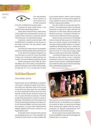 ENTITATS 
[20] 
Com cada setembre, 
tornem a la feina i la 
rutina. Deixem enre-re 
l’estiu i ja pensem 
en les Fires i el Nadal. El temps passa volant… 
L’associació de dones també arrenca i, com 
sempre, ho fem amb moltes propostes. 
Aquest últim trimestre de l’any , estem prepa-rant 
uns tallers de cuina de panellets i torrons, una 
sortida al Teatre a Barcelona, un parell de xerrades 
molt interessants i una representació teatral. 
Sí, portarem a Quart una obra de teatre, “SEN-SE 
PAUSA” que és una reflexió en clau d’humor so-bre 
l’estrès emocional i físic que pateixen moltes 
dones d’avui dia... 
Com ho fem per arribar a tot? Com es possible fer 
tantes coses i alhora no acabar amb un atac de nervis? 
És una obra de la companyia ImpactaT, una 
Associació que es va crear fa 12 anys i que utilitza 
el teatre com a mirall de la realitat social que ens 
envolta i com eina de reflexió i transformació social. 
També continuarem amb el Taller de Labors 
dels dilluns, de 4 a 7 de la tarda, a la Sala de Manua-litats 
del Local Social i amb el Taller de Manualitats, 
els dijous de 19 h a 21 h, al mateix lloc. Es tracta 
d’una activitat gratuïta i oberta a totes les dones 
del municipi i que té un marcat caràcter solidari. Tot 
el que realitzem ho posem a la venda i donem els 
beneficis a alguna causa solidària. 
Una altra novetat és la creació del grup “Pe-tits 
Nins” . Una proposta de les sòcies més joves de 
l’associació. Es tracta de fer tallers setmanals (els 
dimarts de 5 a 7 de la tarda), adreçats a mares amb 
fills de fins a tres anys . Una pràctica i divertida ma-nera 
de viure la maternitat amb bona companyia. 
Aquest any, per commemorar el Dia Mundial 
Contra el Càncer de Mama, que és el 19 d’octubre, 
farem una activitat conjunta amb Oncolliga. Uns 
dies abans d’aquesta diada, deixarem a uns quants 
establiments del poble llaços roses i també unes 
guardioles. La idea és que la gent agafi un llaç per 
posar-se’l el dia 19 i a canvi, qui ho vulgui, pugui 
deixar un donatiu que es farà arribar a Oncolliga. 
A les dones de Quart que encara no us heu 
fet sòcies us volem animar a ser-ho i a participar 
activament en totes les nostres activitats. Aquí us 
deixem el nostre contacte : ambullsdedona@gmail. 
com. També ens podeu seguir clicant el nostre blog: 
http://ambullsdedona.blogspot.com 
n Text: Associació ‘Amb Ulls de Dona’ 
SolidariQuart 
Una tardor activa 
Aquesta tardor des de SolidariQuart us proposem 
unes quantes activitats per gaudir d’una bona es-tona 
alhora que reflexioneu sobre el món en què 
ens ha tocat viure. Quan aquest text surti publicat 
ja s’haurà representat la primera de les tres obres 
del Cicle de Teatre Inclusiu, Remenant els boscos de 
nit, i, en espera de trobar una data per a Tres relats 
de vida. Dones protagonistes, us animem a assistir el 
diumenge 7 de desembre a les 7 de la tarda al Local 
Social a la representació d’Històries d’un poble a càr-rec 
de l’Associació GRAMC. En tots els casos l’entra-da 
és gratuïta i, si us plau, tindreu l’oportunitat de 
dialogar i debatre amb els actors i directors un cop 
hagi acabat la funció. 
El divendres 28 de novembre tenim prevista 
una xocolatada per als nens i nenes del poble. Una 
activitat en la que els farem un retorn simbòlic dels 
diners que ens van lliurar fruit de la cursa solidària 
del Dia de la Pau i la Noviolència; serà mitjançant 
una donació de llibres a la sala de lectura Miquel 
Pairolí. Posteriorment, aquell mateix dia, farem la 
presentació de l’Agenda Llatinoamericana 2015 
que té de tema central els Drets Humans. 
De tots aquests actes en podeu obtenir infor-mació 
més detallada a través de la nostra pàgina de 
facebook. n Text i fotos: SolidariQuart 
 