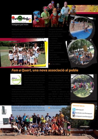 ENTITATS 
[21] 
Viatgem pel món 
Aquest estiu ens sobren paraules per descriure tot el 
que hem fet i el que ens hem divertit, així que us fem un 
tastet en imatges i amb música, amb la cançó del nostre 
casal, que resumeix molt bé l’esperit dels nens/es que 
hi han participat. Gràcies a totes les famílies per ser-hi!. 
“Assegut a l’habitació 
Tinc ganes de sortir al balcó 
Respirar, veure món 
Més enllà de l’horitzó 
De l’Antàrtida 
Fins a la Xina, 
Per l`Àfrica i el Nepal, 
Anirem a la piscina 
Fent un salt ben alt. 
Viatgers 
Que el món coneixerem 
Blancs, grocs, 
negres i vermells 
Tant se val com siguis tú, 
molt bé ens ho passarem (bis).” 
n Text i fotos: ArtQdèmia 
Fem a Quart, una nova associació al poble 
Fem a Quart som una associació 
que neix amb la voluntat de pro-moure 
i crear activitats per a tota 
la gent al poble de Quart. Ens po-deu 
trobar al local de l’Estació. 
La nostra primera activitat va ser una pujada al 
Santuari dels Àngels i va ser fantàstica. Una seixante-na 
de persones van compartir amb nosaltres aques-ta 
experiència en la qual hi havia gent que corria, que 
caminava i d’altres que van pujar en bicicleta. Adults, 
nens, joves i l’Estela (el gos de la Jana). Veïns de 
Quart, de Cassà, de Girona i fins i tot de Medinyà… 
Us emplacem a la propera activitat, LA CAS-TANYADA, 
que celebrarem el dia 8 de novembre. 
Ens trobarem al matí per anar a bosc a buscar cas-tanyes. 
A migdia farem un dinar al Local Social de 
Quart i havent dinat, torrarem les casta-nyes 
que haurem collit al matí. 
Per participar-hi us heu 
d’inscriure mitançant un mail a 
femaquart@gmail.com, entrant 
al nostre blog o trucant-nos al 
telèfon 601 654 960. 
També us informem que 
cada dimarts i dijous a les 20h 
ens trobem davant l’Estació de 
Quart per practivar el running. Si us 
agrada i us ve de gust, no dubteu a venir-hi. 
Hi ha lloc per a tots els nivells. 
Us hi esperem! 
n Text i fotos: David Sances [Fem a Quart] 
SEGUEIX-NOS A: 
@femaquart 
facebook.com/femaquart 
instagram.com/femaquart 
 