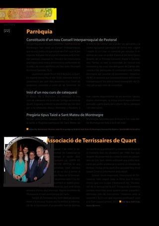ENTITATS 
[22] 
Parròquia 
Constitució d’un nou Consell Interparroquial de Pastoral 
Les parròquies de Quart, Llambilles i Sant Mateu de 
Montnegre han creat un Consell Interparroquial, 
que és una institució que prové del CVII i que té per 
objectiu “estudiar tot el que es relaciona amb el tre-ball 
pastoral, sospesar-lo i treure’n les conclusions 
pràctiques amb vista a promoure la conformitat de 
la vida i els actes del Poble de Déu amb l’Evangeli 
(Ecclesiae Sanctae, 16,1). 
La primera sessió fou el dia 8 de juliol, a Quart. 
La segona reunió fou el dia 18 de setembre amb la 
presentació per part dels assistents d’un llistat de 
propostes concretes a partir de les “prioritats de 
Inici d’un nou curs de catequesi 
El dijous, dia 2 d’octubre, va començar el nou 
curs de catequesi als locals de l’antiga rectoria de 
Quart. Enguany s’ofereix la possibilitat de tres dies 
per a la catequesi: dijous, divendres i dissabte, a 
Pregària tipus Taizé a Sant Mateu de Montnegre 
Té lloc cada primer dissabte de mes a les sis de 
la tarda a l’Església parroquial de Sant Mateu de 
n Textos: Mn. Pere Bellvert i Morente, rector de les parròquies de Quart, Sant Mateu de Montnegre, Sant martí del Castellar i Sant Cristòfol de Llambilles 
Associació de Terrissaires de Quart 
El passat 7 de Juliol la Ge-neralitat 
de Catalunya va 
atorgar al rajoler Joan 
Quintana LA CARTA DE 
MESTRE ARTESÀ, en una 
cerimònia molt emotiva 
que es va dur a terme al 
mateix Palau de la Generali-tat. 
El reconeixement li va do-nar 
personalment el mateix presi-dent 
de la Generalitat, junt amb altres 
artesans d’arreu de Catalunya. Alguns membres de 
l’Associació el vam acompanyar en l’acte. 
També els Terrissers ens hem dedicat darrera-ment 
a la recerca. Fa poc ens ha arribat la informa-ció 
de la localització d’un possible forn de terrissa, 
la diòcesi de Girona” per a poder ser aplicades a la 
nostra agrupació parroquial de forma més urgent 
i viable. Es va crear un comissió per estudiar la vi-abilitat 
de crear un àmbit d’atenció als nens i joves 
desprès de la Primera Comunió (Esplai o Escoltis-me). 
També, es veié la necessitat, en l’actual crisi 
econòmica, de crear una delegació de Càritas dio-cesana 
a les parròquies. Es contactarà amb Càritas 
diocesana per estudiar-ne possibilitats i objectius. 
De fet, es proposà que la propera reunió del Consell 
interparroquial fos amb el tema monogràfic de Cà-ritas 
pel proper mes de novembre. 
triar segons disponibilitat de les famílies. També, 
alguns diumenges, la missa estarà especialment 
pensada i participada pels infants de la catequesi 
i els seus pares. 
Montnegre. Recordeu que la missa té lloc cada dar-rer 
diumenge de mes, a les 9 del matí. 
no recollit en la publicació “La ceràmica de Quart en 
la memòria viva: els obradors”, del 1998. Així que, 
després de posar-nos en contacte amb els propie-taris 
de Can Toni, estem realitzant una petita exca-vació 
per poder evidenciar si existia un obrador de 
terrissa, i trobar de les parts d’un possible forn. En el 
proper Celrè us informarem amb detall. 
També i molt important, l’Associació de Ter-rissaires 
hem seguit amb la feina que fa tants 
mesos que ens ocupa. L’elaboració del “Vocabu-lari 
de la terrissa de Quart”. En aquests moments 
portem recollides unes quatre-centes paraules i 
definides més de tres-centes. Treballem amb la 
voluntat i la il·lusió que aquesta publicació surti 
a la llum aquest proper 2015. n Text: Quim Cufí / Foto: 
Família Quintana 
 