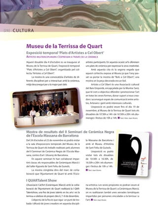 [26] CULTURA 
Museu de la Terrissa de Quart 
Exposició temporal ‘Plats d’Artistes a Cel Obert’ 
Artistes multidisciplinaris s’expressen a través de la ceràmica 
Aquest dissabte dia 4 d’octubre es va inaugurar al 
Museu de la Terrissa de Quart, l’exposició temporal 
“Plats d’Artistes a Cel Obert”, organitzada pel col· 
lectiu “Artistes a Cel Obert”. 
La mostra és una convocatòria d’artistes de di-ferents 
disciplines per a interactuar amb la ceràmica, 
mitjà desconegut per a la major part dels 
artistes participants. En aquesta ocasió se’ls ofereixen 
uns plats de ceràmica per expressar la seva creativitat. 
Amb aquesta cita és la segona vegada que 
aquest col·lectiu exposa al Museu ja que l’any pas-sat 
va portar la mostra de “Bols a Cel Obert”, una 
mostra on la peça decorada era un bol. 
Artistes a Cel Obert és una Associació cultural 
del Baix Empordà, encapçalada per la Montse Seró, 
que té com a objectius difondre i promocionar l’art 
en totes les seves formes, donar suport a nous crea-dors 
i aconseguir espais de comunicació entre artis-tes, 
Artesans i gent amb interessos culturals. 
L’exposició es podrà veure fins el dia 19 de 
novembre, al Museu de la Terrissa de Quart tots els 
dissabtes de 10’30h a 14h i de 16’30h a 20h i els diu-menges 
i festius de 10h a 14h. n Text i foto: Joan Vicens 
Mostra de resultats del II Seminari de Ceràmica Negra 
de l’Escola Massana de Barcelona 
Del 24 d’octubre al 23 de novembre es podrà visitar 
a la sala d’exposicions temporals del Museu de la 
Terrissa de Quart els treballs realitzats pels alumnes 
del II Seminari de Ceràmica Negra de l’Escola Mas-sana, 
centre d’art i disseny de Barcelona. 
En aquest seminari hi han col·laborat impar-tint 
classe, els responsables de Ceràmiques Marcó i 
del taller Kypsela de Sant Feliu de Guíxols. 
La mostra s’engloba dins del marc de col·la-boració 
que l’Ajuntament de Quart té amb l’Esco- 
I QUARTalent Show 
L’Associació Cat’Art (Ceràmiques Marcó) amb la col·la-boració 
de l’Ajuntament de Quart realitzarà la I QAR-Talentshow, 
una fira de joves talents en les arts i en la 
terrissa a celebrar els propers dies 6, 7 i 8 de desembre. 
L’objectiu de la fira és que sigui un punt de tro-bada 
i difusió de joves creadors en aquesta discipli- 
la Massana de Barcelona i 
amb el Museu d’Història 
de Sant Feliu de Guíxols. 
L’exposició es podrà 
visitar tots els dissabtes 
de 10:30h a 16:30h, de 
16:30h a 20h i els diumen-ges 
i festius de 10h a 14h. 
n Text: Joan Vicens 
na artística. Les seves propostes es podran veure al 
Museu de la Terrissa de Quart i a Ceràmiques Marcó, 
on es realitzaran també unes xerrades temàtiques 
impartides per persones vinculades a la terrissa i a 
l’art. n Text: Joan Vicens 
 