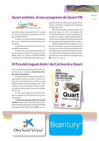 MUSEU 
[27] 
Quart entitats, el nou programa de Quart FM 
Quart FM, emissora municipal de Quart, ha posat 
en antena en començar la temporada el nou pro-grama 
QUART ENTITATS. 
Es tracta d’una emissió setmanal dedicada a 
donar veu a l’important teixit associatiu que hi ha 
al municipi. 
La periodista quartenca Elena Parera és la res-ponsable 
de presentar-lo. 
Al poble tenim una quarantena d’entitats, en-tre 
les esportives, culturals, associacions de veïns, 
AMPAS, ONG’s, etc. L’objectiu de QUART ENTITATS 
és el de donar a conèixer totes les activitats que or- 
ganitzen i entrevistar a les persones que les formen. 
Ajudant a dinamitzar i interrelacionar les diferents 
activitats que es fan. 
Més enllà del programa setmanal, que es pot 
escoltar els dijous a les 19:15 i els dissabtes a les 
10:15 (A QuartFM tenim el costum de començar els 
programes a “un Quart”) la ràdio municipal promoci-onarà 
en forma de falques al llarg de la programació, 
els actes concrets que organitzin aquestes entitats. 
QUART FM emet les 24 hores del dia al 101 del 
dial, des dels estudis a la Casa de la Vila, mitjançant 
un centre emissor ubicat al Puig de les Bruixes, on hi 
ha el dipòsit d’aigua potable i les antenes de telefo-nia 
mòbil, amb una cobertura que abasta, pràctica-ment, 
tota la comarca del Gironès.(radio@quart.cat). 
n Text: Mateu Ciurana [QuartFM] 
VI Fira del Joguet Antic i de Col.lecció a Quart 
El dia 1 de Novembre (festivitat de Tots Sants) i du-rant 
tot el dia, es celebrarà la Sisena Fira del Jo-guet 
Antic i de Col·lecció. 
Prop de 50 expositors vinguts d’arreu de Cata-lunya, 
España i França, es reuniran a l’interior i ex-terior 
del Local Social de Quart, per oferir un ampli 
ventall de joguets de totes les èpoques i per a totes 
les edats, on els col·leccionistes i el públic en gene-ral, 
podran comprar, vendre o intercanviar joguets 
de tota mena. 
En cada edició augmenta el nombre de visi-tants 
i consoliden la Fira de Quart com una de les 
més populars. 
La Sisena Fira del joguet Antic i de Col·lecció 
de Quart compta amb el suport del Museu del Jo-guet 
de Catalunya de Figueres i del Museu d’Història 
de la Joguina de Sant Feliu de Guíxols. n Text: Narcís Bou 
 