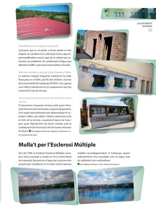 L’AJUNTAMENT 
INFORMA 
[5] 
Rehabilitació de la coberta del pavelló 
L’actuació, que es va portar a terme durant el mes 
d’agost, ha consistit en la col·locació d’una capa im-permeabilitzadora 
sota la xapa de la coberta per so-lucionar 
els problemes de condensació d’aigua que 
afectaven l’edifici i que provocaven goteres a la pista. 
Reforma vestidors camp de futbol Gaudenci Sallés 
La reforma integral d’aquesta instal·lació ha estat 
finançada, en un 80%, pel Pla Únic d’Obres i Serveis 
de la Generalitat de Catalunya (PUOSC) i ha suposat 
una millora substancial en un equipament que fou 
construït fa més de 30 anys. 
Tancament de la terrassa exterior del Museu de la 
Terrissa 
El tancament d’aquesta terrassa amb grans fines-trals 
d’alumini permetrà dotar a aquest equipament, 
d’un espai extra polivalent per desenvolupar-hi ac-tivitats 
i tallers, per adults i infants, relacionats amb 
el món de la terrissa, a qualsevol època de l’any i 
pels quals l’Ajuntament de Quart compta amb la 
col·laboració de l’Associació de Terrissaires Artesans 
de Quart. n Text: Regidoria d’Hisenda i Regidoria d’Urbanisme / Fo-tos: 
Ajuntament de Quart 
Mulla’t per l’Esclerosi Múltiple 
Des del 1994, la Fundació Esclerosi Múltiple convi-da 
a tota la societat a “mullar-se” en el sentit literal 
de la paraula, llençant-se a l’aigua de la piscina més 
propera per col·laborar en la lluita contra aquesta 
malaltia neurodegenerativa. A Catalunya, aquest 
esdeveniment s’ha consolidat com el segon acte 
de solidaritat més multitudinari. 
n Text: Regidoria d’Esports / Fotos: Ajuntament de Quart 
 