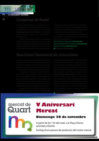 [L’6AJ]UNTALM’AENJUT NTAMENT INFORMA 
INFORMA 
[6] 
Campanya de Nadal 
La línia de subvencions de la Diputació de Girona 
destinada a activitats de promoció econòmica dels 
municipis de la província, l’hem encaminat, aquest 
any, a un projecte per a la reactivació de l’associació 
de comerciants i empresaris del municipi de Quart. 
Per portar a terme aquest projecte comp-tarem 
amb l’assessorament d’una consultoria 
Socio-política que, a través d’un treball compartit 
amb comerciants, empresaris i altres agents del 
sector socioeconòmic del municipi, generarà pro-postes, 
actuacions, compromisos i sinèrgies per a la 
dinamització comercial i empresarial del municipi. 
Aquest procés de treball es portarà a terme 
en dues grans fases. La primera, un taller de di-agnosi 
(a mitjans d’octubre) on es realitzarà una 
reflexió compartida per obtenir un diagnòstic de 
la situació actual de Quart en matèria de promo-ció 
econòmica en aspectes relacionals (relació 
entre els comerciants i relació entre comerciants 
i ajuntament) i de promoció del municipi (comer-cial, 
industrial i ocupacional). La segona fase, el 
taller de propostes d’acció (a mitjans de no-vembre) 
ens servirà per, a partir de la informació 
de la primera fase, definir estratègies d’actuació 
que han d’esdevenir un full de ruta que guiï la 
reactivació de l’Associació de Comerciants i Em-presaris 
de Quart així com el desenvolupament 
d’actuacions de promoció econòmica i desenvo-lupament 
local. 
n Text: Regidoria de Promoció Econòmica 
Com ja ve essent habitual, en acostar-se les da-tes 
nadalenques, l’àrea de promoció econòmica 
de l’Ajuntament de Quart posarà en marxa la III 
Campanya Comercial de Nadal. Una activitat 
que vol contribuir a donar un aire més festiu a 
aquestes dates. 
Durant la campanya, en tots els establiments 
adherits hi podreu trobar una bústia on, per cada 
compra, hi dipositareu una butlleta amb les vostres 
dades personals (nom i telèfon de contacte). Els pre-mis 
als quals podeu optar són d’allò més variats: xecs 
de compra a la fleca, al supermercat o a l’estanc, pa-neres 
de fruites i verdures, lots d’embotits, tallat de 
cabells, tractaments d’estètica i/o spa, productes per 
les vostres mascotes, esmorzars i menús, etc. 
Us animem a tots a participar-hi i aprofitem, 
des d’aquestes línies, per agrair als comerciants de 
Quart la seva col·laboració. 
Data d’inici de la campanya: 8 de desembre 
Data de finalització de la campanya: 19 de desembre 
Data dels sorteigs: 20 de desembre 
n Text: Regidoria de Promoció Econòmica 
Reactivem l’associació de comerciants 
V Aniversari 
Mercat 
 