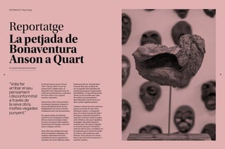 39
38
Reportatge
La petjada de
Bonaventura
Anson a Quart
Escrit per l'Ajuntament de Quart
En Bonaventura Anson (Tossa,
1945- Girona, 2021) va ser un
artista molt complert que, al
llarg dels seus cinquanta anys de
trajectòria professional, va plasmar
les seves obres com a pintor,
escultor i gravador.
Nascut l’any 1945 a Tossa de Mar, i
recentment traspassat, sempre va
estar molt influenciat per la mar
Mediterrània i les seves vivències
d’infantesa com a net de pescadors.
Per aquest motiu els elements
marins el van acompanyar al llarg
del seu extens recorregut artístic.
Les seves creacions estan repletes
d’estructures de barques, xarxes de
pesca, estaques, núvols...
Unes obres que sempre han estat
molt conceptuals i estètiques. En
conjunt, representen les seves
memòries, les seves experiències
viscudes i les seves reflexions sobre
l’esdevenir del seu “paradís blau”
,
Tossa de Mar, que va deixar de
ser un paradís amb l’arribada del
turisme desmesurat i l’especulació
immobiliària. I és que Bonaventura
Anson va ser un artista que volia
fer arribar el seu pensament i
disconformitat a través de la seva
obra, moltes vegades punyent.
L’artista va donar les seves primeres
passes en el món de l’art com a
dibuixant i pintor. I, al llarg dels
anys, hi va anar incorporant altres
tècniques i materials (aquarel·la,
el gravat, la tècnica mixta en paper,
entre d’altres), atès que li agradava
investigar i descobrir elements
creatius nous. Per això de seguida
es va sentir atret per l’escultura i,
amb tan sols 25 anys, va realitzar-ne
les primeres peces amb ferro forjat
en calent i, més endavant, amb
bronzes. Però, pel que se’l coneix
més, és per les seves escultures en
marbres i pedres.
“Volia fer
arribar el seu
pensament
i disconformitat
a través de
la seva obra,
moltes vegades
punyent.”
INFORMACIÓ / Reportatge
 