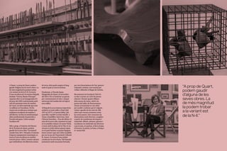 A Quart, i a prop de Quart, podem
gaudir d’alguna de les seves obres. La
de més magnitud la podem trobar
a la variant est de la N-II. Es tracta
d’una escultura de 10 metres d’alçada
titulada “Girona, llinda d’Europa”
.
Aquesta obra va ser inaugurada el 9
de juny del 1993 i està formada amb
més de quaranta tones de marbre
de Carra, un dels materials que més
va utilitzar en l’escultura. De fet,
Anson era un dels pocs artistes que
realitzava escultures de marbre a
tall directe, no feia un model perquè
altres professionals el passessin a
l’escala més gran. L’obra sempre
l’acabava ell.
Més a prop, a l’exterior del Museu
de la Terrissa de Quart, podem
gaudir de la seva obra “Germinal”
,
creada l’any 2011. Situada a l’exterior
d’aquest equipament municipal, es
tracta d’una escultura en marbre
travertí persa, vidres i estrats calcaris
que simbolitzen els diferents estrats
de terra, dels quals sorgeix el fang
amb el qual es crea la terrissa.
Finalment, a l’Escola Santa
Margarida de Quart, el novembre
del 2014 s’hi va instal·lar un gravat
per commemorar el vint-i-cinquè
aniversari del trasllat del col·legi al
nou edifici.
Al llarg de la seva intensa trajectòria
artística va tenir taller a París (del
1975 al 1977), a Carrara Itàlia, (als
anys 80), i també va tenir estudis a
Tossa, Llambilles, Sant Grau, Sant
Climent Sescebes... Fins als últims 15
anys de la seva vida, moment en què
es va establir a Quart. El carrer Nord,
a tocar amb la plaça de la Vila, és on
encara es troba ubicat aquest espai,
en el qual l’artista va passar llargues
hores creant i que ara s’obre al públic
per ser la seu de l’Associació Cultural
B. Anson. Es tracta d’una entitat
creada per la seva dona, Titó Juandó,
juntament amb una junta formada
per tres historiadores de l’art, gestors
culturals i artistes, tots reunits per
vetllar i difondre el llegat de l’artista.
Recentment la Fundació Valvi hi
va dur a terme un cicle de portes
obertes. Durant quatre dilluns
dels mesos de març i abril, les
portes del taller de Bonaventura
Anson al municipi es van obrir
per acollir a tothom qui el volgués
visitar i gaudir de les més de 400
obres que encara romanen entre
les seves parets. Són creacions de
dimensions molt diverses, sorgides
a partir de nombroses tècniques i
materials: dibuix, pintura, gravats i
escultures en materials tan diversos
com la tela, el marbre, el ferro forjat,
el bronze, la pedra, la fusta, el fang o
el metacrilat.
“A prop de Quart,
podem gaudir
d’alguna de les
seves obres. La
de més magnitud
la podem trobar
a la variant est
de la N-II.”
 