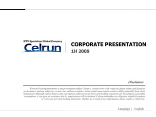 IPTV Specialized Global Company
                                                  CORPORATE PRESENTATION
                                                  1H 2009




                                                                                                               Disclaimer
       Forward-looking statements in the presentation reflect Celrun’s current views with respect to future events and financial
performance, and are subject to certain risks and uncertainties, which could cause actual results to differ materially from those
anticipated. Although Celrun believes the expectations reflected in such forward-looking statements are based upon reasonable
 assumptions, it can give no assurance that its expectations will be attained. Celrun undertakes no obligation to publicly update
                   or revise any forward-looking statements, whether as a result of new information, future events or otherwise.



                                                                                                    Language         English
 