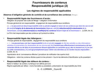 Fournisseurs de contenus Responsabilité juridique (2) Les régimes de responsabilité applicables Absence d’obligation générale de contrôle et de surveillance des contenus   (filtrage) Responsabilité légale des fournisseurs d’accès : Obligation de proposer des outils de filtrage + obligation d’information Principe général de non-responsabilité ; engagement de responsabilité sous conditions «  (…) ne [peuvent] voir [leur] responsabilité civile ou pénale engagée à raison de ces contenus que dans les cas où soit [ils sont]  à l'origine de la demande de transmission  litigieuse, soit [ils]  sélectionne[nt] le destinataire  de la transmission, soit [ils]  sélectionne[nt] ou modifie[nt] les contenus  faisant l'objet de la transmission  ».   (LCEN, Art. 6) Le FAI n'est responsable que des contenus qu'il produit lui-même.  Responsabilité légale des hébergeurs : Principe général de responsabilité ; dégagement de responsabilité sous conditions   «   (…)  ne peuvent pas voir leur responsabilité  [civile et pénale]  engagée  du fait des activités ou des informations stockées à la demande d'un destinataire de ces services  si  [ils]  n'avaient pas effectivement connaissance de leur caractère illicite ou de faits et circonstances faisant apparaître ce caractère  ou si , dès le moment où  [ils]  en ont eu cette connaissance,  [ils]  ont agi promptement pour retirer ces données ou en rendre l'accès impossible  ».  (LCEN, Art. 9) Appréciation de la ‘connaissance effective’ (procédure de notification des ayants droit) Obligations : retirer les contenus illicites quand on les prévient + fournir les éléments d'identification qu'ils possèdent   Responsabilité légale des éditeurs de contenu : Notion d’’éditeur’ de contenu numérique non définie par la loi Régime applicable par défaut ; moins favorable au prestataire, présomption de responsabilité plus forte 