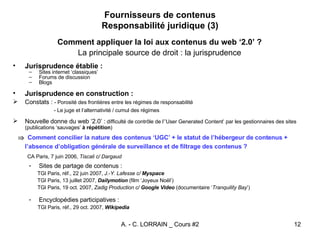 Fournisseurs de contenus Responsabilité juridique (3) Comment appliquer la loi aux contenus du web ‘2.0’ ? La principale source de droit : la jurisprudence Jurisprudence établie : Sites internet ‘classiques’ Forums de discussion Blogs Jurisprudence en construction : Constats :  - Porosité des frontières entre les régimes de responsabilité - Le juge et l’alternativité / cumul des régimes Nouvelle donne du web ‘2.0’ :  difficulté de contrôle de l’’User Generated Content’ par les gestionnaires des sites (publications ‘sauvages’  à répétition )    Comment concilier la nature des contenus ‘UGC’ + le statut de l’hébergeur de contenus + l’absence d’obligation générale de surveillance et de filtrage des contenus ? CA Paris, 7 juin 2006,  Tiscali c/ Dargaud Sites de partage de contenus : TGI Paris, réf., 22 juin 2007,  J.-Y. Lafesse c/  Myspace TGI Paris, 13 juillet 2007,  Dailymotion  (film ‘Joyeux Noël’) TGI Paris, 19 oct. 2007,  Zadig Production c/   Google Video  (documentaire ‘ Tranquility Bay ’) Encyclopédies participatives : TGI Paris, réf., 29 oct. 2007 ,  Wikipedia 