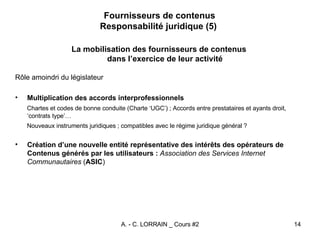 Fournisseurs de contenus Responsabilité juridique (5)  La mobilisation des fournisseurs de contenus dans l’exercice de leur activité Rôle amoindri du législateur Multiplication des accords interprofessionnels Chartes et codes de bonne conduite (Charte ‘UGC’) ; Accords entre prestataires et ayants droit, ‘contrats type’… Nouveaux instruments juridiques ; compatibles avec le régime juridique général ? Création d’une nouvelle entité représentative des intérêts des opérateurs de Contenus générés par les utilisateurs :   Association des Services Internet Communautaires  ( ASIC ) 