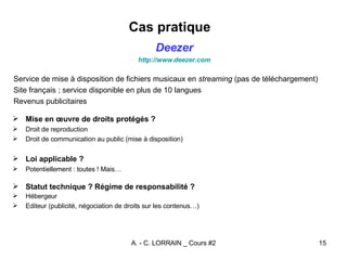 Cas pratique  Mise en œuvre de droits protégés ? Droit de reproduction Droit de communication au public (mise à disposition) Loi applicable ? Potentiellement : toutes ! Mais… Statut technique ? Régime de responsabilité ? Hébergeur Editeur (publicité, négociation de droits sur les contenus…) Deezer http://www. deezer . com Service de mise à disposition de fichiers musicaux en  streaming  (pas de téléchargement) Site français ; service disponible en plus de 10 langues Revenus publicitaires 