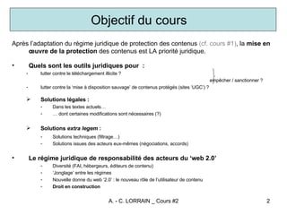 Après l’adaptation du régime juridique de protection des contenus  (cf. cours #1) , la  mise en œuvre de la protection  des contenus est LA priorité juridique.  Quels sont les outils juridiques pour  : lutter contre le téléchargement illicite ?  empêcher / sanctionner ? lutter contre la ‘mise à disposition sauvage’ de contenus protégés (sites ‘UGC’) ?  Solutions légales : Dans les textes actuels… …  dont certaines modifications sont nécessaires (?) Solutions  extra legem  : Solutions techniques (filtrage…) Solutions issues des acteurs eux-mêmes (négociations, accords) Le régime juridique de responsabilité des acteurs du ‘web 2.0’ Diversité (FAI, hébergeurs, éditeurs de contenu) ‘ Jonglage’ entre les régimes Nouvelle donne du web ‘2.0’ : le nouveau rôle de l’utilisateur de contenu Droit en construction Objectif du cours 