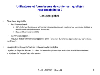 Utilisateurs et fournisseurs de contenus : quelle(s) responsabilité(s) ? Contexte global Chantiers législatifs :  Au niveau national : CSPLA (Conseil Supérieur de la Propriété Littéraire et Artistique) : création d’une commission dédiée à la responsabilités des intermédiaires techniques) Rapport ‘Olivennes’ (nov. 2007) Au niveau européen : Travaux de la Commission européenne   (2008 : lancement d’un chantier réglementaire sur les ‘contenus numériques’) Un débat impliquant d’autres notions fondamentales : Le principe de protection des données personnelles  (protection de la vie privée, libertés fondamentales) v.  solutions de ‘traçage’ des internautes 