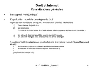 Droit et Internet Considérations générales Le supposé ‘vide juridique’ L’application mondiale des règles de droit Règles de droit international privé (DIP) : mondialisation (Internet) + territorialité Compétence de juridiction Loi applicable Contrefaçon de droit d’auteur : la loi applicable est celle du pays «  où la protection est demandée  » Un site web étranger peut être soumis au droit français Un site web français peut être soumis aux droits étrangers A condition  d’établir le  rattachement  entre les faits et le droit national invoqué ( ‘lien suffisamment étroit’ ) : établissement ‘physique’ du site web / établissement de l’entreprise accessibilité  du service aux nationaux (visés par le service ?) … (jurisprudence au cas par cas) 