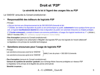 Droit et ‘P2P’ La sévérité de la loi à l’égard des usages liés au P2P Loi ‘DADVSI’ censurée du Conseil constitutionnel : Responsabilité des éditeurs de logiciels P2P - Principe : «  Est puni de trois ans d'emprisonnement et de 300 000 EUR d'amende le fait : 1° D'éditer, de mettre à la disposition du public ou de communiquer au public,  sciemment  et sous quelque forme que ce soit, un logiciel  manifestement destiné à  la mise à disposition du public non autorisée d'oeuvres ou d'objets protégés ; 2° D' inciter   sciemment , y compris à travers une annonce publicitaire, à l'usage d'un logiciel mentionné au 1°  ». (Article L. 335-2-1 nouveau CPI).  [US :  contributory copyright infringement ;  vicarious liability ] -  Pas d’exception  (censure du Conseil constitutionnel) : Censure de l’exception à la ‘présomption d’illégalité’ des logiciels P2P pour les logiciels de ‘travail collaboratif’ Le législateur et le principe de neutralité technologique Sanctions encourues pour l’usage de logiciels P2P - Principe : Les sanctions encourues  avant  la loi ‘DADVSI’ (délit) 3 ans de prison + 300 000 € d’amende  Les sanctions encourues  après  la loi ‘DADVSI’  -  Pas d’exception  (censure du Conseil constitutionnel) :  Censure du système de sanction ‘graduée’  pour échange illicite d’œuvres protégées sur réseaux P2P Le législateur et le principe de la légalité des peines (droit pénal) Sévérité à nuancer… 