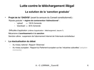 Lutte contre le téléchargement illégal La solution de la ‘sanction graduée’ Projet de loi ‘DADVSI’  (avant la censure du Conseil constitutionnel)  : ‘ Riposte graduée’ =  régime de contravention ‘bidirectionnel’  : ‘ upload’      150 € d’amende ‘ download’     38 € d’amende Difficultés d’application   (critères d’appréciation : /téléchargement, /œuvre ?) Mécanisme d’ avertissement  et de  sanction   Sanction ultime : suspension de l’abonnement Internet de l’internaute contrefacteur La réactualisation du débat Au niveau national : Rapport ‘Olivennes’ Au niveau européen : Rapport du Parlement européen sur les ‘industries culturelles’  (adoption imminente) 