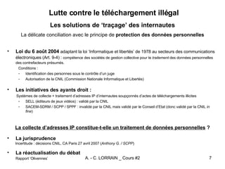 Lutte contre le téléchargement illégal Les solutions de ‘traçage’ des internautes La délicate conciliation avec le principe de  protection des données personnelles Loi du 6 août 2004  adaptant la loi ‘Informatique et libertés’ de 1978 au secteurs des communications électroniques (Art. 9-4) :  compétence des sociétés de gestion collective pour le  traitement  des données personnelles des contrefacteurs présumés. Conditions : Identification des personnes sous le contrôle d’un juge Autorisation de la CNIL (Commission Nationale Informatique et Libertés) Les initiatives des ayants droit : Systèmes de collecte + traitement d’adresses IP d’internautes soupçonnés d’actes de téléchargements illicites SELL (éditeurs de jeux vidéos) : validé par la CNIL SACEM-SDRM / SCPP / SPPF : invalidé par la CNIL mais validé par le Conseil d’Etat (donc validé par la CNIL  in fine ) La collecte d’adresses IP constitue-t-elle un traitement de données personnelles  ? La jurisprudence Incertitude : décisions CNIL, CA Paris 27 avril 2007 ( Anthony G. / SCPP )   La réactualisation du débat Rapport ‘Olivennes’ 