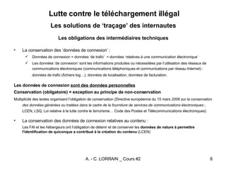 Les solutions de ‘traçage’ des internautes Les obligations des intermédiaires techniques La conservation des ‘données de connexion’ : Données de connexion = données ‘de trafic’  = données ‘relatives à une communication électronique’ Les données ‘de connexion’ sont les informations produites ou nécessitées par l’utilisation des réseaux de communications électroniques (communications téléphoniques et communications par réseau Internet) : données de trafic (fichiers log…), données de localisation, données de facturation. Les données de connexion  sont des données personnelles Conservation (obligatoire) = exception au principe de non-conservation   Multiplicité des textes organisant l’obligation de conservation (Directive européenne du 15 mars  2006 sur la conservation des données générées ou traitées dans le cadre de la fourniture de services de communications électroniques  ; LCEN, LSQ, Loi relative à la lutte contre le terrorisme… Code des Postes et Télécommunications électroniques) La conservation des données de connexion relatives au contenu : Les FAI et les hébergeurs ont l’obligation de  détenir et de conserver les  données de nature à permettre l'identification de quiconque a contribué à la création du contenu  ( LCEN) Lutte contre le téléchargement illégal 