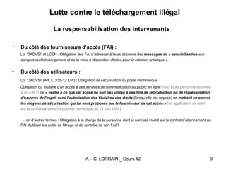 Lutte contre le téléchargement illégal   La responsabilisation des intervenants Du côté des fournisseurs d’accès (FAI) : Loi ‘DADVSI’ et LCEN : Obligation des FAI d’adresser à leurs abonnés des  messages de «  sensibilisation  aux dangers du téléchargement et de la mise à disposition illicites pour la création artistique  ». Du côté des utilisateurs : Loi ‘DADVSI’ (Art. L. 335-12 CPI) : Obligation de sécurisation du poste informatique  Obligation du ‘ titulaire d'un accès à des services de communication au public en ligne’   (càd toute personne abonnée à un FAI ?)  de «  veiller à ce que cet accès ne soit pas utilisé à des fins de reproduction ou de représentation d'oeuvres de l'esprit sans l'autorisation des titulaires des droits  (lorsqu’elle est requise)  en mettant en oeuvre les moyens de sécurisation qui lui sont proposés par le fournisseur de cet accès »  (en application de la loi sur la confiance dans l’économie numérique du 21 juin 2004). …  en d’autres termes : Obligation à la charge de la personne dont le nom est inscrit sur le contrat d’abonnement au FAI d’utiliser les outils de filtrage et de contrôle de son FAI ? 