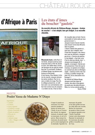 chÂtEAu RouGE

d’Afrique à Paris            Les états d’âmes
                             du boucher “gaulois”
                             au marché africain de château-rouge, Jacques – breton
                             de souche ! – s’est adapté, bon gré malgré, à sa nouvelle
                             clientèle.

                                                                     tôt, travailler dans le froid. C’est la
                                                                     convivialité et l’entre-aide qui nous
                                                                     permet de tenir ! »
                                                                     Jacques incarne l’ancien marché,
                                                                     celui d’avant l’arrivé des Africains
                                                                     dans le quartier.
                                                                     « Avant c’étaient des gaulois ici…
                                                                     mais bon, faut s’adapter, hein !
                                                                     Y’avait des fromagers, des charcu-
                                                                     tiers mais les Africains y mangent
                                                                     pas de ça. » Comme ses patrons,
                                                                     il s’est adapté : « Faut bien vivre.
                             moustache haute, verbe fleuri et        C’est le client qui décide, hein ! ».
                             rire facile, Jacques aurait pu jouer    Jacques raccompagne Ali. Il
                             le boucher dans un film de Jeunet       regarde, circonspect, l’étal de son
                             et Carro. Son tablier blanc immac-      ami poissonnier. Il faut dire que le
                             ulé témoigne de son goût du travail     vivaneau, le capitaine et le tilapia
                             bien fait. Lui est breton. D’ailleurs   se cuisinent peu dans sa Bretagne
                             à Château Rouge, les patrons sont       natale : « Quand je rentre chez moi
                             bretons ou Normands.                    à Choisy, je préfère manger des
                             A huit heures, Chez Hassan, le bis-     plats d’ici, de la charcuterie et du
                             trot du marché, Jacques retrouve        fromage ! »
                             les autres vendeurs. Pour lui ce        Au marché de Château-Rouge,
                             sera un ballon de rouge. Pour Ali,      Jacques vend des tripes de
                             le collègue poissonnier, un café        mouton, des ailes et des gésiers
                             bien serré. Les commentaires vont       de poulet pour des plats africains.
                             bon train surtout ceux de Jacques :     Mais, lui, ne les a jamais goûtés…!
                             « Le métier est dur, il faut se lever                            nadège TéTAz

  Recette
  Poulet Yassa de Madame n’Diaye
  ingrédients :
  • 1 poulet                                 Couper le poulet en            morceaux de poulet
  • 4 citrons                                morceaux et le faire           et les faire griller de tous
  • 4 gros oignons                           macérer pendant 2              les côtés dans une cocotte.
  • 4 cuillères à soupe                      heures au moins avec           Retirer les morceaux
    d’huile d’arachide ou                    l’huile, le jus et l’écorce    de poulet et faire revenir
    d’huile de palme !                       des citrons, les oignons       les oignons égouttés avec
  • 250 g de riz                             émincés, le piment coupé       l’huile d’arachide.
  • sel/poivre                               en morceaux, le sel et le      Laisser cuire doucement.
  • 1 piment rouge                           poivre. Bien remuer les        Rajouter la marinade et
  • 1 cube « Maggi » selon                   morceaux de poulet pour        les morceaux de poulet
    la version                               qu’ils soient imprégnés de     grillés et mouiller avec
                                             la marinade. Égoutter les      de l’eau.



                                                                                  master mag’ – 7 janvier 2011 – 7
 
