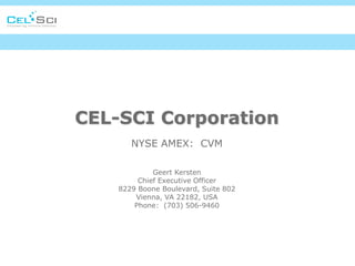 CEL-SCI Corporation
       NYSE AMEX: CVM

             Geert Kersten
         Chief Executive Officer
    8229 Boone Boulevard, Suite 802
        Vienna, VA 22182, USA
        Phone: (703) 506-9460
 