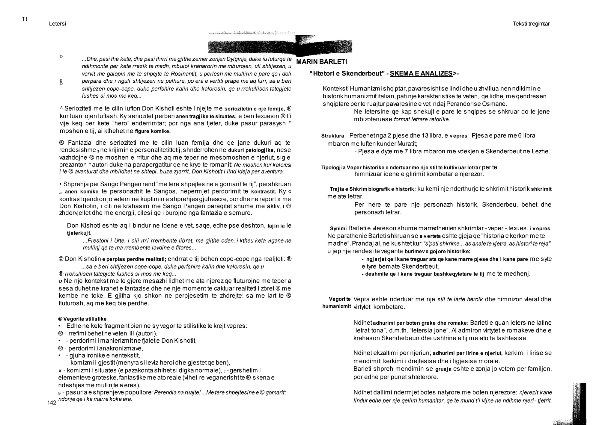 T !
Letersi Teksti tregimtar
142
©
MARIN BARLETI
&
©
...Dhe, pasi tha kete, dhe pasi thirri me gjithe zemer zonjen Dylqinje, duke iu luturqe ta
ndihmonte per kete rrezik te madh, mbuloi kraharorin me mburojen, uli shtijezen, u
vervit me galopin me te shpejte te Rosinantit, u perlesh me mullirin e pare qe i doli
perpara dhe i nguli shtijezen ne pelhure, po era e vertiti prape me aq furi, sa e beri
shtijezen cope-cope, duke perfshire kalin dhe kaloresin, qe u rrokullisen tatepjete
fushes si mos me keq...
^ Serioziteti me te cilin lufton Don Kishoti eshte i njejte me seriozitetin e nje femije, ®
kur luan lojen luftash.Ky seriozitet perben anen tragjike te situates, e ben lexuesin ® t’i
vije keq per kete "hero” enderrimtar; por nga ana tjeter, duke pasur parasysh *
moshen e tij, ai kthehet ne figure komike.
® Fantazia dhe serioziteti me te cilin luan femija dhe qe jane dukuri aq te
rendesishme s ne krijimin e personalitetittetij,shnderrohen ne dukuri patologjike, nese
vazhdojne ® ne moshen e rritur dhe aq me teper ne mesomoshen e njeriut, sig e
prezanton * autori duke na parapergatitur qe ne krye te romanit: Ne moshen kur kaloresi
i le ® aventurat dhe mblidhet ne shtepi, buze zjarrit, Don Kishotit i lind ideja per aventura.
• Shprehja per Sango Pangen rend "me tere shpejtesine e gomarit te tij”, pershkruan
m anen komike te personazhit te Sangos, nepermjet perdorimit te kontrastit. Ky «
kontrastqendron jo vetem ne kuptimin e shprehjes gjuhesore,por dhe ne raport » me
Don Kishotin, i cili ne krahasim me Sango Pangen paraqitet shume me aktiv, i ®
zhdervjellet dhe me energji, cilesi qe i burojne nga fantazia e semure.
Don Kishoti eshte aq i bindur ne idene e vet, saqe, edhe pse deshton, fajin ia le
tjeterkujt.
...Frestoni i Urte, i cili m’i rrembente librat, me gjithe oden, i ktheu keta vigane ne
mullinj qe te ma rrembente lavdine e fitores...
© Don Kishotin e perplas perdhe realiteti; endrrat e tij behen cope-cope nga realjteti: ®
...sa e beri shtijezen cope-cope, duke perfshire kalin dhe kaloresin, qe u
® rrokullisen tatepjete fushes si mos me keq...
o Ne nje kontekst me te gjere mesazhi lidhet me ata njerez qe fluturojne me teper a
sesa duhet ne krahet e fantazise dhe ne nje moment te caktuar realiteti i zbret ® me
kembe ne toke. E gjitha kjo shkon ne perpjesetim te zhdrejte: sa me lart te ®
fluturosh, aq me keq bie perdhe.
® Vegorite stilistike
• Edhe ne kete fragmentbien ne sy vegorite stilistike te krejt vepres:
® - rrefimi behetne veten III (autori),
• - perdorimi i manierizmitne fjalete Don Kishotit,
® - perdorimi i anakronizmave,
• - gjuha ironike e nentekstit,
- komizmi i gjestit(menyra si leviz heroi dhe gjestetqe ben),
« - komizmi i situates (e pazakonta shihetsi digka normale), e - gershetim i
elementeve groteske,fantastike me ato reale (vihet re veganerishtte ® skena e
ndeshjes me mullinjte e eres),
9 - pasuria e shprehjeve popullore: Perendia na ruajte! ...Me tere shpejtesine e © gomarit;
ndonje qe i ka marre koka ere.
^Htetori e Skenderbeut” - SKEMA E ANALIZES>-
Konteksti Humanizmi shqiptar,pavaresishtse lindi dhe u zhvillua nen ndikimin e
historik humanizmititalian,pati nje karakteristike te veten, qe lidhej me qendresen
shqiptare per te ruajtur pavaresine e vet ndaj Perandorise Osmane.
Ne letersine qe kap shekujt e pare te shqipes se shkruar do te jene
mbizoteruese format letrare retorike.
Struktura - Perbehetnga 2 pjese dhe 13 libra, e vepres - Pjesa e pare me 6 libra
mbaron me luften kunder Muratit;
- Pjesa e dyte me 7 libra mbaron me vdekjen e Skenderbeut ne Lezhe.
Tipologjia Veper historike e ndertuar me nje stil te kultivuar letrar per te
himnizuar idene e glirimit kombetar e njerezor.
Trajta e Shkrim biografik e historik; ku kemi nje nderthurje te shkrimithistorik shkrimit
me ate letrar.
Per here te pare nje personazh historik, Skenderbeu, behet dhe
personazh letrar.
Synimi Barleti e vlereson shume marredhenien shkrimtar - veper - lexues. i vepres
Ne parathenie Barleti shkruan se e verteta eshte gjeja qe "historia e kerkon me te
madhe”.Prandaj ai,ne kushtetkur “s'pati shkrime... as anale te vjetra, as histori te reja"
u jep nje rendesi te vegante burimeve gojore historike:
- ngjarjet qe i kane treguar ata qe kane marre pjese dhe i kane pare me syte
e tyre bemate Skenderbeut,
- deshmite qe i kane treguar bashkeqytetare te tij me te medhenj.
Vegori te
humanizmit
Vepra eshte ndertuar me nje stil te larte heroik dhe himnizon vlerat dhe
virtytet kombetare.
Ndihetadhurimi per boten greke dhe romake: Barleti e quan letersine latine
“letrat tona”, d.m.th. “letersia jone”. Ai admiron virtytet e romakeve dhe e
krahason Skenderbeun dhe ushtrine e tij me ato te lashtesise.
Ndihet ekzaltimi per njeriun; adhurimi per lirine e njeriut, kerkimi i lirise se
mendimit; kerkimi i drejtesise dhe i ligjesise morale.
Barleti shpreh mendimin se gruaja eshte e zonja jo vetem per familjen,
por edhe per punet shteterore.
Ndihet dallimi ndermjet botes natyrore me boten njerezore; njerezit kane
lindur edhe per nje qellim humanitar, qe te mund t’i vijne ne ndihme njeri- tjetrit.
 