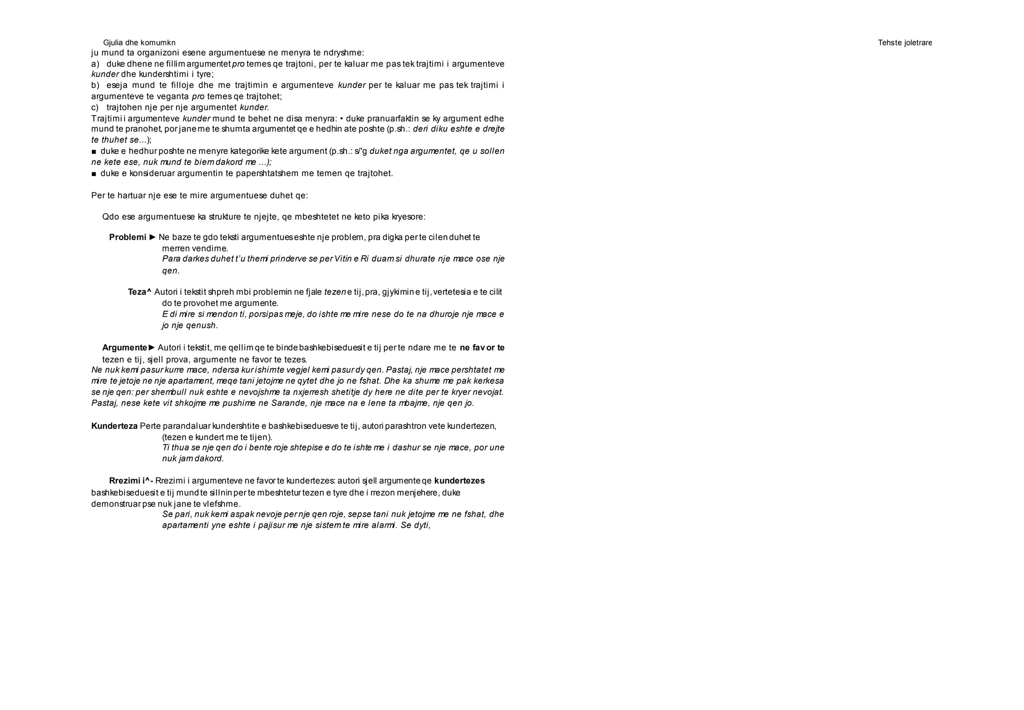 Gjulia dhe komumkn Tehste joletrare
ju mund ta organizoni esene argumentuese ne menyra te ndryshme:
a) duke dhene ne fillim argumentet pro temes qe trajtoni, per te kaluar me pas tek trajtimi i argumenteve
kunder dhe kundershtimi i tyre;
b) eseja mund te filloje dhe me trajtimin e argumenteve kunder per te kaluar me pas tek trajtimi i
argumenteve te veganta pro temes qe trajtohet;
c) trajtohen nje per nje argumentet kunder.
Trajtimi i argumenteve kunder mund te behet ne disa menyra: • duke pranuarfaktin se ky argument edhe
mund te pranohet, por janeme te shumta argumentet qe e hedhin ate poshte (p.sh.: deri diku eshte e drejte
te thuhet se...);
■ duke e hedhur poshte ne menyre kategorike kete argument (p.sh.: s/'g duket nga argumentet, qe u sollen
ne kete ese, nuk mund te biem dakord me ...);
■ duke e konsideruar argumentin te papershtatshem me temen qe trajtohet.
Per te hartuar nje ese te mire argumentuese duhet qe:
Qdo ese argumentuese ka strukture te njejte, qe mbeshtetet ne keto pika kryesore:
Problemi ► Ne baze te gdo teksti argumentueseshte nje problem, pra digka per te cilenduhet te
merren vendime.
Para darkes duhet t’u themi prinderve se per Vitin e Ri duam si dhurate nje mace ose nje
qen.
Teza^ Autori i tekstit shpreh mbi problemin ne fjale tezene tij,pra, gjykimine tij,vertetesia e te cilit
do te provohet me argumente.
E di mire si mendon ti, porsipas meje, do ishte me mire nese do te na dhuroje nje mace e
jo nje qenush.
Argumente► Autori i tekstit, me qellim qe te bindebashkebiseduesit e tij per te ndare me te ne favor te
tezen e tij, sjell prova, argumente ne favor te tezes.
Ne nuk kemi pasur kurre mace, ndersa kur ishimte vegjel kemi pasur dy qen. Pastaj, nje mace pershtatet me
mire te jetoje ne nje apartament, meqe tani jetojme ne qytet dhe jo ne fshat. Dhe ka shume me pak kerkesa
se nje qen: per shembull nuk eshte e nevojshme ta nxjerresh shetitje dy here ne dite per te kryer nevojat.
Pastaj, nese kete vit shkojme me pushime ne Sarande, nje mace na e lene ta mbajme, nje qen jo.
Kunderteza Perte parandaluar kundershtite e bashkebiseduesve te tij, autori parashtron vete kundertezen,
(tezen e kundert me te tijen).
Ti thua se nje qen do i bente roje shtepise e do te ishte me i dashur se nje mace, por une
nuk jam dakord.
Rrezimi i^- Rrezimi i argumenteve ne favor te kundertezes: autori sjell argumenteqe kundertezes
bashkebiseduesit e tij mundte sillninper te mbeshtetur tezen e tyre dhe i rrezon menjehere, duke
demonstruar pse nuk jane te vlefshme.
Se pari, nuk kemi aspak nevoje per nje qen roje, sepse tani nuk jetojme me ne fshat, dhe
apartamenti yne eshte i pajisur me nje sistem te mire alarmi. Se dyti,
 