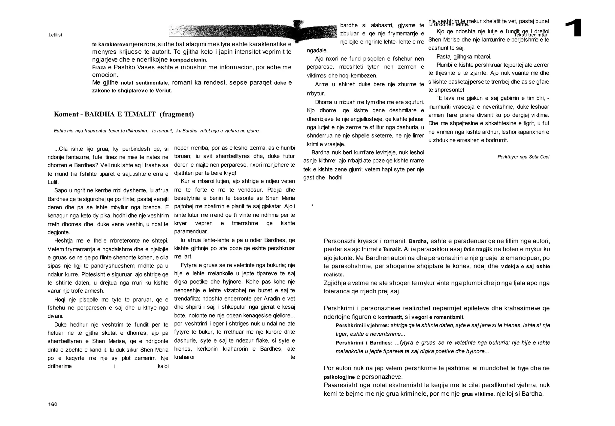 Letiirsi Teksti tregimtar 1
160
Koment - BARDHA E TEMALIT (fragment)
Eshte nje nga fragmentet teper te dhimbshme te romanit, ku Bardha vritet nga e vjehrra ne gjume.
te karaktereve njerezore,si dhe ballafaqimi mes tyre eshte karakteristike e
menyres krijuese te autorit. Te gjitha keto i japin intensitet veprimit te
ngjarjeve dhe e nderlikojne kompozicionin.
Fraza e Pashko Vases eshte e mbushur me informacion, por edhe me
emocion.
Me gjithe notat sentimentale, romani ka rendesi, sepse paraqet doke e
zakone te shqiptareve te Veriut.
Personazhi kryesor i romanit, Bardha, eshte e paradenuar qe ne fillim nga autori,
perderisa ajo thirrete Temalit. Ai ia paracakton asaj fatin tragjik ne boten e mykur ku
ajo jetonte. Me Bardhen autori na dha personazhin e nje gruaje te emancipuar, po
te parakohshme, per shoqerine shqiptare te kohes, ndaj dhe vdekja e saj eshte
realiste.
Zgjidhja e vetme ne ate shoqeri te mykur vinte nga plumbi dhe jo nga fjala apo nga
toieranca qe rrjedh prej saj.
Pershkrimi i personazheve realizohet nepermjet epiteteve dhe krahasimeve qe
ndertojne figuren e kontrastit, si vegori e romantizmit.
Pershkrimi i vjehrres: shtrige qe te shtinte daten, syte e saj jane si te hienes, ishte si nje
tiger, eshte e neveritshme...
Pershkrimi i Bardhes: ...fytyra e gruas se re vetetinte nga bukuria; nje hije e lehte
melankolie u jepte tipareve te saj digka poetike dhe hyjnore...
Por autori nuk na jep vetem pershkrime te jashtme; ai mundohet te hyje dhe ne
psikologjine e personazheve.
Pavaresisht nga notat ekstremisht te keqija me te cilat persflkruhet vjehrra, nuk
kemi te bejme me nje grua kriminele, por me nje grua viktime, njelloj si Bardha,
...Cila ishte kjo grua, ky perbindesh qe, si
ndonje fantazme, futej tinez ne mes te nates ne
dhomen e Bardhes? Veli nuk ishte aq i trashe sa
te mund t’ia fshihte tiparet e saj...ishte e ema e
Lulit.
Sapo u ngrit ne kembe mbi dysheme, iu afrua
Bardhes qe te sigurohej qe po flinte; pastaj verejti
deren dhe pa se ishte mbyllur nga brenda. E
kenaqur nga keto dy pika, hodhi dhe nje veshtrim
rreth dhomes dhe, duke vene veshin, u ndal te
degjonte.
Heshtja me e thelle mbreteronte ne shtepi.
Vetem frymemarrja e ngadalshme dhe e njellojte
e gruas se re qe po flinte shenonte kohen, e cila
sipas nje ligji te pandryshueshem, rridhte pa u
ndalur kurre. Plotesisht e siguruar, ajo shtrige qe
te shtinte daten, u drejtua nga muri ku kishte
varur nje trofe armesh.
Hoqi nje pisqolle me tyte te praruar, qe e
fshehu ne perparesen e saj dhe u kthye nga
divani.
Duke hedhur nje veshtrim te fundit per te
hetuar ne te gjitha skutat e dhomes, ajo pa
shembelltyren e Shen Merise, qe e ndrigonte
drita e zbehte e kandilit. Iu duk sikur Shen Meria
po e keqyrte me nje sy plot zemerim. Nje
dritherime i kaloi
neper rremba, por as e leshoi zemra, as e humbi
toruan; iu avit shembelltyres dhe, duke futur
doren e majte nen perparese, nxori menjehere te
djathten per te bere kryq!
Kur e mbaroi lutjen, ajo shtrige e ndjeu veten
me te forte e me te vendosur. Padija dhe
besetytnia e benin te besonte se Shen Meria
pajtohej me zbatimin e planit te saj gjakatar. Ajo i
ishte lutur me mend qe t’i vinte ne ndihme per te
kryer vepren e tmerrshme qe kishte
paramenduar.
Iu afrua lehte-lehte e pa u ndier Bardhes, qe
kishte gjithnje po ate poze qe eshte pershkruar
me lart.
Fytyra e gruas se re vetetinte nga bukuria; nje
hije e lehte melankolie u jepte tipareve te saj
digka poetike dhe hyjnore. Kohe pas kohe nje
nenqeshje e lehte vizatohej ne buzet e saj te
trendafilta; ndoshta enderronte per Aradin e vet
dhe shpirti i saj, i shkeputur nga gjerat e kesaj
bote, notonte ne nje oqean kenaqesise qiellore...
por veshtrimi i eger i shtriges nuk u ndal ne ate
fytyre te bukur, te rrethuar me nje kurore drite
dashurie, syte e saj te ndezur flake, si syte e
hienes, kerkonin kraharorin e Bardhes, ate
kraharor te
bardhe si alabastri, gjysme te
zbuluar e qe nje frymemarrje e
njellojte e ngrinte lehte- lehte e me
ngadale.
Ajo nxori ne fund pisqollen e fshehur nen
perparese, mbeshteti tyten nen zemren e
viktimes dhe hoqi kembezen.
Arma u shkreh duke bere nje zhurme te
mbytur.
Dhoma u mbush me tym dhe me ere squfuri.
Kjo dhome, qe kishte qene deshmitare e
dhembjeve te nje engjellusheje, qe kishte jehuar
nga lutjet e nje zemre te sfilitur nga dashuria, u
shnderrua ne nje shpelle sketerre, ne nje limer
krimi e vrasjeje.
Bardha nuk beri kurrfare levizjeje, nuk leshoi
asnje klithme; ajo mbajti ate poze qe kishte marre
tek e kishte zene gjumi; vetem hapi syte per nje
gast dhe i hodhi
.i
nje veshtrim te mekur xhelatit te vet, pastaj buzet
iu drodhen lehte.
Kjo qe ndoshta nje lutje e fundit qe i drejtoi
Shen Merise dhe nje lamtumire e perjetshme e te
dashurit te saj.
Pastaj gjithgka mbaroi.
Plumbi e kishte pershkruar tejpertej ate zemer
te thjeshte e te zjarrte. Ajo nuk vuante me dhe
s’kishte pasketajperse te trembej dhe as se gfare
te shpresonte!
“E lava me gjakun e saj gabimin e tim biri, -
murmuriti vrasesja e neveritshme, duke leshuar
armen fare prane divanit ku po dergjej viktima.
Dhe me shpejtesine e shkathtesine e tigrit, u fut
ne vrimen nga kishte ardhur, leshoi kapanxhen e
u zhduk ne erresiren e bodrumit.
Perkthyer nga Sotir Caci
 