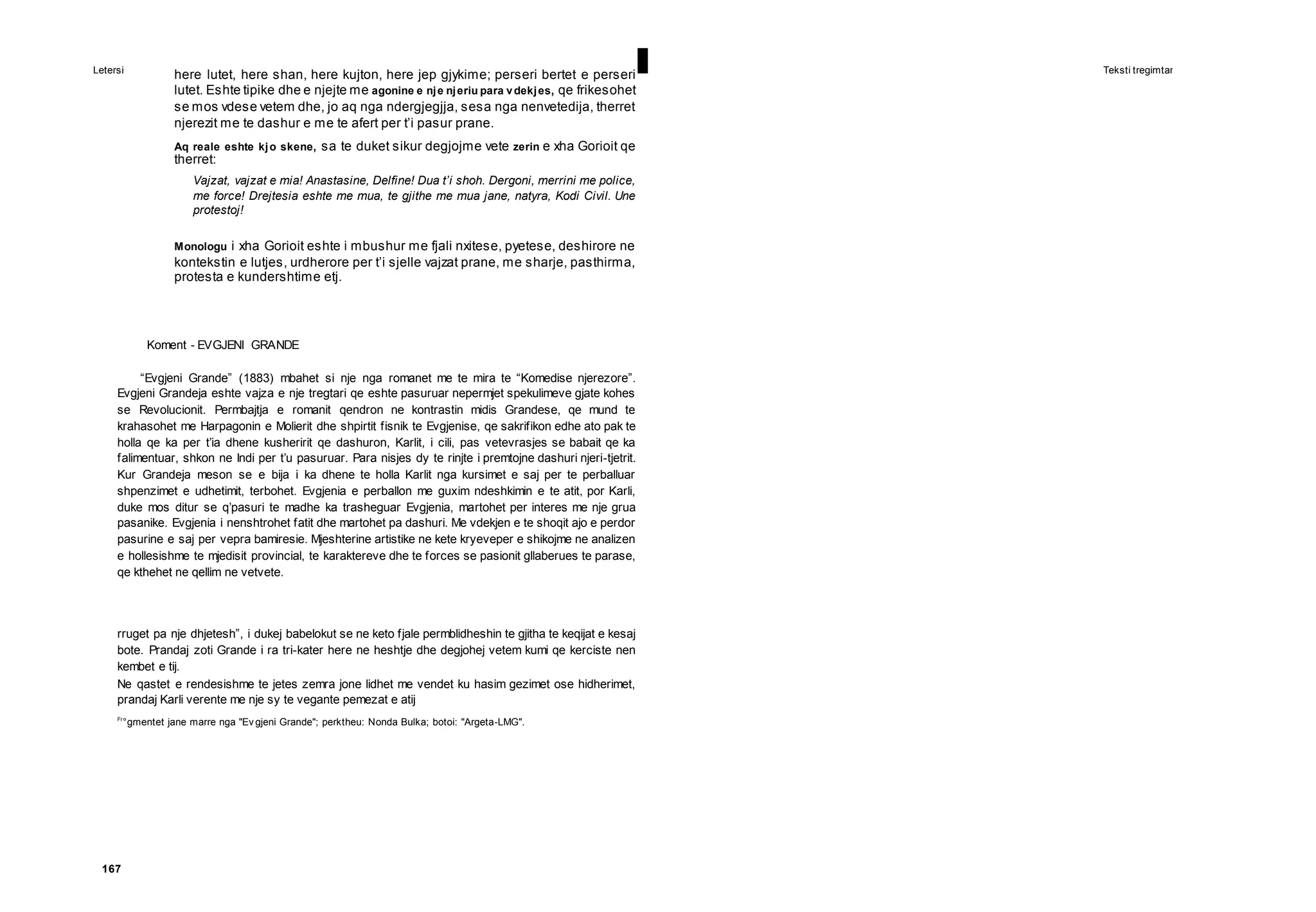 Letersi I Teksti tregimtar
167
here lutet, here shan, here kujton, here jep gjykime; perseri bertet e perseri
lutet. Eshte tipike dhe e njejte me agonine e nje njeriu para vdekjes, qe frikesohet
se mos vdese vetem dhe, jo aq nga ndergjegjja, sesa nga nenvetedija, therret
njerezit me te dashur e me te afert per t’i pasur prane.
Aq reale eshte kjo skene, sa te duket sikur degjojme vete zerin e xha Gorioit qe
therret:
Vajzat, vajzat e mia! Anastasine, Delfine! Dua t’i shoh. Dergoni, merrini me police,
me force! Drejtesia eshte me mua, te gjithe me mua jane, natyra, Kodi Civil. Une
protestoj!
Monologu i xha Gorioit eshte i mbushur me fjali nxitese, pyetese, deshirore ne
kontekstin e lutjes, urdherore per t’i sjelle vajzat prane, me sharje, pasthirma,
protesta e kundershtime etj.
Koment - EVGJENI GRANDE
“Evgjeni Grande” (1883) mbahet si nje nga romanet me te mira te “Komedise njerezore”.
Evgjeni Grandeja eshte vajza e nje tregtari qe eshte pasuruar nepermjet spekulimeve gjate kohes
se Revolucionit. Permbajtja e romanit qendron ne kontrastin midis Grandese, qe mund te
krahasohet me Harpagonin e Molierit dhe shpirtit fisnik te Evgjenise, qe sakrifikon edhe ato pak te
holla qe ka per t’ia dhene kusheririt qe dashuron, Karlit, i cili, pas vetevrasjes se babait qe ka
falimentuar, shkon ne Indi per t’u pasuruar. Para nisjes dy te rinjte i premtojne dashuri njeri-tjetrit.
Kur Grandeja meson se e bija i ka dhene te holla Karlit nga kursimet e saj per te perballuar
shpenzimet e udhetimit, terbohet. Evgjenia e perballon me guxim ndeshkimin e te atit, por Karli,
duke mos ditur se q’pasuri te madhe ka trasheguar Evgjenia, martohet per interes me nje grua
pasanike. Evgjenia i nenshtrohet fatit dhe martohet pa dashuri. Me vdekjen e te shoqit ajo e perdor
pasurine e saj per vepra bamiresie. Mjeshterine artistike ne kete kryeveper e shikojme ne analizen
e hollesishme te mjedisit provincial, te karaktereve dhe te forces se pasionit gllaberues te parase,
qe kthehet ne qellim ne vetvete.
rruget pa nje dhjetesh”, i dukej babelokut se ne keto fjale permblidheshin te gjitha te keqijat e kesaj
bote. Prandaj zoti Grande i ra tri-kater here ne heshtje dhe degjohej vetem kumi qe kerciste nen
kembet e tij.
Ne qastet e rendesishme te jetes zemra jone lidhet me vendet ku hasim gezimet ose hidherimet,
prandaj Karli verente me nje sy te vegante pemezat e atij
Fr
°gmentet jane marre nga "Ev gjeni Grande"; perktheu: Nonda Bulka; botoi: "Argeta-LMG".
 