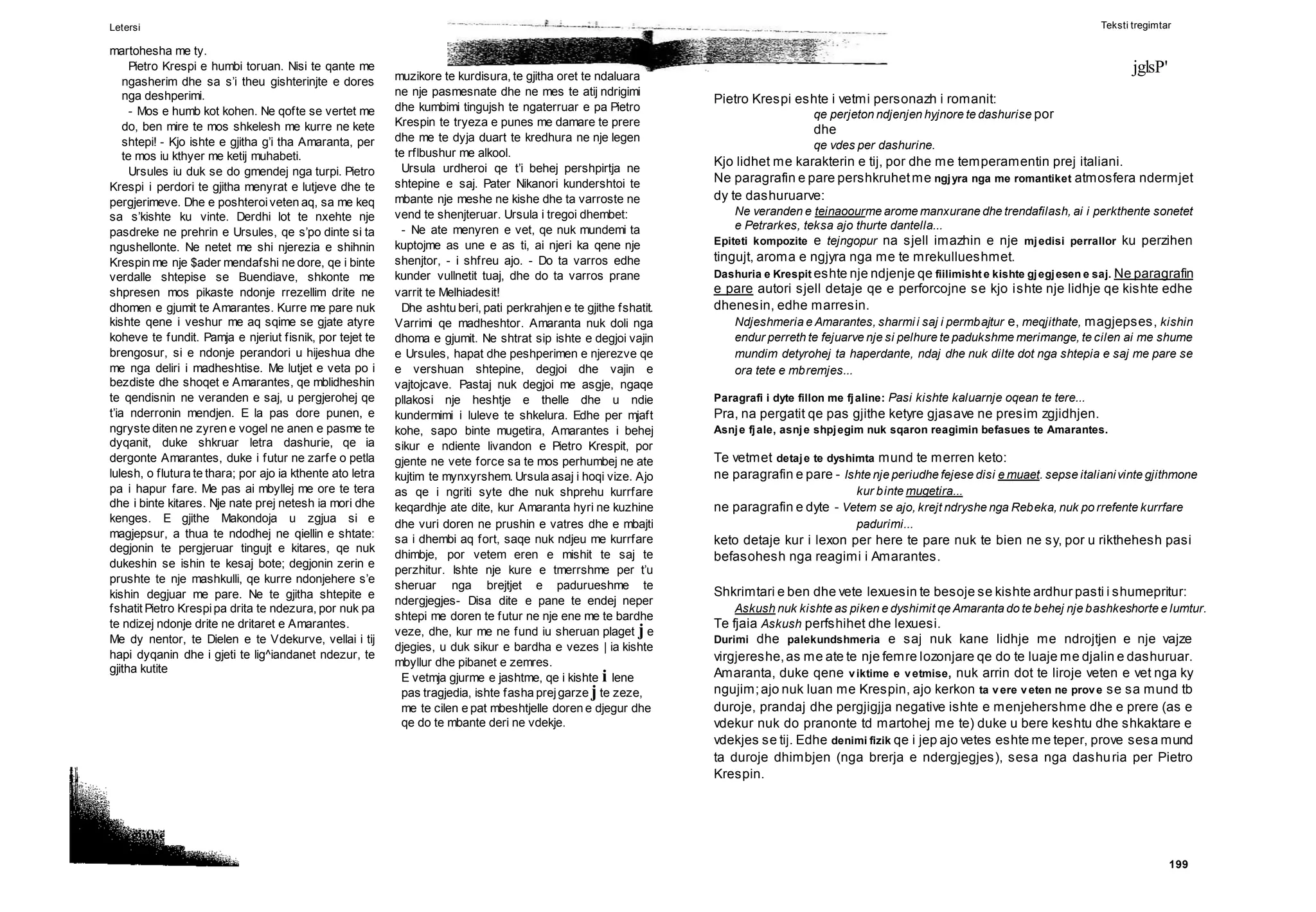199
muzikore te kurdisura, te gjitha oret te ndaluara
ne nje pasmesnate dhe ne mes te atij ndrigimi
dhe kumbimi tingujsh te ngaterruar e pa Pietro
Krespin te tryeza e punes me damare te prere
dhe me te dyja duart te kredhura ne nje legen
te rflbushur me alkool.
Ursula urdheroi qe t’i behej pershpirtja ne
shtepine e saj. Pater Nikanori kundershtoi te
mbante nje meshe ne kishe dhe ta varroste ne
vend te shenjteruar. Ursula i tregoi dhembet:
- Ne ate menyren e vet, qe nuk mundemi ta
kuptojme as une e as ti, ai njeri ka qene nje
shenjtor, - i shfreu ajo. - Do ta varros edhe
kunder vullnetit tuaj, dhe do ta varros prane
varrit te Melhiadesit!
Dhe ashtu beri, pati perkrahjen e te gjithe fshatit.
Varrimi qe madheshtor. Amaranta nuk doli nga
dhoma e gjumit. Ne shtrat sip ishte e degjoi vajin
e Ursules, hapat dhe peshperimen e njerezve qe
e vershuan shtepine, degjoi dhe vajin e
vajtojcave. Pastaj nuk degjoi me asgje, ngaqe
pllakosi nje heshtje e thelle dhe u ndie
kundermimi i luleve te shkelura. Edhe per mjaft
kohe, sapo binte mugetira, Amarantes i behej
sikur e ndiente livandon e Pietro Krespit, por
gjente ne vete force sa te mos perhumbej ne ate
kujtim te mynxyrshem. Ursula asaj i hoqi vize. Ajo
as qe i ngriti syte dhe nuk shprehu kurrfare
keqardhje ate dite, kur Amaranta hyri ne kuzhine
dhe vuri doren ne prushin e vatres dhe e mbajti
sa i dhembi aq fort, saqe nuk ndjeu me kurrfare
dhimbje, por vetem eren e mishit te saj te
perzhitur. Ishte nje kure e tmerrshme per t’u
sheruar nga brejtjet e padurueshme te
ndergjegjes- Disa dite e pane te endej neper
shtepi me doren te futur ne nje ene me te bardhe
veze, dhe, kur me ne fund iu sheruan plaget j e
djegies, u duk sikur e bardha e vezes | ia kishte
mbyllur dhe pibanet e zemres.
E vetmja gjurme e jashtme, qe i kishte i lene
pas tragjedia, ishte fasha prejgarze j te zeze,
me te cilen e pat mbeshtjelle doren e djegur dhe
qe do te mbante deri ne vdekje.
Letersi
martohesha me ty.
Pietro Krespi e humbi toruan. Nisi te qante me
ngasherim dhe sa s’i theu gishterinjte e dores
nga deshperimi.
- Mos e humb kot kohen. Ne qofte se vertet me
do, ben mire te mos shkelesh me kurre ne kete
shtepi! - Kjo ishte e gjitha g’i tha Amaranta, per
te mos iu kthyer me ketij muhabeti.
Ursules iu duk se do gmendej nga turpi. Pietro
Krespi i perdori te gjitha menyrat e lutjeve dhe te
pergjerimeve. Dhe e poshteroiveten aq, sa me keq
sa s’kishte ku vinte. Derdhi lot te nxehte nje
pasdreke ne prehrin e Ursules, qe s’po dinte si ta
ngushellonte. Ne netet me shi njerezia e shihnin
Krespin me nje $ader mendafshi ne dore, qe i binte
verdalle shtepise se Buendiave, shkonte me
shpresen mos pikaste ndonje rrezellim drite ne
dhomen e gjumit te Amarantes. Kurre me pare nuk
kishte qene i veshur me aq sqime se gjate atyre
koheve te fundit. Pamja e njeriut fisnik, por tejet te
brengosur, si e ndonje perandori u hijeshua dhe
me nga deliri i madheshtise. Me lutjet e veta po i
bezdiste dhe shoqet e Amarantes, qe mblidheshin
te qendisnin ne veranden e saj, u pergjerohej qe
t’ia nderronin mendjen. E la pas dore punen, e
ngryste diten ne zyren e vogel ne anen e pasme te
dyqanit, duke shkruar letra dashurie, qe ia
dergonte Amarantes, duke i futur ne zarfe o petla
lulesh, o flutura te thara; por ajo ia kthente ato letra
pa i hapur fare. Me pas ai mbyllej me ore te tera
dhe i binte kitares. Nje nate prej netesh ia mori dhe
kenges. E gjithe Makondoja u zgjua si e
magjepsur, a thua te ndodhej ne qiellin e shtate:
degjonin te pergjeruar tingujt e kitares, qe nuk
dukeshin se ishin te kesaj bote; degjonin zerin e
prushte te nje mashkulli, qe kurre ndonjehere s’e
kishin degjuar me pare. Ne te gjitha shtepite e
fshatit Pietro Krespipa drita te ndezura, por nuk pa
te ndizej ndonje drite ne dritaret e Amarantes.
Me dy nentor, te Dielen e te Vdekurve, vellai i tij
hapi dyqanin dhe i gjeti te lig^iandanet ndezur, te
gjitha kutite
Teksti tregimtar
jglsP'
Pietro Krespi eshte i vetmi personazh i romanit:
qe perjeton ndjenjen hyjnore te dashurise por
dhe
qe vdes per dashurine.
Kjo lidhet me karakterin e tij, por dhe me temperamentin prej italiani.
Ne paragrafin e pare pershkruhetme ngjyra nga me romantiket atmosfera ndermjet
dy te dashuruarve:
Ne veranden e teinaoourme arome manxurane dhe trendafilash, ai i perkthente sonetet
e Petrarkes, teksa ajo thurte dantella...
Epiteti kompozite e tejngopur na sjell imazhin e nje mjedisi perrallor ku perzihen
tingujt, aroma e ngjyra nga me te mrekullueshmet.
Dashuria e Krespit eshte nje ndjenje qe fiilimisht e kishte gjegjesen e saj. Ne paragrafin
e pare autori sjell detaje qe e perforcojne se kjo ishte nje lidhje qe kishte edhe
dhenesin, edhe marresin.
Ndjeshmeria e Amarantes, sharmii saj i permbajtur e, meqjithate, magjepses, kishin
endur perreth te fejuarve nje si pelhure te padukshme merimange, te cilen ai me shume
mundim detyrohej ta haperdante, ndaj dhe nuk dilte dot nga shtepia e saj me pare se
ora tete e mbremjes...
Paragrafi i dyte fillon me fjaline: Pasi kishte kaluarnje oqean te tere...
Pra, na pergatit qe pas gjithe ketyre gjasave ne presim zgjidhjen.
Asnje fjale, asnje shpjegim nuk sqaron reagimin befasues te Amarantes.
Te vetmet detaje te dyshimta mund te merren keto:
ne paragrafin e pare - Ishte nje periudhe fejese disi e muaet. sepse italianivinte gjithmone
kur binte mugetira...
ne paragrafin e dyte - Vetem se ajo, krejt ndryshe nga Rebeka, nuk po rrefente kurrfare
padurimi...
keto detaje kur i lexon per here te pare nuk te bien ne sy, por u rikthehesh pasi
befasohesh nga reagimi i Amarantes.
Shkrimtari e ben dhe vete lexuesin te besoje se kishte ardhur pasti i shumepritur:
Askush nuk kishte as piken e dyshimit qe Amaranta do te behej nje bashkeshorte e lumtur.
Te fjaia Askush perfshihet dhe lexuesi.
Durimi dhe palekundshmeria e saj nuk kane lidhje me ndrojtjen e nje vajze
virgjereshe,as me ate te nje femre lozonjare qe do te luaje me djalin e dashuruar.
Amaranta, duke qene viktime e vetmise, nuk arrin dot te liroje veten e vet nga ky
ngujim;ajo nuk luan me Krespin, ajo kerkon ta vere veten ne prove se sa mund tb
duroje, prandaj dhe pergjigjja negative ishte e menjehershme dhe e prere (as e
vdekur nuk do pranonte td martohej me te) duke u bere keshtu dhe shkaktare e
vdekjes se tij. Edhe denimi fizik qe i jep ajo vetes eshte me teper, prove sesa mund
ta duroje dhimbjen (nga brerja e ndergjegjes), sesa nga dashuria per Pietro
Krespin.
 