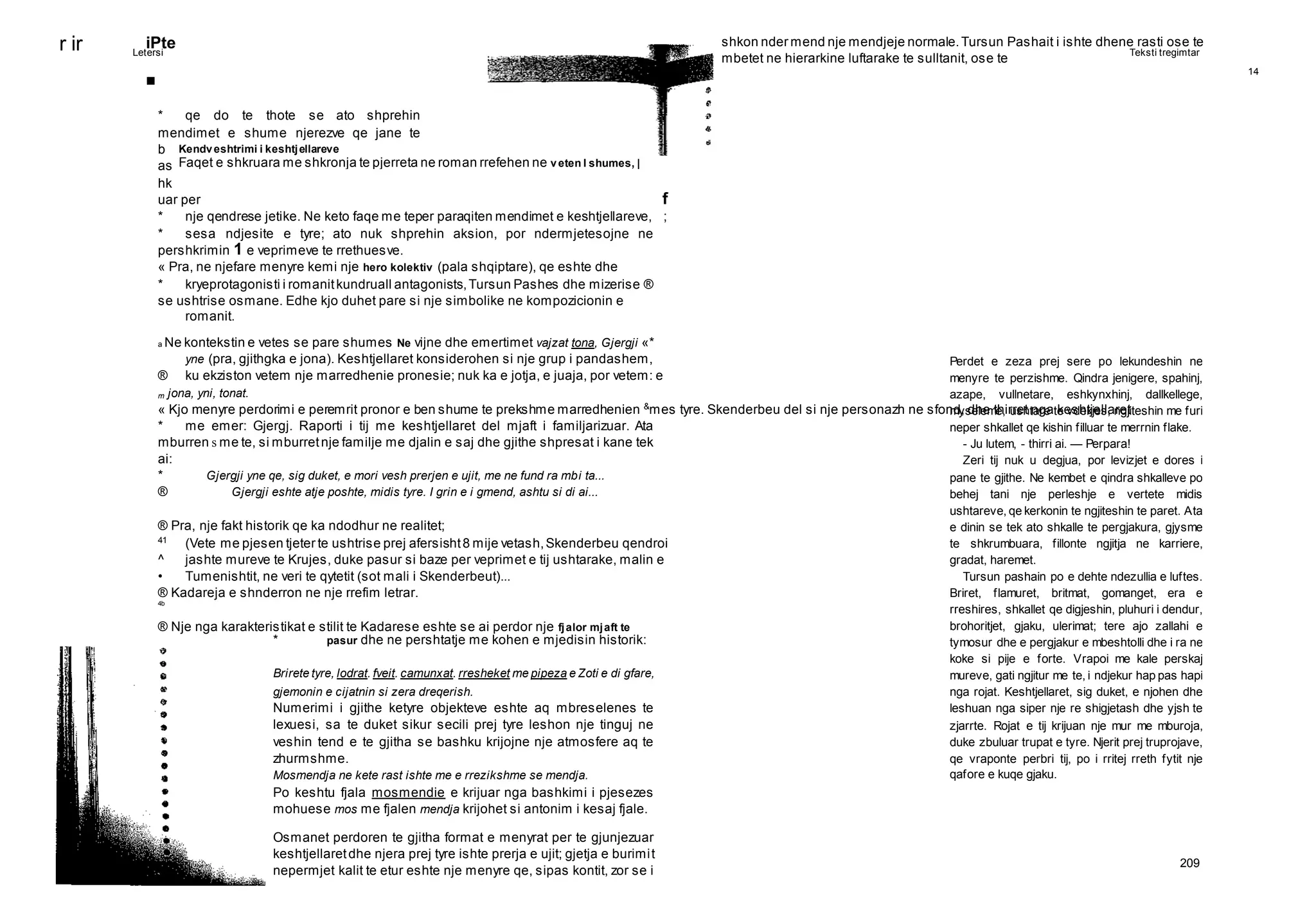 14
Letersi Teksti tregimtar
209
r ir
Kendveshtrimi i keshtjellareve
Faqet e shkruara me shkronja te pjerreta ne roman rrefehen ne veten I shumes, |
Perdet e zeza prej sere po lekundeshin ne
menyre te perzishme. Qindra jenigere, spahinj,
azape, vullnetare, eshkynxhinj, dallkellege,
myseleme, ushtare te vdekjes, ngjiteshin me furi
neper shkallet qe kishin filluar te merrnin flake.
- Ju lutem, - thirri ai. — Perpara!
Zeri tij nuk u degjua, por levizjet e dores i
pane te gjithe. Ne kembet e qindra shkalleve po
behej tani nje perleshje e vertete midis
ushtareve, qe kerkonin te ngjiteshin te paret. Ata
e dinin se tek ato shkalle te pergjakura, gjysme
te shkrumbuara, fillonte ngjitja ne karriere,
gradat, haremet.
Tursun pashain po e dehte ndezullia e luftes.
Briret, flamuret, britmat, gomanget, era e
rreshires, shkallet qe digjeshin, pluhuri i dendur,
brohoritjet, gjaku, ulerimat; tere ajo zallahi e
tymosur dhe e pergjakur e mbeshtolli dhe i ra ne
koke si pije e forte. Vrapoi me kale perskaj
mureve, gati ngjitur me te, i ndjekur hap pas hapi
nga rojat. Keshtjellaret, sig duket, e njohen dhe
leshuan nga siper nje re shigjetash dhe yjsh te
zjarrte. Rojat e tij krijuan nje mur me mburoja,
duke zbuluar trupat e tyre. Njerit prej truprojave,
qe vraponte perbri tij, po i rritej rreth fytit nje
qafore e kuqe gjaku.
iPte
■
* qe do te thote se ato shprehin
mendimet e shume njerezve qe jane te
b
as
hk
uar per f
* nje qendrese jetike. Ne keto faqe me teper paraqiten mendimet e keshtjellareve, ;
* sesa ndjesite e tyre; ato nuk shprehin aksion, por ndermjetesojne ne
pershkrimin 1 e veprimeve te rrethuesve.
« Pra, ne njefare menyre kemi nje hero kolektiv (pala shqiptare), qe eshte dhe
* kryeprotagonisti i romanitkundruall antagonists,Tursun Pashes dhe mizerise ®
se ushtrise osmane. Edhe kjo duhet pare si nje simbolike ne kompozicionin e
romanit.
a Ne kontekstin e vetes se pare shumes Ne vijne dhe emertimet vajzat tona, Gjergji «*
yne (pra, gjithgka e jona). Keshtjellaret konsiderohen si nje grup i pandashem,
® ku ekziston vetem nje marredhenie pronesie; nuk ka e jotja, e juaja, por vetem: e
m jona, yni, tonat.
« Kjo menyre perdorimi e peremrit pronor e ben shume te prekshme marredhenien &
mes tyre. Skenderbeu del si nje personazh ne sfond, dhe thirret nga keshtjellaret
* me emer: Gjergj. Raporti i tij me keshtjellaret del mjaft i familjarizuar. Ata
mburren s me te, si mburretnje familje me djalin e saj dhe gjithe shpresat i kane tek
ai:
* Gjergji yne qe, sig duket, e mori vesh prerjen e ujit, me ne fund ra mbi ta...
® Gjergji eshte atje poshte, midis tyre. I grin e i gmend, ashtu si di ai...
® Pra, nje fakt historik qe ka ndodhur ne realitet;
41
(Vete me pjesen tjeter te ushtrise prej afersisht8 mije vetash,Skenderbeu qendroi
^ jashte mureve te Krujes, duke pasur si baze per veprimet e tij ushtarake, malin e
• Tumenishtit, ne veri te qytetit (sot mali i Skenderbeut)...
® Kadareja e shnderron ne nje rrefim letrar.
4b
® Nje nga karakteristikat e stilit te Kadarese eshte se ai perdor nje fjalor mjaft te
* pasur dhe ne pershtatje me kohen e mjedisin historik:
Brirete tyre, lodrat. fveit. camunxat. rresheket me pipeza e Zoti e di gfare,
gjemonin e cijatnin si zera dreqerish.
Numerimi i gjithe ketyre objekteve eshte aq mbreselenes te
lexuesi, sa te duket sikur secili prej tyre leshon nje tinguj ne
veshin tend e te gjitha se bashku krijojne nje atmosfere aq te
zhurmshme.
Mosmendja ne kete rast ishte me e rrezikshme se mendja.
Po keshtu fjala mosmendie e krijuar nga bashkimi i pjesezes
mohuese mos me fjalen mendja krijohet si antonim i kesaj fjale.
Osmanet perdoren te gjitha format e menyrat per te gjunjezuar
keshtjellaretdhe njera prej tyre ishte prerja e ujit; gjetja e burimit
nepermjet kalit te etur eshte nje menyre qe, sipas kontit, zor se i
shkon nder mend nje mendjeje normale.Tursun Pashait i ishte dhene rasti ose te
mbetet ne hierarkine luftarake te sulltanit, ose te
 