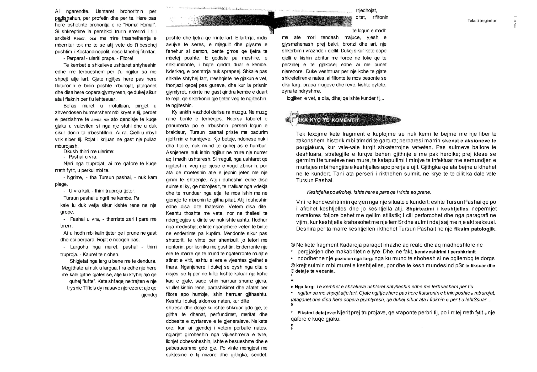 Letersi Teksti tregimtar
te hyrja e shatorres dhe kundronte logun e madh
me ate mori tendash majuce, yjesh e
gjysmehenash prej bakri, bronzi dhe ari, nje
shkerbim i vrazhde i qiellit. Dukej sikur kete cope
qielli e kishin zbritur me force ne toke qe te
perzihej e te gjakosej edhe ai me punet
njerezore. Duke veshtruar per nje kohe te gjate
shkretetiren e nates, ai fillonte te mos besonte se
diku larg, prapa rrugeve dhe reve, kishte qytete,
zyra te ndryshme,
Tek lexojme kete fragment e kuptojme se nuk kemi te bejme me nje liber te
zakonshem historik mbi trimdri te gartura; perparesi marrin skenat e aksioneve te
pergjakura, kur vale-vale turqit shkaterrojne vetveten. Pas sulmeve ballore te
deshtuara, strategjite e turqve behen gjithnje e me pak heroike; prej idese se
germimitte tuneleve nen mure, te katapultimi i minjve te infektuar me semundjen e
murtajes mbi frengjite e keshtjelles apo prerja e ujit. Gjithgka qe ata bejne u kthehet
ne te kundert. Tani ata perseri i rikthehen sulmit, ne krye te te cilit ka dale vete
Tursun Pashai.
Keshtjella po afrohej. Ishte here e pare qe i vinte aq prane.
Vini re kendveshtrimin qe vjen nga nje situate e kundert: eshte Tursun Pashai qe po
i afrohet keshtjelles dhe jo keshtjella atij. Shpirtezimi i keshtjelles nepermjet
metafores foljore behet me qellim stiiistik; i cili perforcohet dhe nga paragrafi ne
vijim, kur keshtjella krahasohetme nje femSr dhe sulmi ndaj saj me nje akt seksual.
Deshira per ta marre keshtjellen i kthehet Tursun Pashait ne nje fiksim patologjik.
® Ne kete fragment Kadareja paraqet imazhe aq reale dhe aq madheshtore ne
* pergjakjen dhe makabritetin e tyre. Dhe, ne fakt, kendveshtrimi i pershkrimit
• ndodhetne nje pozicion nga larg: nga ku mund te shohesh si ne pgllembg te dorgs
® krejt sulmin mbi muret e keshtjelles, por dhe te kesh mundesind pSr te fiksuar dhe
® detaje te vecanta.
$
«
e Nga larg: Te kembet e shkalleve ushtaret shtyheshin edhe me terbueshem per t’u
• ngjitur sa me shpejt atje lart. Gjate ngjitjeshere pas here fluturonin e binin poshte a mburojat,
jataganet dhe disa here copera gjymtyresh, qe dukej sikur ata i flaknin e per t’u lehtSsuar...
9
* Fiksim i detajeve: Njeritprej truprojave, qe vraponte perbri tij, po i rritej rreth fytit e nje
qafore e kuqe gjaku.
e
9 '
......
.
iK
f
Ai ngarendte. Ushtaret brohoritnin per
padishahun, per profetin dhe per te. Here pas
here oshetinte brohoritja e re “Roma! Roma!”.
Si shkreptime ia pershkoi trurin emerimi i ri i
arkitekt Kaurit, ose me mire thashethemja e
mberritur tok me te se atij vete do t’i besohej
pushtimi i Kostandinopolit, nese kthehej fitimtar.
- Perpara! - uleriti prape. - Fitore!
Te kembet e shkalleve ushtaret shtyheshin
edhe me terbueshem per t’u ngjitur sa me
shpejt atje lart. Gjate ngjitjes here pas here
fluturonin e binin poshte mburojat, jataganet
dhe disa here copera gjymtyresh, qe dukej sikur
ata i flaknin per t’u lehtesuar.
Befas muret u rrotulluan, pirgjet u
zhvendosen humnershem mbi kryet e tij, perdet
e perzishme te seres me ato qendisje te kuqe
gjaku u valeviten si nga nje stuhi dhe u duk
sikur donin ta mbeshtillnin. Ai ra. Qielli u mbyll
vrik siper tij. Rojat i krijuan ne gast nje pullaz
mburojash.
Dikush thirri me ulerime:
- Pashai u vra.
Njeri nga truprojat, ai me qafore te kuqe
rreth fytit, u perkul mbi te.
- Ngrime, - tha Tursun pashai, - nuk kam
plage.
- U vra kali, - thirri truproja tjeter.
Tursun pashai u ngrit ne kembe. Pa
kale iu duk vetja sikur kishte rene ne nje
grope.
- Pashai u vra, - therriste zeri i pare me
tmerr.
Ai u hodh mbi kalin tjeter qe i prune ne gast
dhe eci perpara. Rojat e ndoqen pas.
- Largohu nga muret, pasha! - thirri
truproja. - Kauret te njohen.
Shigjetat nga larg u bene me te dendura.
Megjithate ai nuk u largua. I ra edhe nje here
me kale gjithe gjatesise, atje ku kryhej ajo qe
quhej “lufte”. Kete shfaqejne trajten e nje
trysnie Tffidis dy masave njerezore: ajo qe
gjendej
poshte dhe tjetra qe rrinte lart. E lartmja, midis
avujve te seres, e mjegullt dhe gjysme e
fshehur si demon, bente gmos qe tjetra te
mbetej poshte. E godiste pa meshire, e
shkrumbonte, i hiqte qindra duar e kembe.
Nderkaq, e poshtmja nuk sprapsej. Shkalle pas
shkalle shtyhej lart, rreshqiste ne gjakun e vet,
thonjazi qepej pas gureve, dhe kur ia prisnin
gjymtyret, nxirrte ne gast qindra kembe e duart
te reja, qe s’kerkonin gje tjeter veg te ngjiteshin,
te ngjiteshin.
Ky ankth vazhdoi derisa ra muzgu. Ne muzg
rane borite e terheqjes. Ndersa taboret e
panumerta po e mbushnin perseri logun e
braktisur, Tursun pashai priste me padurim
njoftimin e humbjeve. Kjo beteje, ndonese nuk i
dha fitore, nuk mund te quhej as e humbur.
Asnjehere nuk ishin ngjitur ne mure nje numer
aq i madh ushtaresh. Sirregull, nga ushtaret qe
ngjiteshin, veg nje pjese e vogel zbrisnin, por
ata qe mbeteshin atje e jepnin jeten me nje
gmim te shtrenjte. Atij i duheshin edhe disa
sulme si ky, qe mbrojtesit, te rralluar nga vdekja
dhe te munduar nga etja, te mos ishin me ne
gjendje te mbronin te gjitha pikat. Atij i duheshin
edhe disa dite thatesire. Vetem disa dite.
Keshtu thoshte me vete, nor ne thellesi te
ndergjegjes e dinte se nuk ishte ashtu. I lodhur
nga medyshjet e linte nganjehere veten te binte
ne enderrime pa kuptim. Mendonte sikur pas
shtatorit, te vinte per shembull, jo tetori me
nentorin, por korriku me gushtin. Enderronte nje
ere te marre qe te mund te ngaterronte muajt e
stinet e vitit, ashtu si era e vjeshtes gjethet e
thara. Nganjehere i dukej se qysh nga dita e
nisjes se tij per ne lufte kishte kaluar nje kohe
kaq e gjate, saqe ishin harruar shume gjera,
vrullet kishin rene, parashikimet dhe afatet per
fitore apo humbje, ishin harruar gjithashtu.
Keshtu i dukej, sidomos naten, kur dilte
shtresa dhe dosje ku ishte shkruar gdo gje, te
gjitha te dhenat, perfundimet, meritat dhe
dobesite e zyrtareve e te gjeneraleve. Ne kete
ore, kur ai gjendej i vetem perballe nates,
ngjarjet gliroheshin nga vijueshmeria e tyre,
lidhjet dobesoheshin, ishte e besueshme dhe e
pabesueshme gdo gje. Po vinte mengjesi me
saktesine e tij mizore dhe gjithgka, sendet,
rrjedhojat,
ditet, rifitonin
logjiken e vet, e cila, dihej qe ishte kunder tij...
 