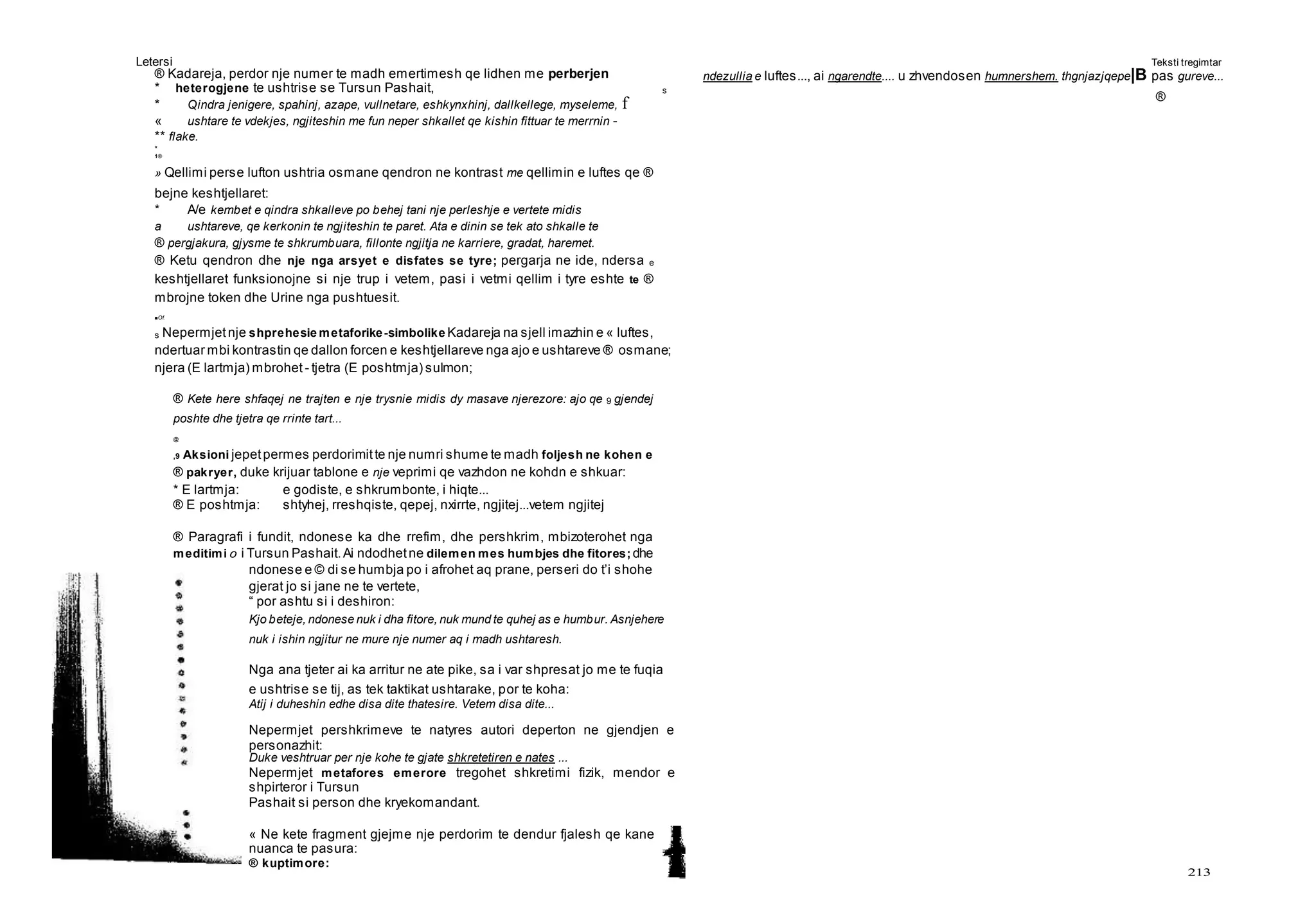 Letersi Teksti tregimtar
213
® Kadareja, perdor nje numer te madh emertimesh qe lidhen me perberjen
* heterogjene te ushtrise se Tursun Pashait, s
* Qindra jenigere, spahinj, azape, vullnetare, eshkynxhinj, dallkellege, myseleme, f
« ushtare te vdekjes, ngjiteshin me fun neper shkallet qe kishin fittuar te merrnin -
** flake.
*
1®
» Qellimi perse lufton ushtria osmane qendron ne kontrast me qellimin e luftes qe ®
bejne keshtjellaret:
* A/e kembet e qindra shkalleve po behej tani nje perleshje e vertete midis
a ushtareve, qe kerkonin te ngjiteshin te paret. Ata e dinin se tek ato shkalle te
® pergjakura, gjysme te shkrumbuara, fillonte ngjitja ne karriere, gradat, haremet.
® Ketu qendron dhe nje nga arsyet e disfates se tyre; pergarja ne ide, ndersa e
keshtjellaret funksionojne si nje trup i vetem, pasi i vetmi qellim i tyre eshte te ®
mbrojne token dhe Urine nga pushtuesit.
■Of.
s Nepermjetnje shprehesie metaforike-simbolike Kadareja na sjell imazhin e « luftes,
ndertuar mbi kontrastin qe dallon forcen e keshtjellareve nga ajo e ushtareve ® osmane;
njera (E lartmja) mbrohet - tjetra (E poshtmja) sulmon;
® Kete here shfaqej ne trajten e nje trysnie midis dy masave njerezore: ajo qe 9 gjendej
poshte dhe tjetra qe rrinte tart...
@
,9 Aksioni jepetpermes perdorimitte nje numri shume te madh foljesh ne kohen e
® pakryer, duke krijuar tablone e nje veprimi qe vazhdon ne kohdn e shkuar:
* E lartmja: e godiste, e shkrumbonte, i hiqte...
® E poshtmja: shtyhej, rreshqiste, qepej, nxirrte, ngjitej...vetem ngjitej
® Paragrafi i fundit, ndonese ka dhe rrefim, dhe pershkrim, mbizoterohet nga
meditimi 0 i Tursun Pashait.Ai ndodhetne dilemen mes humbjes dhe fitores; dhe
ndonese e © di se humbja po i afrohet aq prane, perseri do t’i shohe
gjerat jo si jane ne te vertete,
“ por ashtu si i deshiron:
Kjo beteje, ndonese nuk i dha fitore, nuk mund te quhej as e humbur. Asnjehere
nuk i ishin ngjitur ne mure nje numer aq i madh ushtaresh.
Nga ana tjeter ai ka arritur ne ate pike, sa i var shpresat jo me te fuqia
e ushtrise se tij, as tek taktikat ushtarake, por te koha:
Atij i duheshin edhe disa dite thatesire. Vetem disa dite...
Nepermjet pershkrimeve te natyres autori deperton ne gjendjen e
personazhit:
Duke veshtruar per nje kohe te gjate shkretetiren e nates ...
Nepermjet metafores emerore tregohet shkretimi fizik, mendor e
shpirteror i Tursun
Pashait si person dhe kryekomandant.
« Ne kete fragment gjejme nje perdorim te dendur fjalesh qe kane
nuanca te pasura:
® kuptimore:
ndezullia e luftes..., ai ngarendte.... u zhvendosen humnershem. thgnjazjqepe|B pas gureve...
®
 