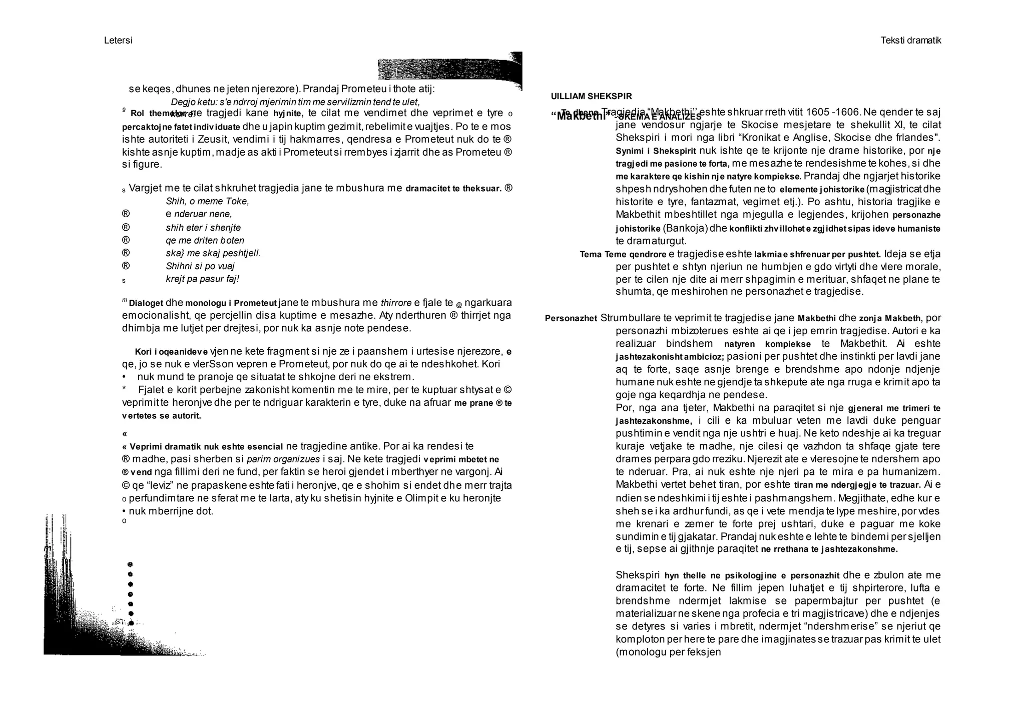 Letersi Teksti dramatik
m
9
9
Rol themelor ne tragjedi kane hyjnite, te cilat me vendimet dhe veprimet e tyre 0
percaktojne fatet individuate dhe u japin kuptim gezimit,rebelimite vuajtjes. Po te e mos
ishte autoriteti i Zeusit, vendimi i tij hakmarres, qendresa e Prometeut nuk do te ®
kishte asnje kuptim,madje as akti i Prometeutsi rrembyes i zjarrit dhe as Prometeu ®
si figure.
s Vargjet me te cilat shkruhet tragjedia jane te mbushura me dramacitet te theksuar. ®
Shih, o meme Toke,
® e nderuar nene,
® shih eter i shenjte
® qe me driten boten
® ska} me skaj peshtjell.
® Shihni si po vuaj
s krejt pa pasur faj!
m
Dialoget dhe monologu i Prometeut jane te mbushura me thirrore e fjale te @ ngarkuara
emocionalisht, qe percjellin disa kuptime e mesazhe. Aty nderthuren ® thirrjet nga
dhimbja me lutjet per drejtesi, por nuk ka asnje note pendese.
Kori i oqeanideve vjen ne kete fragment si nje ze i paanshem i urtesise njerezore, e
qe, jo se nuk e vlerSson vepren e Prometeut, por nuk do qe ai te ndeshkohet. Kori
• nuk mund te pranoje qe situatat te shkojne deri ne ekstrem.
* Fjalet e korit perbejne zakonisht komentin me te mire, per te kuptuar shtysat e ©
veprimitte heronjve dhe per te ndriguar karakterin e tyre, duke na afruar me prane ® te
vertetes se autorit.
«
« Veprimi dramatik nuk eshte esencial ne tragjedine antike. Por ai ka rendesi te
® madhe, pasi sherben si parim organizues i saj. Ne kete tragjedi veprimi mbetet ne
® vend nga fillimi deri ne fund, per faktin se heroi gjendet i mberthyer ne vargonj. Ai
© qe “leviz” ne prapaskene eshte fati i heronjve, qe e shohim si endet dhe merr trajta
0 perfundimtare ne sferat me te larta, aty ku shetisin hyjnite e Olimpit e ku heronjte
• nuk mberrijne dot.
0
Te dhena Tragjedia “Makbethi’’ eshte shkruar rreth vitit 1605 -1606.Ne qender te saj
jane vendosur ngjarje te Skocise mesjetare te shekullit XI, te cilat
Shekspiri i mori nga libri “Kronikat e Anglise, Skocise dhe frlandes".
Synimi i Shekspirit nuk ishte qe te krijonte nje drame historike, por nje
tragjedi me pasione te forta, me mesazhe te rendesishme te kohes,si dhe
me karaktere qe kishin nje natyre kompiekse. Prandaj dhe ngjarjet historike
shpesh ndryshohen dhe futen ne to elemente johistorike (magjistricatdhe
historite e tyre, fantazmat, vegimet etj.). Po ashtu, historia tragjike e
Makbethit mbeshtillet nga mjegulla e legjendes, krijohen personazhe
johistorike (Bankoja) dhe konflikti zhvillohet e zgjidhet sipas ideve humaniste
te dramaturgut.
Tema Teme qendrore e tragjedise eshte lakmiae shfrenuar per pushtet. Ideja se etja
per pushtet e shtyn njeriun ne humbjen e gdo virtyti dhe vlere morale,
per te cilen nje dite ai merr shpagimin e merituar, shfaqet ne plane te
shumta, qe meshirohen ne personazhet e tragjedise.
Personazhet Strumbullare te veprimit te tragjedise jane Makbethi dhe zonja Makbeth, por
personazhi mbizoterues eshte ai qe i jep emrin tragjedise. Autori e ka
realizuar bindshem natyren kompiekse te Makbethit. Ai eshte
jashtezakonisht ambicioz; pasioni per pushtet dhe instinkti per lavdi jane
aq te forte, saqe asnje brenge e brendshme apo ndonje ndjenje
humane nuk eshte ne gjendje ta shkepute ate nga rruga e krimit apo ta
goje nga keqardhja ne pendese.
Por, nga ana tjeter, Makbethi na paraqitet si nje gjeneral me trimeri te
jashtezakonshme, i cili e ka mbuluar veten me lavdi duke penguar
pushtimin e vendit nga nje ushtri e huaj. Ne keto ndeshje ai ka treguar
kuraje vetjake te madhe, nje cilesi qe vazhdon ta shfaqe gjate tere
drames perpara gdo rreziku.Njerezit ate e vleresojne te ndershem apo
te nderuar. Pra, ai nuk eshte nje njeri pa te mira e pa humanizem.
Makbethi vertet behet tiran, por eshte tiran me ndergjegje te trazuar. Ai e
ndien se ndeshkimi i tij eshte i pashmangshem. Megjithate, edhe kur e
sheh se i ka ardhur fundi, as qe i vete mendja te lype meshire,por vdes
me krenari e zemer te forte prej ushtari, duke e paguar me koke
sundimin e tij gjakatar. Prandaj nuk eshte e lehte te bindemi per sjelljen
e tij, sepse ai gjithnje paraqitet ne rrethana te jashtezakonshme.
Shekspiri hyn thelle ne psikologjine e personazhit dhe e zbulon ate me
dramacitet te forte. Ne fillim jepen luhatjet e tij shpirterore, lufta e
brendshme ndermjet lakmise se papermbajtur per pushtet (e
materializuar ne skene nga profecia e tri magjistricave) dhe e ndjenjes
se detyres si varies i mbretit, ndermjet “ndershmerise” se njeriut qe
komploton per here te pare dhe imagjinates se trazuar pas krimit te ulet
(monologu per feksjen
se keqes,dhunes ne jeten njerezore).Prandaj Prometeu i thote atij:
Degjo ketu: s'e ndrroj mjerimin tim me servilizmin tend te ulet,
kurre!
UILLIAM SHEKSPIR
“Makbethi” - SKEMA E ANALIZES
 