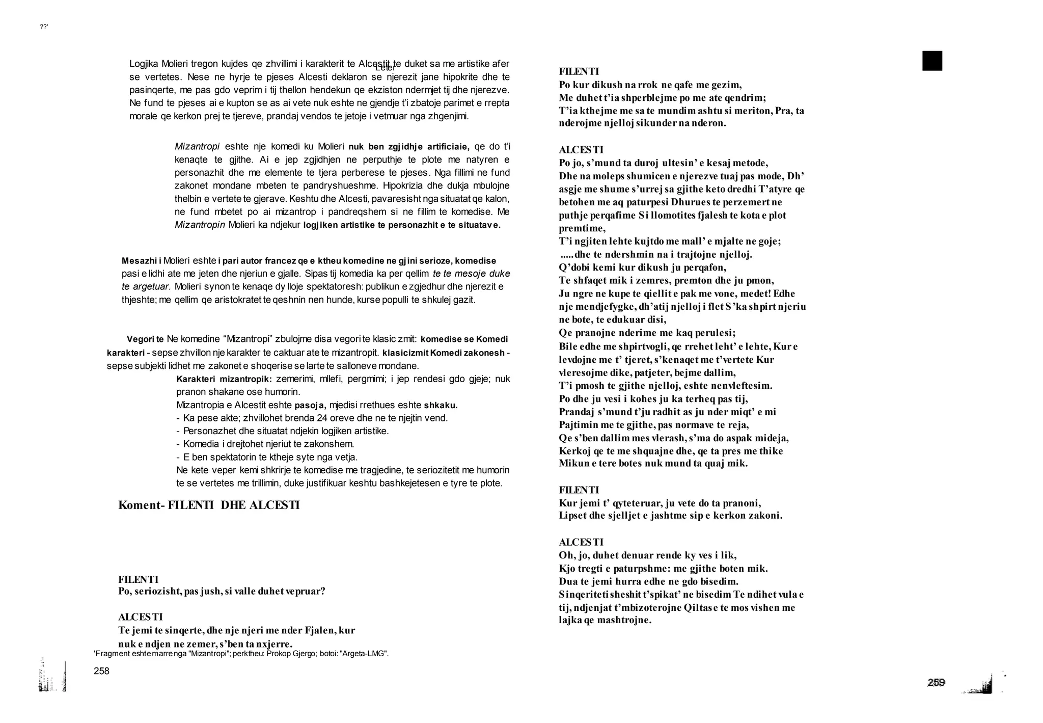 Leter ■ Teksti dramatik
??'
Logjika Molieri tregon kujdes qe zhvillimi i karakterit te Alcestit te duket sa me artistike afer
se vertetes. Nese ne hyrje te pjeses Alcesti deklaron se njerezit jane hipokrite dhe te
pasinqerte, me pas gdo veprim i tij thellon hendekun qe ekziston ndermjet tij dhe njerezve.
Ne fund te pjeses ai e kupton se as ai vete nuk eshte ne gjendje t’i zbatoje parimet e rrepta
morale qe kerkon prej te tjereve, prandaj vendos te jetoje i vetmuar nga zhgenjimi.
Mizantropi eshte nje komedi ku Molieri nuk ben zgjidhje artificiaie, qe do t’i
kenaqte te gjithe. Ai e jep zgjidhjen ne perputhje te plote me natyren e
personazhit dhe me elemente te tjera perberese te pjeses. Nga fillimi ne fund
zakonet mondane mbeten te pandryshueshme. Hipokrizia dhe dukja mbulojne
thelbin e vertete te gjerave. Keshtu dhe Alcesti, pavaresisht nga situatat qe kalon,
ne fund mbetet po ai mizantrop i pandreqshem si ne fillim te komedise. Me
Mizantropin Molieri ka ndjekur logjiken artistike te personazhit e te situatave.
Mesazhi i Molieri eshte i pari autor francez qe e ktheu komedine ne gjini serioze, komedise
pasi e lidhi ate me jeten dhe njeriun e gjalle. Sipas tij komedia ka per qellim te te mesoje duke
te argetuar. Molieri synon te kenaqe dy lloje spektatoresh: publikun e zgjedhur dhe njerezit e
thjeshte; me qellim qe aristokratet te qeshnin nen hunde, kurse populli te shkulej gazit.
Vegori te Ne komedine “Mizantropi” zbulojme disa vegorite klasic zmit: komedise se Komedi
karakteri - sepse zhvillon nje karakter te caktuar ate te mizantropit. klasicizmit Komedi zakonesh -
sepse subjekti lidhet me zakonet e shoqerise se larte te salloneve mondane.
Karakteri mizantropik: zemerimi, mllefi, pergmimi; i jep rendesi gdo gjeje; nuk
pranon shakane ose humorin.
Mizantropia e Alcestit eshte pasoja, mjedisi rrethues eshte shkaku.
- Ka pese akte; zhvillohet brenda 24 oreve dhe ne te njejtin vend.
- Personazhet dhe situatat ndjekin logjiken artistike.
- Komedia i drejtohet njeriut te zakonshem.
- E ben spektatorin te ktheje syte nga vetja.
Ne kete veper kemi shkrirje te komedise me tragjedine, te seriozitetit me humorin
te se vertetes me trillimin, duke justifikuar keshtu bashkejetesen e tyre te plote.
Koment- FILENTI DHE ALCESTI
FILENTI
Po, seriozisht, pas jush, si valle duhet vepruar?
ALCESTI
Te jemi te sinqerte, dhe nje njeri me nder Fjalen, kur
nuk e ndjen ne zemer, s’ben ta nxjerre.
'Fragment eshtemarrenga "Mizantropi"; perktheu: Prokop Gjergo; botoi: "Argeta-LMG".
258
FILENTI
Po kur dikush na rrok ne qafe me gezim,
Me duhet t’ia shperblejme po me ate qendrim;
T’ia kthejme me sa te mundim ashtu si meriton, Pra, ta
nderojme njelloj sikunderna nderon.
ALCESTI
Po jo, s’mund ta duroj ultesin’ e kesaj metode,
Dhe na moleps shumicen e njerezve tuaj pas mode, Dh’
asgje me shume s’urrej sa gjithe keto dredhi T’atyre qe
betohen me aq paturpesi Dhurues te perzemert ne
puthje perqafime Si llomotites fjalesh te kota e plot
premtime,
T’i ngjiten lehte kujtdo me mall’ e mjalte ne goje;
.....dhe te ndershmin na i trajtojne njelloj.
Q’dobi kemi kur dikush ju perqafon,
Te shfaqet mik i zemres, premton dhe ju pmon,
Ju ngre ne kupe te qiellit e pak me vone, medet! Edhe
nje mendjefygke, dh’atij njelloj i flet S’ka shpirt njeriu
ne bote, te edukuar disi,
Qe pranojne nderime me kaq perulesi;
Bile edhe me shpirtvogli, qe rrehet leht’ e lehte, Kure
levdojne me t’ tjeret, s’kenaqet me t’vertete Kur
vleresojme dike, patjeter, bejme dallim,
T’i pmosh te gjithe njelloj, eshte nenvleftesim.
Po dhe ju vesi i kohes ju ka terheq pas tij,
Prandaj s’mund t’ju radhit as ju nder miqt’ e mi
Pajtimin me te gjithe, pas normave te reja,
Qe s’ben dallim mes vlerash, s’ma do aspak mideja,
Kerkoj qe te me shquajne dhe, qe ta pres me thike
Mikun e tere botes nuk mund ta quaj mik.
FILENTI
Kur jemi t’ qyteteruar, ju vete do ta pranoni,
Lipset dhe sjelljet e jashtme sip e kerkon zakoni.
ALCESTI
Oh, jo, duhet denuar rende ky ves i lik,
Kjo tregti e paturpshme: me gjithe boten mik.
Dua te jemi hurra edhe ne gdo bisedim.
Sinqeritetisheshit t’spikat’ ne bisedim Te ndihet vula e
tij, ndjenjat t’mbizoterojne Qiltase te mos vishen me
lajka qe mashtrojne.
 