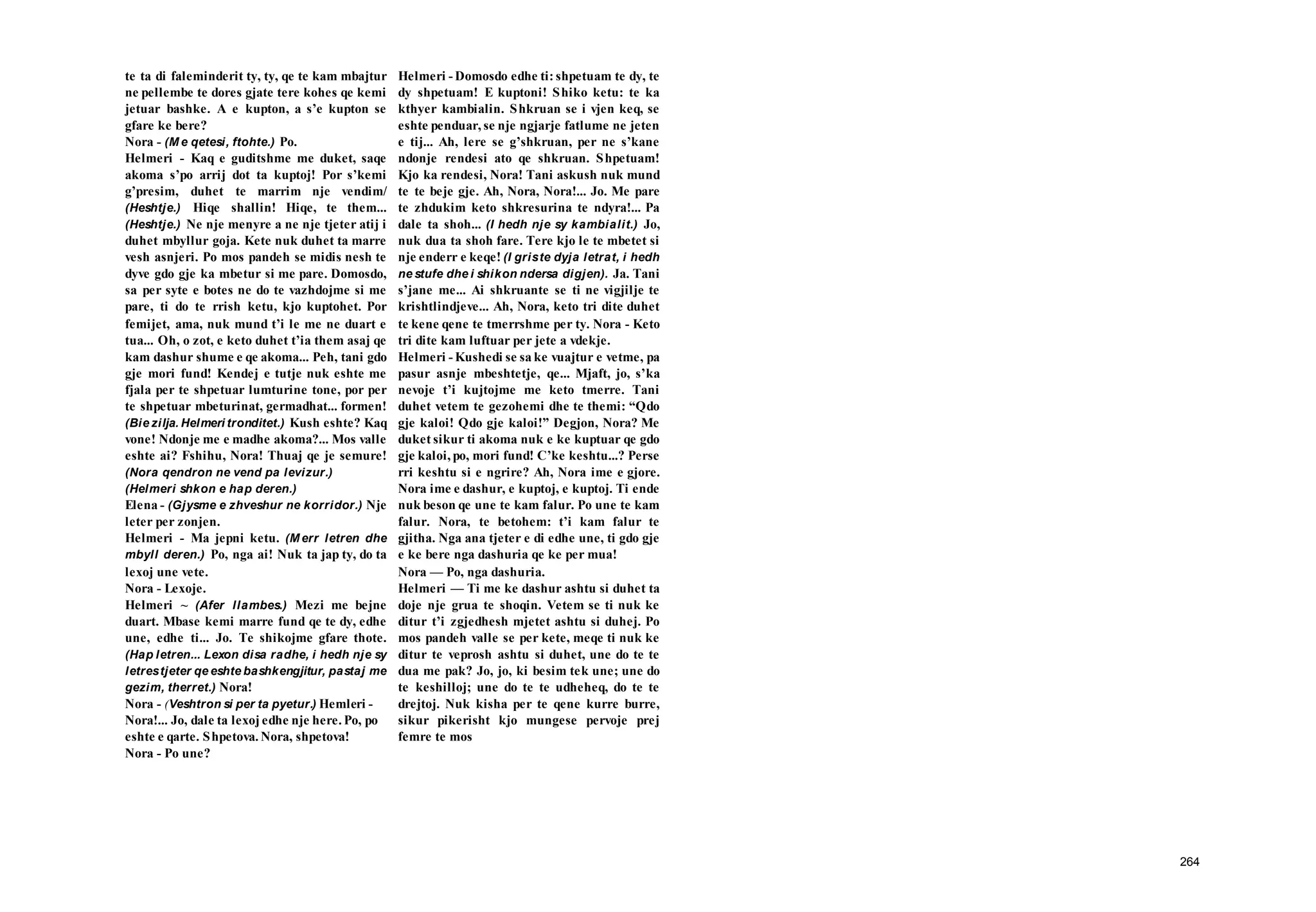 264
te ta di faleminderit ty, ty, qe te kam mbajtur
ne pellembe te dores gjate tere kohes qe kemi
jetuar bashke. A e kupton, a s’e kupton se
gfare ke bere?
Nora - (M e qetesi, ftohte.) Po.
Helmeri - Kaq e guditshme me duket, saqe
akoma s’po arrij dot ta kuptoj! Por s’kemi
g’presim, duhet te marrim nje vendim/
(Heshtje.) Hiqe shallin! Hiqe, te them...
(Heshtje.) Ne nje menyre a ne nje tjeter atij i
duhet mbyllur goja. Kete nuk duhet ta marre
vesh asnjeri. Po mos pandeh se midis nesh te
dyve gdo gje ka mbetur si me pare. Domosdo,
sa per syte e botes ne do te vazhdojme si me
pare, ti do te rrish ketu, kjo kuptohet. Por
femijet, ama, nuk mund t’i le me ne duart e
tua... Oh, o zot, e keto duhet t’ia them asaj qe
kam dashur shume e qe akoma... Peh, tani gdo
gje mori fund! Kendej e tutje nuk eshte me
fjala per te shpetuar lumturine tone, por per
te shpetuar mbeturinat, germadhat... formen!
(Bie zilja. Helmeri tronditet.) Kush eshte? Kaq
vone! Ndonje me e madhe akoma?... Mos valle
eshte ai? Fshihu, Nora! Thuaj qe je semure!
(Nora qendron ne vend pa levizur.)
(Helmeri shkon e hap deren.)
Elena - (Gjysme e zhveshur ne korridor.) Nje
leter per zonjen.
Helmeri - Ma jepni ketu. (M err letren dhe
mbyll deren.) Po, nga ai! Nuk ta jap ty, do ta
lexoj une vete.
Nora - Lexoje.
Helmeri ~ (Afer llambes.) Mezi me bejne
duart. Mbase kemi marre fund qe te dy, edhe
une, edhe ti... Jo. Te shikojme gfare thote.
(Hap letren... Lexon disa radhe, i hedh nje sy
letrestjeter qe eshte bashkengjitur, pastaj me
gezim, therret.) Nora!
Nora - (Veshtron si per ta pyetur.) Hemleri -
Nora!... Jo, dale ta lexoj edhe nje here. Po, po
eshte e qarte. Shpetova. Nora, shpetova!
Nora - Po une?
Helmeri - Domosdo edhe ti: shpetuam te dy, te
dy shpetuam! E kuptoni! Shiko ketu: te ka
kthyer kambialin. Shkruan se i vjen keq, se
eshte penduar, se nje ngjarje fatlume ne jeten
e tij... Ah, lere se g’shkruan, per ne s’kane
ndonje rendesi ato qe shkruan. Shpetuam!
Kjo ka rendesi, Nora! Tani askush nuk mund
te te beje gje. Ah, Nora, Nora!... Jo. Me pare
te zhdukim keto shkresurina te ndyra!... Pa
dale ta shoh... (I hedh nje sy kambialit.) Jo,
nuk dua ta shoh fare. Tere kjo le te mbetet si
nje enderr e keqe! (I griste dyja letrat, i hedh
ne stufe dhe i shikon ndersa digjen). Ja. Tani
s’jane me... Ai shkruante se ti ne vigjilje te
krishtlindjeve... Ah, Nora, keto tri dite duhet
te kene qene te tmerrshme per ty. Nora - Keto
tri dite kam luftuar per jete a vdekje.
Helmeri - Kushedi se sa ke vuajtur e vetme, pa
pasur asnje mbeshtetje, qe... Mjaft, jo, s’ka
nevoje t’i kujtojme me keto tmerre. Tani
duhet vetem te gezohemi dhe te themi: “Qdo
gje kaloi! Qdo gje kaloi!” Degjon, Nora? Me
duket sikur ti akoma nuk e ke kuptuar qe gdo
gje kaloi, po, mori fund! C’ke keshtu...? Perse
rri keshtu si e ngrire? Ah, Nora ime e gjore.
Nora ime e dashur, e kuptoj, e kuptoj. Ti ende
nuk beson qe une te kam falur. Po une te kam
falur. Nora, te betohem: t’i kam falur te
gjitha. Nga ana tjeter e di edhe une, ti gdo gje
e ke bere nga dashuria qe ke per mua!
Nora — Po, nga dashuria.
Helmeri — Ti me ke dashur ashtu si duhet ta
doje nje grua te shoqin. Vetem se ti nuk ke
ditur t’i zgjedhesh mjetet ashtu si duhej. Po
mos pandeh valle se per kete, meqe ti nuk ke
ditur te veprosh ashtu si duhet, une do te te
dua me pak? Jo, jo, ki besim tek une; une do
te keshilloj; une do te te udheheq, do te te
drejtoj. Nuk kisha per te qene kurre burre,
sikur pikerisht kjo mungese pervoje prej
femre te mos
 
