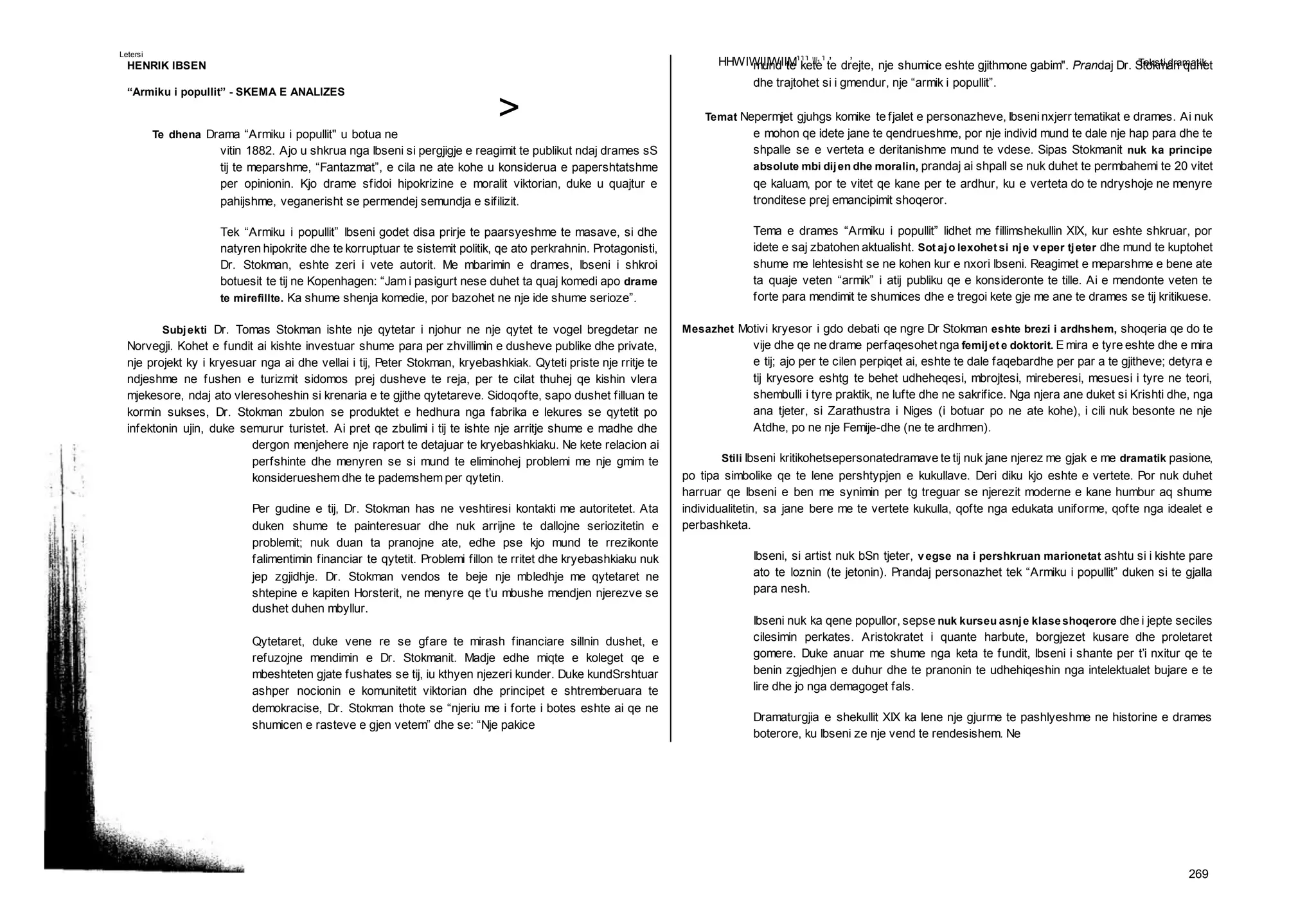HHWIWIIIWIIM111
W1
1
’ ’ Teksti dramatik
269
>
Letersi
HENRIK IBSEN
“Armiku i popullit” - SKEMA E ANALIZES
Te dhena Drama “Armiku i popullit" u botua ne
vitin 1882. Ajo u shkrua nga Ibseni si pergjigje e reagimit te publikut ndaj drames sS
tij te meparshme, “Fantazmat”, e cila ne ate kohe u konsiderua e papershtatshme
per opinionin. Kjo drame sfidoi hipokrizine e moralit viktorian, duke u quajtur e
pahijshme, veganerisht se permendej semundja e sifilizit.
Tek “Armiku i popullit” Ibseni godet disa prirje te paarsyeshme te masave, si dhe
natyren hipokrite dhe te korruptuar te sistemit politik, qe ato perkrahnin. Protagonisti,
Dr. Stokman, eshte zeri i vete autorit. Me mbarimin e drames, Ibseni i shkroi
botuesit te tij ne Kopenhagen: “Jam i pasigurt nese duhet ta quaj komedi apo drame
te mirefillte. Ka shume shenja komedie, por bazohet ne nje ide shume serioze”.
Subjekti Dr. Tomas Stokman ishte nje qytetar i njohur ne nje qytet te vogel bregdetar ne
Norvegji. Kohet e fundit ai kishte investuar shume para per zhvillimin e dusheve publike dhe private,
nje projekt ky i kryesuar nga ai dhe vellai i tij, Peter Stokman, kryebashkiak. Qyteti priste nje rritje te
ndjeshme ne fushen e turizmit sidomos prej dusheve te reja, per te cilat thuhej qe kishin vlera
mjekesore, ndaj ato vleresoheshin si krenaria e te gjithe qytetareve. Sidoqofte, sapo dushet filluan te
kormin sukses, Dr. Stokman zbulon se produktet e hedhura nga fabrika e lekures se qytetit po
infektonin ujin, duke semurur turistet. Ai pret qe zbulimi i tij te ishte nje arritje shume e madhe dhe
dergon menjehere nje raport te detajuar te kryebashkiaku. Ne kete relacion ai
perfshinte dhe menyren se si mund te eliminohej problemi me nje gmim te
konsiderueshem dhe te pademshem per qytetin.
Per gudine e tij, Dr. Stokman has ne veshtiresi kontakti me autoritetet. Ata
duken shume te painteresuar dhe nuk arrijne te dallojne seriozitetin e
problemit; nuk duan ta pranojne ate, edhe pse kjo mund te rrezikonte
falimentimin financiar te qytetit. Problemi fillon te rritet dhe kryebashkiaku nuk
jep zgjidhje. Dr. Stokman vendos te beje nje mbledhje me qytetaret ne
shtepine e kapiten Horsterit, ne menyre qe t’u mbushe mendjen njerezve se
dushet duhen mbyllur.
Qytetaret, duke vene re se gfare te mirash financiare sillnin dushet, e
refuzojne mendimin e Dr. Stokmanit. Madje edhe miqte e koleget qe e
mbeshteten gjate fushates se tij, iu kthyen njezeri kunder. Duke kundSrshtuar
ashper nocionin e komunitetit viktorian dhe principet e shtremberuara te
demokracise, Dr. Stokman thote se “njeriu me i forte i botes eshte ai qe ne
shumicen e rasteve e gjen vetem” dhe se: “Nje pakice
mund te kete te drejte, nje shumice eshte gjithmone gabim". Prandaj Dr. Stokman quhet
dhe trajtohet si i gmendur, nje “armik i popullit”.
Temat Nepermjet gjuhgs komike te fjalet e personazheve, Ibseninxjerr tematikat e drames. Ai nuk
e mohon qe idete jane te qendrueshme, por nje individ mund te dale nje hap para dhe te
shpalle se e verteta e deritanishme mund te vdese. Sipas Stokmanit nuk ka principe
absolute mbi dijen dhe moralin, prandaj ai shpall se nuk duhet te permbahemi te 20 vitet
qe kaluam, por te vitet qe kane per te ardhur, ku e verteta do te ndryshoje ne menyre
tronditese prej emancipimit shoqeror.
Tema e drames “Armiku i popullit” lidhet me fillimshekullin XIX, kur eshte shkruar, por
idete e saj zbatohen aktualisht. Sot ajo lexohet si nje veper tjeter dhe mund te kuptohet
shume me lehtesisht se ne kohen kur e nxori Ibseni. Reagimet e meparshme e bene ate
ta quaje veten “armik” i atij publiku qe e konsideronte te tille. Ai e mendonte veten te
forte para mendimit te shumices dhe e tregoi kete gje me ane te drames se tij kritikuese.
Mesazhet Motivi kryesor i gdo debati qe ngre Dr Stokman eshte brezi i ardhshem, shoqeria qe do te
vije dhe qe ne drame perfaqesohet nga femijet e doktorit. E mira e tyre eshte dhe e mira
e tij; ajo per te cilen perpiqet ai, eshte te dale faqebardhe per par a te gjitheve; detyra e
tij kryesore eshtg te behet udheheqesi, mbrojtesi, mireberesi, mesuesi i tyre ne teori,
shembulli i tyre praktik, ne lufte dhe ne sakrifice. Nga njera ane duket si Krishti dhe, nga
ana tjeter, si Zarathustra i Niges (i botuar po ne ate kohe), i cili nuk besonte ne nje
Atdhe, po ne nje Femije-dhe (ne te ardhmen).
Stili Ibseni kritikohetsepersonatedramave te tij nuk jane njerez me gjak e me dramatik pasione,
po tipa simbolike qe te lene pershtypjen e kukullave. Deri diku kjo eshte e vertete. Por nuk duhet
harruar qe Ibseni e ben me synimin per tg treguar se njerezit moderne e kane humbur aq shume
individualitetin, sa jane bere me te vertete kukulla, qofte nga edukata uniforme, qofte nga idealet e
perbashketa.
Ibseni, si artist nuk bSn tjeter, vegse na i pershkruan marionetat ashtu si i kishte pare
ato te loznin (te jetonin). Prandaj personazhet tek “Armiku i popullit” duken si te gjalla
para nesh.
Ibseni nuk ka qene popullor, sepse nuk kurseu asnje klaseshoqerore dhe i jepte seciles
cilesimin perkates. Aristokratet i quante harbute, borgjezet kusare dhe proletaret
gomere. Duke anuar me shume nga keta te fundit, Ibseni i shante per t’i nxitur qe te
benin zgjedhjen e duhur dhe te pranonin te udhehiqeshin nga intelektualet bujare e te
lire dhe jo nga demagoget fals.
Dramaturgjia e shekullit XIX ka lene nje gjurme te pashlyeshme ne historine e drames
boterore, ku Ibseni ze nje vend te rendesishem. Ne
 