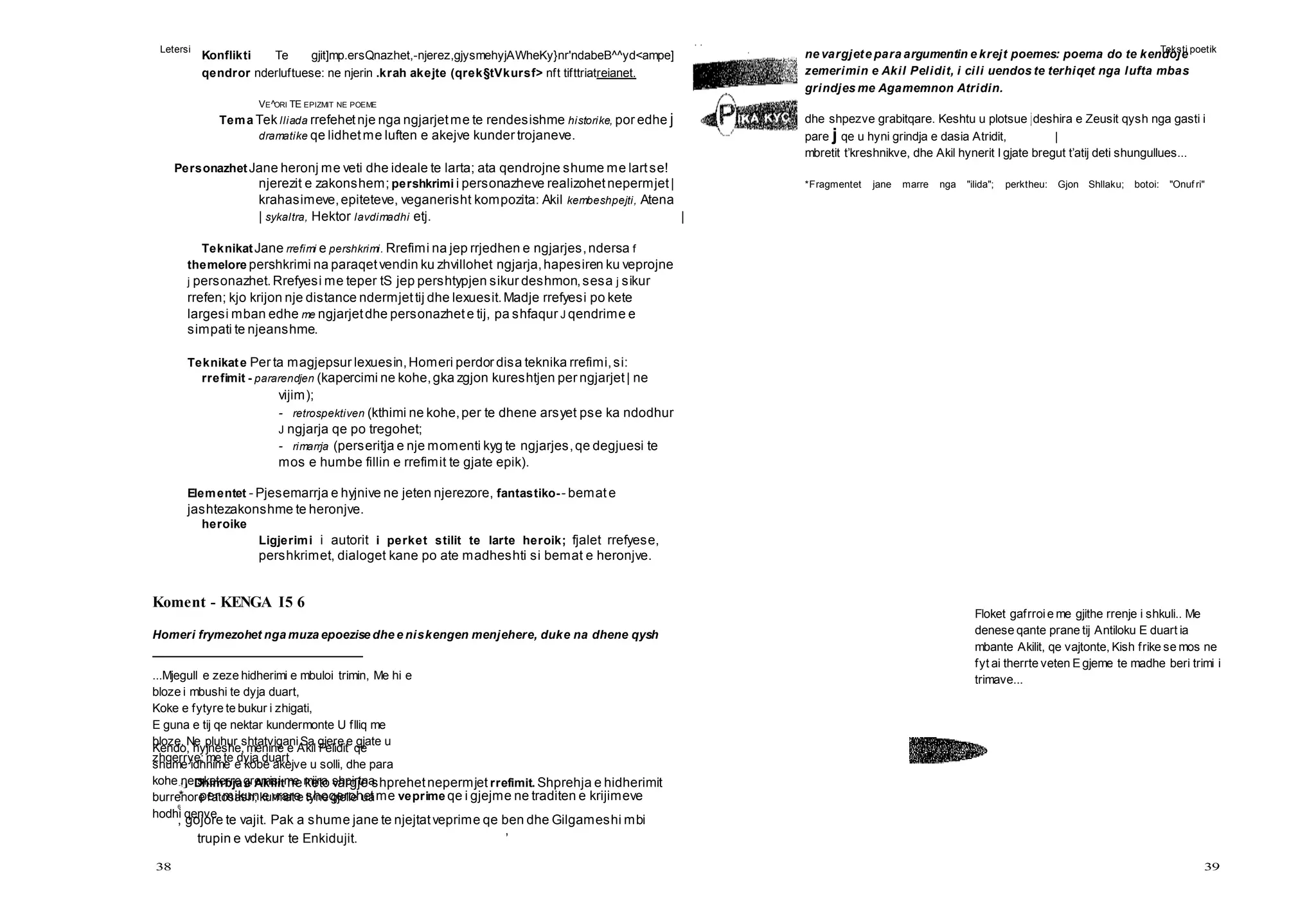 Letersi Teksti poetik
38 39
Kendo, hyjneshe, menine e Akil Pelidit qe
shume idhnime e kobe akejve u solli, dhe para
kohe ne sketerre gremisi me mijra shpirtna
burrenore fatosash; kurmat e tyne gjelle ua
hodhi qenve
Floket gafrroie me gjithe rrenje i shkuli.. Me
denese qante prane tij Antiloku E duart ia
mbante Akilit, qe vajtonte, Kish frike se mos ne
fyt ai therrte veten E gjeme te madhe beri trimi i
trimave...
Konflikti Te gjit]mp.ersQnazhet,-njerez,gjysmehyjAWheKy}nr'ndabeB^^yd<ampe]
qendror nderluftuese: ne njerin .krah akejte (qrek§tVkursf> nft tifttriatreianet.
VE^ORI TE EPIZMIT NE POEME
Tema Tek lliada rrefehetnje nga ngjarjetme te rendesishme historike, por edhe j
dramatike qe lidhetme luften e akejve kunder trojaneve.
PersonazhetJane heronj me veti dhe ideale te larta; ata qendrojne shume me lartse!
njerezit e zakonshem; pershkrimi i personazheve realizohetnepermjet|
krahasimeve,epiteteve, veganerisht kompozita: Akil kembeshpejti, Atena
| sykaltra, Hektor lavdimadhi etj. |
TeknikatJane rrefimi e pershkrimi. Rrefimi na jep rrjedhen e ngjarjes,ndersa f
themelore pershkrimi na paraqetvendin ku zhvillohet ngjarja,hapesiren ku veprojne
j personazhet.Rrefyesi me teper tS jep pershtypjen sikur deshmon,sesa j sikur
rrefen; kjo krijon nje distance ndermjettij dhe lexuesit.Madje rrefyesi po kete
largesi mban edhe me ngjarjetdhe personazhete tij, pa shfaqur J qendrime e
simpati te njeanshme.
Teknikate Per ta magjepsur lexuesin,Homeri perdor disa teknika rrefimi,si:
rrefimit - pararendjen (kapercimi ne kohe,gka zgjon kureshtjen per ngjarjet| ne
vijim);
- retrospektiven (kthimi ne kohe,per te dhene arsyet pse ka ndodhur
J ngjarja qe po tregohet;
- rimarrja (perseritja e nje momenti kyg te ngjarjes,qe degjuesi te
mos e humbe fillin e rrefimit te gjate epik).
Elementet - Pjesemarrja e hyjnive ne jeten njerezore, fantastiko-- bemate
jashtezakonshme te heronjve.
heroike
Ligjerimi i autorit i perket stilit te larte heroik; fjalet rrefyese,
pershkrimet, dialoget kane po ate madheshti si bemat e heronjve.
Koment - KENGA I5 6
Homeri frymezohet nga muza epoezise dhe e niskengen menjehere, duke na dhene qysh
...Mjegull e zeze hidherimi e mbuloi trimin, Me hi e
bloze i mbushi te dyja duart,
Koke e fytyre te bukur i zhigati,
E guna e tij qe nektar kundermonte U flliq me
bloze. Ne pluhur shtatviganiSa gjere e gjate u
zhgerrye; me te dyja duart
- j Dhimbja e Akilit ne keto vargje shprehetnepermjet rrefimit. Shprehja e hidherimit
* per mikun e vrare shoqerohetme veprime qe i gjejme ne traditen e krijimeve
6
, gojore te vajit. Pak a shume jane te njejtatveprime qe ben dhe Gilgameshi mbi
trupin e vdekur te Enkidujit. ’
ne vargjete para argumentin e krejt poemes: poema do te kendoje
zemerimin e Akil Pelidit, i cili uendos te terhiqet nga lufta mbas
grindjes me Agamemnon Atridin.
dhe shpezve grabitqare. Keshtu u plotsue jdeshira e Zeusit qysh nga gasti i
pare j qe u hyni grindja e dasia Atridit, |
mbretit t’kreshnikve, dhe Akil hynerit I gjate bregut t’atij deti shungullues...
*Fragmentet jane marre nga "ilida"; perktheu: Gjon Shllaku; botoi: "Onuf ri"
 