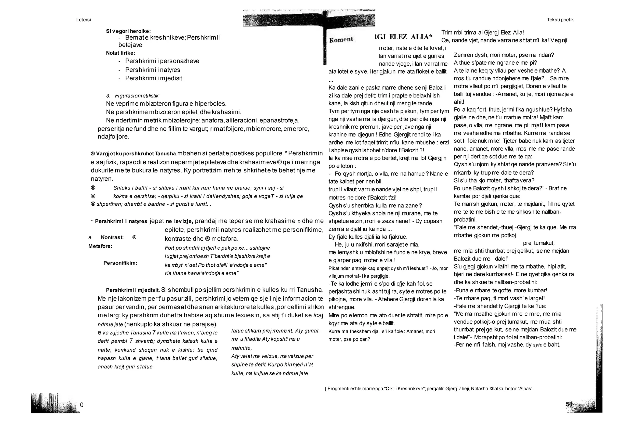 Letersi Teksti poetik
50
GJERGJ ELEZ ALIA*
a Kontrast: ®
Metafore:
Personifikim:
latue shkami prej mermerit. Aty gurrat
me u flladite Aty kopshti me u
mahnite,
Aty velat me velzue, me velzue per
shpine te detit. Kur po hinnjeri n’at
kulle, me kujtue se ka ndrrue jete.
Zemren dysh, mori moter, pse ma ndan?
A thue s’pate me ngrane e me pi?
A te la ne keq ty vllau per veshe e mbathe? A
mos t’u randue ndonjehere me fjale?... Sa mire
motra vllaut po m’i pergjigjet, Doren e vllaut te
balli tuj vendue : -Amanet, ku je, mori njomezja e
ahit!
Po a kaq fort, thue, jermi t’ka ngushtue? Hyfsha
gjalle ne dhe, ne t’u martue motra! Mjaft kam
pase, o vlla, me ngrane, me pi; mjaft kam pase
me veshe edhe me mbathe. Kurre ma rande se
sot ti foie nuk m’ke! Tjeter babe nuk kam as tjeter
nane, amanet, more vlla, mos me me pase rande
per nji dert qe sot due me te qa:
Qysh s’u njom ky shtat qe nande pranvera? Sis’u
mkamb ky trup me dale te dera?
Si s’u tha kjo moter, thafta vera?
Po une Balozit qysh i shkoj te dera?! - Braf ne
kambe por djali qenka que:
Te marrsh gjokun, moter, te mejdanit, fill ne qytet
me te te me bish e te me shkosh te nallban-
probatini.
“Fale me shendet,-thuej,-Gjergjite ka que. Me ma
mbathe gjokun me potkoj
prej tumakut,
me m’ia shti thumbat prej qelikut, se ne mejdan
Balozit due me i dale!”
S’u gjegj gjokun vllathi me ta mbathe, hipi atit,
bjeri ne dere kumbares!- E ne qyet qika qenka ra
dhe ka shkue te nallban-probatini:
-Puna e mbare te qofte, more kumbar!
-Te mbare paq, ti mori vash’e larget!
-Fale me shendet ty Gjergji te ka ?ue:
“Me ma mbathe gjokun mire e mire, me m’ia
vendue potkojt-o prej tumakut, me m’ua shti
thumbat prejgelikut, se ne mejdan Balozit due me
i dale!”- Mbrapsht po folai nallban-probatini:
-Per ne m’i falsh, moj vashe, dy syte e baht,
| Frogmenti eshte marrenga "Cikli i Kreshnikeve"; pergatiti: Gjergj Zheji, Natasha Xhafka; botoi: "Albas".
Si vegori heroike:
- Bemate kreshnikeve;Pershkrimi i
betejave
Notat lirike:
- Pershkrimi i personazheve
- Pershkrimi i natyres
- Pershkrimi i mjedisit
3. Figuracioni stilistik
Ne veprime mbizoteron figura e hiperboles.
Ne pershkrime mbizoteron epiteti dhe krahasimi.
Ne ndertimin metrik mbizoterojne:anafora,aliteracioni,epanastrofeja,
perseritja ne fund dhe ne fillim te vargut; rimatfoijore,mbiemerore,emerore,
ndajfoljore.
® Vargjet ku pershkruhet Tanusha mbahen si perlate poetikes popullore.* Pershkrimin
e saj fizik, rapsodi e realizon nepermjetepiteteve dhe krahasimeve ® qe i merr nga
dukurite me te bukura te natyres. Ky portretizim rreh te shkrihete te behet nje me
natyren.
® Shteku i ballit - si shteku i malit kur merr hana me prarue; syni i saj - si
® kokrra e qershise; - qerpiku - si krahi i dallendyshes; goja e vogeT - si lulja qe
® shperthen; dhambt’e bardhe - si gurzit e lumit...
* Pershkrimi i natyres jepet ne levizje, prandaj me teper se me krahasime » dhe me
epitete, pershkrimi i natyres realizohet me personifikime,
kontraste dhe ® metafora.
Fort po shndrit aj djell e pak po xe...ushtojne
lugjet prej ortiqesh T’bardht’e bjeshkvekrejt e
ka mbyt n’det Po thot dielli “a'ndorja e erne"
Ka thane hana“a'ndorja e erne”
Pershkrimi i mjedisit. Si shembull po sjellim pershkrimin e kulles ku rri Tanusha.
Me nje lakonizem per t’u pasur zili, pershkrimi jo vetem qe sjell nje informacion te
pasur per vendin, per permasatdhe anen arkitekturore te kulles,por qellimi shkon
me larg; ky pershkrim duhetta habise aq shume lexuesin, sa atij t’i duket se /caj
ndrrue jete (nenkupto ka shkuar ne parajse).
e ka zgjedhe Tanusha 7 kulle ma t’miren, n’breg te
detit permbi 7 shkamb; dymdhete katesh kulla e
nalte, kerrkund shoqen nuk e kishte; tre qind
hapash kulla e gjane, t’tana ballet guri s'latue,
anash krejt guri s'latue
Trim mbi trima ai Gjergj Elez Alia!
Qe, nande vjet, nande varra ne shtat m’i ka! Veg nji
moter, nate e dite te kryet, i
lan varrat me ujet e gurres
nande vjege, i lan varrat me
ata lotet e syve, iter gjakun me ata floket e ballit
...
Ka dale zani e paska marre dhene se nji Baloz i
zi ka dale prej detit; trim i prapte e belaxhi ish
kane, ia kish qitun dheut nji rreng te rande.
Tym per tym nga nje dash te pjekun, tym per tym
nga nji vashe ma ia djergun, dite per dite nga nji
kreshnik me premun, jave per jave nga nji
krahine me djegun ! Edhe Gjergjit rendi te i ka
ardhe, me lot faqet trimit m’iu kane mbushe : erzi
i shpise qysh lshohet n’dore t’Balozit ?!
Ia ka nise motra e po bertet, krejt me lot Gjergjin
po e loton :
- Po qysh mortja, o vlla, me na harrue ? Nane e
tate kalbet per nen bli,
trupi i vllaut varrue nande vjet ne shpi, trupii
motres ne dore t’Balozit t’zi!
Qysh s’u shembka kulla me na zane ?
Qysh s’u kthyeka shpia ne nji murane, me te
shpetue erzin, mori e zeza nane ! - Dy copash
zemra e djalit iu ka nda ...
Dy fjale kulles djali ia ka fjakrue.
- He, ju u nxifshi, mori sarajet e mia,
me lemyshk u mblofshine fund e ne krye, breve
e gjarper paqi moter e vlla !
Pikat nder shtroje kaq shpejt qy sh m’i leshuet? -Jo, mor
v llajum motra!- i ka pergjigje.
-Te ka lodhe jermi e s’po di q’je kah fol, se
perjashta shinuk asht tuj ra, syte e motres po te
pikojne, more vlla. - Atehere Gjergji doren ia ka
shtrengue.
Mire po e lemon me ato duer te shtatit, mire po e
kqyr me ata dy syte e ballit.
Kurre ma thekshem djali s’i ka f oie : Amanet, mori
moter, pse po qan?
 