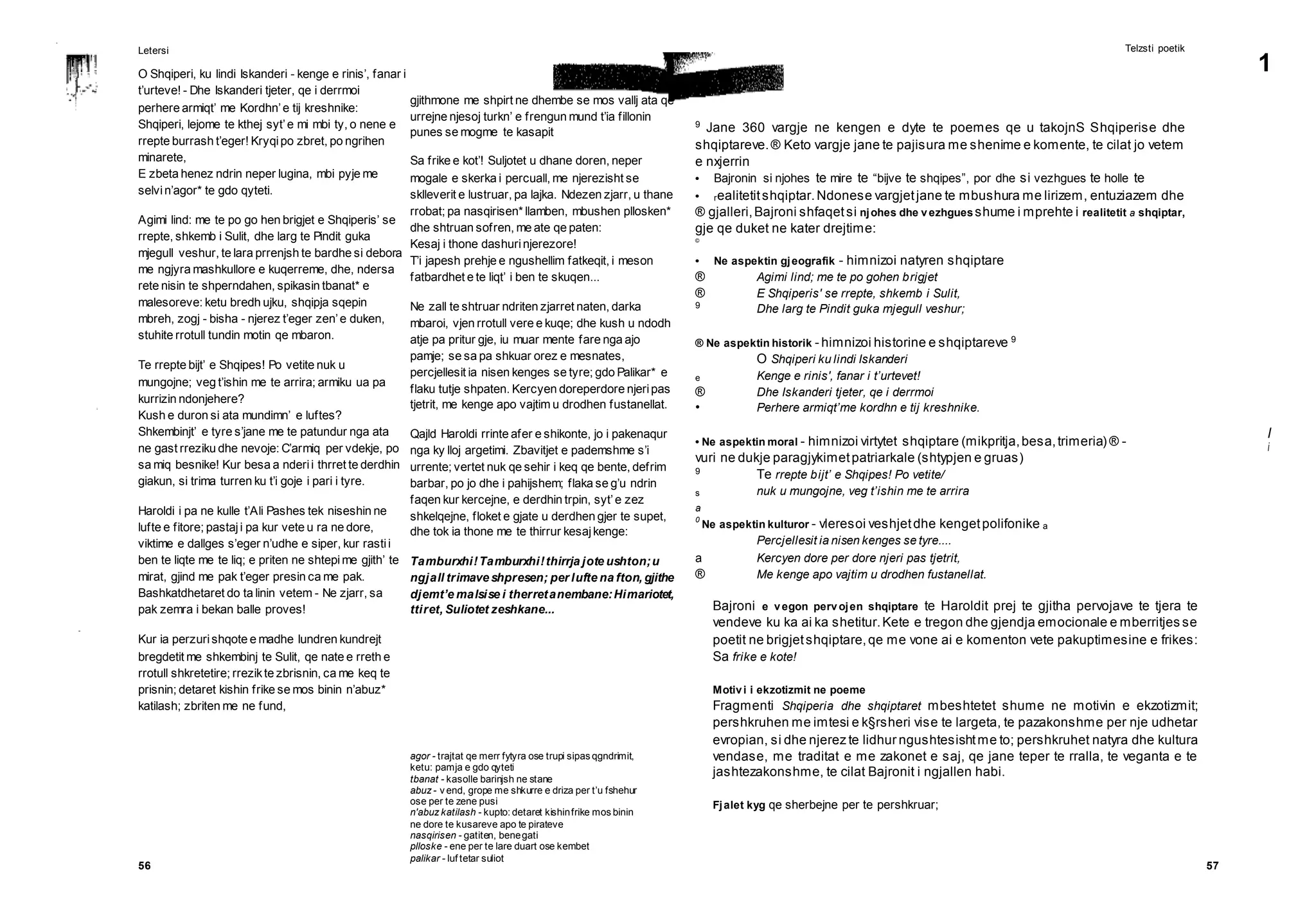 56 57
agor - trajtat qe merr fytyra ose trupi sipas qgndrimit,
ketu: pamja e gdo qyteti
tbanat - kasolle barinjsh ne stane
abuz - v end, grope me shkurre e driza per t’u fshehur
ose per te zene pusi
n'abuz katilash - kupto: detaret kishinfrike mos binin
ne dore te kusareve apo te pirateve
nasqirisen - gatiten, benegati
plloske - ene per te lare duart ose kembet
palikar - luf tetar suliot
1
l
i
Letersi
O Shqiperi, ku lindi Iskanderi - kenge e rinis’, fanar i
t’urteve! - Dhe Iskanderi tjeter, qe i derrmoi
perhere armiqt’ me Kordhn’e tij kreshnike:
Shqiperi, lejome te kthej syt’e mi mbi ty, o nene e
rrepte burrash t’eger! Kryqipo zbret, po ngrihen
minarete,
E zbeta henez ndrin neper lugina, mbi pyje me
selvin’agor* te gdo qyteti.
Agimi lind: me te po go hen brigjet e Shqiperis’ se
rrepte, shkemb i Sulit, dhe larg te Pindit guka
mjegull veshur, te lara prrenjsh te bardhe si debora
me ngjyra mashkullore e kuqerreme, dhe, ndersa
rete nisin te shperndahen, spikasin tbanat* e
malesoreve: ketu bredh ujku, shqipja sqepin
mbreh, zogj - bisha - njerez t’eger zen’e duken,
stuhite rrotull tundin motin qe mbaron.
Te rrepte bijt’ e Shqipes! Po vetite nuk u
mungojne; veg t’ishin me te arrira; armiku ua pa
kurrizin ndonjehere?
Kush e duron si ata mundimn’ e luftes?
Shkembinjt’ e tyre s’jane me te patundur nga ata
ne gast rreziku dhe nevoje: C’armiq per vdekje, po
sa miq besnike! Kur besa a nderii thrret te derdhin
giakun, si trima turren ku t’i goje i pari i tyre.
Haroldi i pa ne kulle t’Ali Pashes tek niseshin ne
lufte e fitore; pastaji pa kur vete u ra ne dore,
viktime e dallges s’eger n’udhe e siper, kur rastii
ben te liqte me te liq; e priten ne shtepime gjith’ te
mirat, gjind me pak t’eger presin ca me pak.
Bashkatdhetaret do ta linin vetem - Ne zjarr, sa
pak zemra i bekan balle proves!
Kur ia perzurishqote e madhe lundren kundrejt
bregdetit me shkembinj te Sulit, qe nate e rreth e
rrotull shkretetire; rrezikte zbrisnin, ca me keq te
prisnin; detaret kishin frike se mos binin n’abuz*
katilash; zbriten me ne fund,
Telzsti poetik
9
Jane 360 vargje ne kengen e dyte te poemes qe u takojnS Shqiperise dhe
shqiptareve.® Keto vargje jane te pajisura me shenime e komente, te cilat jo vetem
e nxjerrin
• Bajronin si njohes te mire te “bijve te shqipes”, por dhe si vezhgues te holle te
• realitetitshqiptar.Ndonese vargjetjane te mbushura me lirizem, entuziazem dhe
® gjalleri,Bajroni shfaqetsi njohes dhe vezhgues shume i mprehte i realitetit a shqiptar,
gje qe duket ne kater drejtime:
©
• Ne aspektin gjeografik - himnizoi natyren shqiptare
® Agimi lind; me te po gohen brigjet
® E Shqiperis' se rrepte, shkemb i Sulit,
9
Dhe larg te Pindit guka mjegull veshur;
® Ne aspektin historik - himnizoi historine e shqiptareve 9
O Shqiperi ku lindi Iskanderi
e Kenge e rinis', fanar i t’urtevet!
® Dhe Iskanderi tjeter, qe i derrmoi
• Perhere armiqt’me kordhn e tij kreshnike.
• Ne aspektin moral - himnizoi virtytet shqiptare (mikpritja,besa,trimeria) ® -
vuri ne dukje paragjykimetpatriarkale (shtypjen e gruas)
9
Te rrepte bijt’ e Shqipes! Po vetite/
s nuk u mungojne, veg t’ishin me te arrira
a
0
Ne aspektin kulturor - vleresoi veshjetdhe kengetpolifonike a
Percjellesit ia nisen kenges se tyre....
a Kercyen dore per dore njeri pas tjetrit,
® Me kenge apo vajtim u drodhen fustanellat.
Bajroni e vegon pervojen shqiptare te Haroldit prej te gjitha pervojave te tjera te
vendeve ku ka ai ka shetitur.Kete e tregon dhe gjendja emocionale e mberritjes se
poetit ne brigjetshqiptare,qe me vone ai e komenton vete pakuptimesine e frikes:
Sa frike e kote!
Motivi i ekzotizmit ne poeme
Fragmenti Shqiperia dhe shqiptaret mbeshtetet shume ne motivin e ekzotizmit;
pershkruhen me imtesi e k§rsheri vise te largeta, te pazakonshme per nje udhetar
evropian, si dhe njerez te lidhur ngushtesishtme to; pershkruhet natyra dhe kultura
vendase, me traditat e me zakonet e saj, qe jane teper te rralla, te veganta e te
jashtezakonshme, te cilat Bajronit i ngjallen habi.
Fjalet kyg qe sherbejne per te pershkruar;
gjithmone me shpirt ne dhembe se mos vallj ata qe
urrejne njesoj turkn’ e frengun mund t’ia fillonin
punes se mogme te kasapit
Sa frike e kot’! Suljotet u dhane doren, neper
mogale e skerka i percuall, me njerezisht se
sklleverit e lustruar, pa lajka. Ndezen zjarr, u thane
rrobat; pa nasqirisen* llamben, mbushen pllosken*
dhe shtruan sofren, me ate qe paten:
Kesaj i thone dashurinjerezore!
T’i japesh prehje e ngushellim fatkeqit, i meson
fatbardhet e te liqt’ i ben te skuqen...
Ne zall te shtruar ndriten zjarret naten, darka
mbaroi, vjen rrotull vere e kuqe; dhe kush u ndodh
atje pa pritur gje, iu muar mente fare nga ajo
pamje; se sa pa shkuar orez e mesnates,
percjellesit ia nisen kenges se tyre; gdo Palikar* e
flaku tutje shpaten. Kercyen doreperdore njeripas
tjetrit, me kenge apo vajtim u drodhen fustanellat.
Qajld Haroldi rrinte afer e shikonte, jo i pakenaqur
nga ky lloj argetimi. Zbavitjet e pademshme s’i
urrente; vertet nuk qe sehir i keq qe bente, defrim
barbar, po jo dhe i pahijshem; flaka se g’u ndrin
faqen kur kercejne, e derdhin trpin, syt’e zez
shkelqejne, floket e gjate u derdhen gjer te supet,
dhe tok ia thone me te thirrur kesajkenge:
Tamburxhi!Tamburxhi!thirrja jote ushton;u
ngjall trimave shpresen; per lufte na fton, gjithe
djemt’e malsise i therretanembane:Himariotet,
ttiret, Suliotet zeshkane...
 