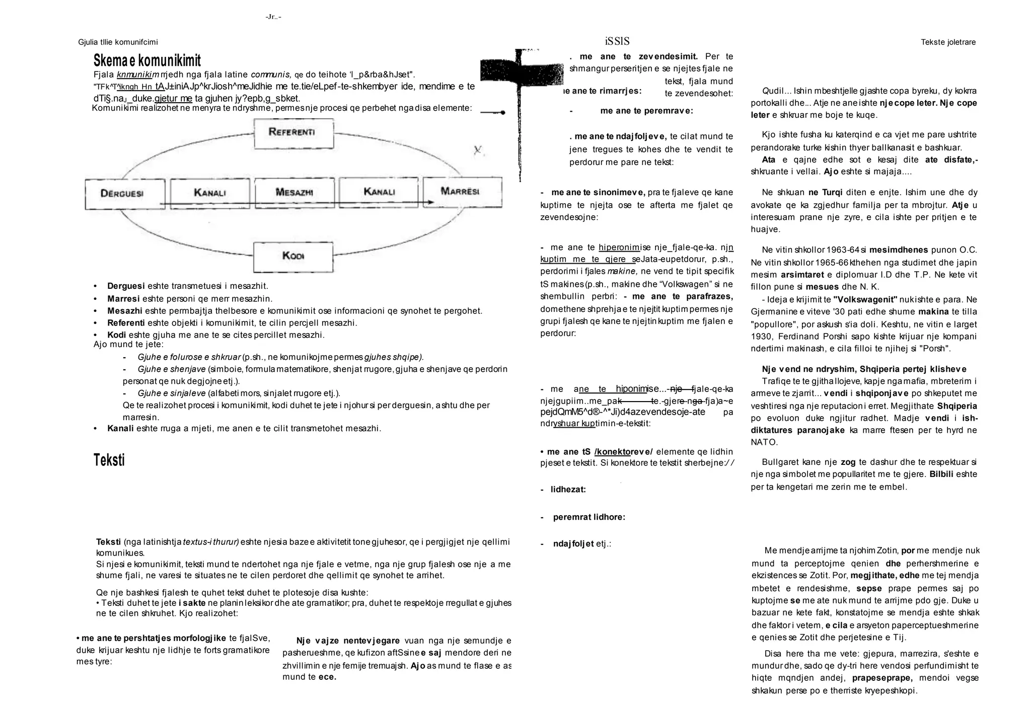 Gjulia tllie komunifcimi iSSlS Tekste joletrare
-Jr..-
me ane te rimarrjes:
Teksti (nga latinishtja textus-i thurur) eshte njesia bazee aktivitetit tonegjuhesor, qe i pergjigjet nje qellimi
komunikues.
Si njesi e komunikimit, teksti mund te ndertohet nga nje fjale e vetme, nga nje grup fjalesh ose nje a me
shume fjali, ne varesi te situates ne te cilen perdoret dhe qellimit qe synohet te arrihet.
Qe nje bashkesi fjalesh te quhet tekst duhet te plotesoje disa kushte:
• Teksti duhet te jete i sakte ne planinleksikor dhe ate gramatikor; pra, duhet te respektoje rregullat e gjuhes
ne te cilen shkruhet. Kjo realizohet:
• me ane te pershtatjes morfologjike te fjalSve,
duke krijuar keshtu nje lidhje te forts gramatikore
mes tyre:
Nje vajze nentevjegare vuan nga nje semundje e
pasherueshme, qe kufizon aftSsine e saj mendore deri ne
zhvillimin e nje femije tremuajsh. Ajo as mund te flase e as
mund te ece.
Qudil... Ishin mbeshtjelle gjashte copa byreku, dy kokrra
portokalli dhe... Atje ne aneishte njecope leter. Nje cope
leter e shkruar me boje te kuqe.
Kjo ishte fusha ku katerqind e ca vjet me pare ushtrite
perandorake turke kishin thyer ballkanasit e bashkuar.
Ata e qajne edhe sot e kesaj dite ate disfate,-
shkruante i vellai. Ajo eshte si majaja....
Ne shkuan ne Turqi diten e enjte. Ishim une dhe dy
avokate qe ka zgjedhur familja per ta mbrojtur. Atje u
interesuam prane nje zyre, e cila ishte per pritjen e te
huajve.
Ne vitin shkollor 1963-64si mesimdhenes punon O.C.
Ne vitin shkollor 1965-66kthehen nga studimet dhe japin
mesim arsimtaret e diplomuar I.D dhe T.P. Ne kete vit
fillon pune si mesues dhe N. K.
- Ideja e krijimit te "Volkswagenit" nukishte e para. Ne
Gjermanine e viteve '30 pati edhe shume makina te tilla
"popullore", por askush s‘ia doli. Keshtu, ne vitin e larget
1930, Ferdinand Porshi sapo kishte krijuar nje kompani
ndertimi makinash, e cila filloi te njihej si "Porsh".
Nje vend ne ndryshim, Shqiperia pertej klisheve
Trafiqe te te gjithallojeve, kapje ngamafia, mbreterim i
armeve te zjarrit... vendi i shqiponjave po shkeputet me
veshtiresi nga nje reputacioni erret. Megjithate Shqiperia
po evoluon duke ngjitur radhet. Madje vendi i ish-
diktatures paranojake ka marre ftesen per te hyrd ne
NATO.
Bullgaret kane nje zog te dashur dhe te respektuar si
nje nga simbolet me popullaritet me te gjere. Bilbili eshte
per ta kengetari me zerin me te embel.
Me mendjearrijme ta njohim Zotin, por me mendje nuk
mund ta perceptojme qenien dhe perhershmerine e
ekzistences se Zotit. Por, megjithate, edhe me tej mendja
mbetet e rendesishme, sepse prape permes saj po
kuptojme se me ate nuk mund te arrijme pdo gje. Duke u
bazuar ne kete fakt, konstatojme se mendja eshte shkak
dhe faktor i vetem, e cila e arsyeton paperceptueshmerine
e qenies se Zotit dhe perjetesine e Tij.
Disa here tha me vete: gjepura, marrezira, s'eshte e
mundur dhe, sado qe dy-tri here vendosi perfundimisht te
hiqte mqndjen andej, prapeseprape, mendoi vegse
shkakun perse po e therriste kryepeshkopi.
Skemae komunikimit
Fjala knmunikim rrjedh nga fjala latine communis, qe do teihote ‘l_p&rba&hJset".
"TFk^T^ikngh Hn tAJ±iniAJp^krJiosh^meJidhie me te.tie/eLpef-te-shkembyer ide, mendime e te
dTi§.naJ_duke.gjetur me ta gjuhen jy?epb,g_sbket.
• Derguesi eshte transmetuesi i mesazhit.
• Marresi eshte personi qe merr mesazhin.
• Mesazhi eshte permbajtja thelbesore e komunikimit ose informacioni qe synohet te pergohet.
• Referenti eshte objekti i komunikimit, te cilin percjell mesazhi.
• Kodi eshte gjuha me ane te se cites percillet mesazhi.
Ajo mund te jete:
- Gjuhe e folurose e shkruar (p.sh., ne komunikojmepermesgjuhes shqipe).
- Gjuhe e shenjave (simboie, formulamatematikore, shenjat rrugore,gjuha e shenjave qe perdorin
personat qe nuk degjojneetj.).
- Gjuhe e sinjaleve (alfabeti mors, sinjalet rrugore etj.).
Qe te realizohet procesi i komunikimit, kodi duhet te jete i njohur si per derguesin, ashtu dhe per
marresin.
• Kanali eshte rruga a mjeti, me anen e te cilit transmetohet mesazhi.
Teksti
. me ane te zevendesimit. Per te
shmangur perseritjen e se njejtes fjale ne
tekst, fjala mund
te zevendesohet:
- me ane te peremrave:
. me ane te ndajfoljeve, te cilat mund te
jene tregues te kohes dhe te vendit te
perdorur me pare ne tekst:
- me ane te sinonimeve, pra te fjaleve qe kane
kuptime te njejta ose te afterta me fjalet qe
zevendesojne:
- me ane te hiperonimise nje_fjale-qe-ka. njn
kuptim me te qjere seJata-eupetdorur, p.sh.,
perdorimi i fjales makine, ne vend te tipit specifik
tS makines(p.sh., makine dhe “Volkswagen” si ne
shembullin perbri: - me ane te parafrazes,
domethene shprehjae te njejtit kuptim permes nje
grupi fjalesh qe kane te njejtinkuptim me fjalen e
perdorur:
- me ane te hiponimise...-nje fjale-qe-ka
njejgupiim..me_pak te.-gjere-nga-fja)a~e
pejdQmM5^d®-^*Ji)d4azevendesoje-ate pa
ndryshuar kuptimin-e-tekstit:
• me ane tS /konektoreve/ elemente qe lidhin
pjeset e tekstit. Si konektore te tekstit sherbejne:/ /
.
- lidhezat:
- peremrat lidhore:
- ndajfoljet etj.:
Komunikimi realizohet ne menyra te ndryshme, permesnje procesi qe perbehet ngadisa elemente:
 